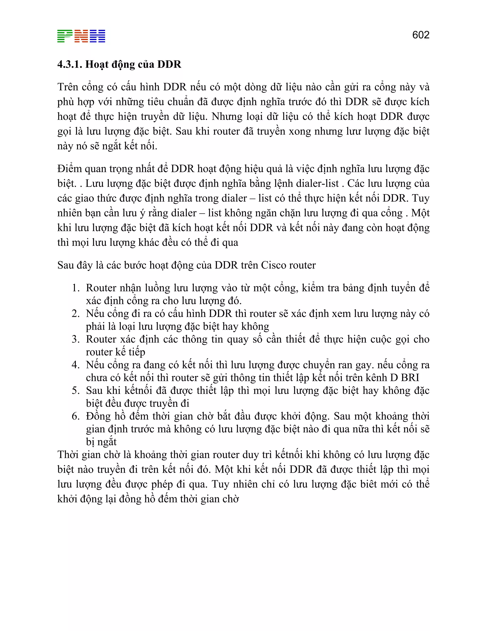 602

4.3.1. Hoạt động của DDR
Trên cổng có cấu hình DDR nếu có một dòng dữ liệu nào cần gửi ra cổng này và
phù hợp với những tiêu chuẩn đã được định nghĩa trước đó thì DDR sẽ được kích
hoạt để thực hiện truyền dữ liệu. Nhưng loại dữ liệu có thể kích hoạt DDR được
gọi là lưu lượng đặc biệt. Sau khi router đã truyền xong nhưng lưư lượng đặc biệt
này nó sẽ ngắt kết nối.
Điểm quan trọng nhất để DDR hoạt động hiệu quả là việc định nghĩa lưu lượng đặc
biệt. . Lưu lượng đặc biệt được định nghĩa bằng lệnh dialer-list . Các lưu lượng của
các giao thức được định nghĩa trong dialer – list có thể thực hiện kết nối DDR. Tuy
nhiên bạn cần lưu ý rằng dialer – list không ngăn chặn lưu lượng đi qua cổng . Một
khi lưu lượng đặc biệt đã kích hoạt kết nối DDR và kết nối này đang còn hoạt động
thì mọi lưu lượng khác đều có thể đi qua
Sau đây là các bước hoạt động của DDR trên Cisco router
1. Router nhận luồng lưu lượng vào từ một cổng, kiểm tra bảng định tuyển để
xác định cổng ra cho lưu lượng đó.
2. Nếu cổng đi ra có cấu hình DDR thì router sẽ xác định xem lưu lượng này có
phải là loại lưu lượng đặc biệt hay không
3. Router xác định các thông tin quay số cần thiết để thực hiện cuộc gọi cho
router kế tiếp
4. Nếu cổng ra đang có kết nối thì lưu lượng được chuyển ran gay. nếu cổng ra
chưa có kết nối thì router sẽ gửi thông tin thiết lập kết nối trên kênh D BRI
5. Sau khi kếtnối đã được thiết lập thì mọi lưu lượng đặc biệt hay không đặc
biệt đều được truyền đi
6. Đồng hồ đếm thời gian chờ bắt đầu được khởi động. Sau một khoảng thời
gian định trước mà không có lưu lượng đặc biệt nào đi qua nữa thì kết nối sẽ
bị ngắt
Thời gian chờ là khoảng thời gian router duy trì kếtnối khi không có lưu lượng đặc
biệt nào truyền đi trên kết nối đó. Một khi kết nối DDR đã được thiết lập thì mọi
lưu lượng đều được phép đi qua. Tuy nhiên chỉ có lưu lượng đặc biêt mới có thể
khởi động lại đồng hồ đếm thời gian chờ

 