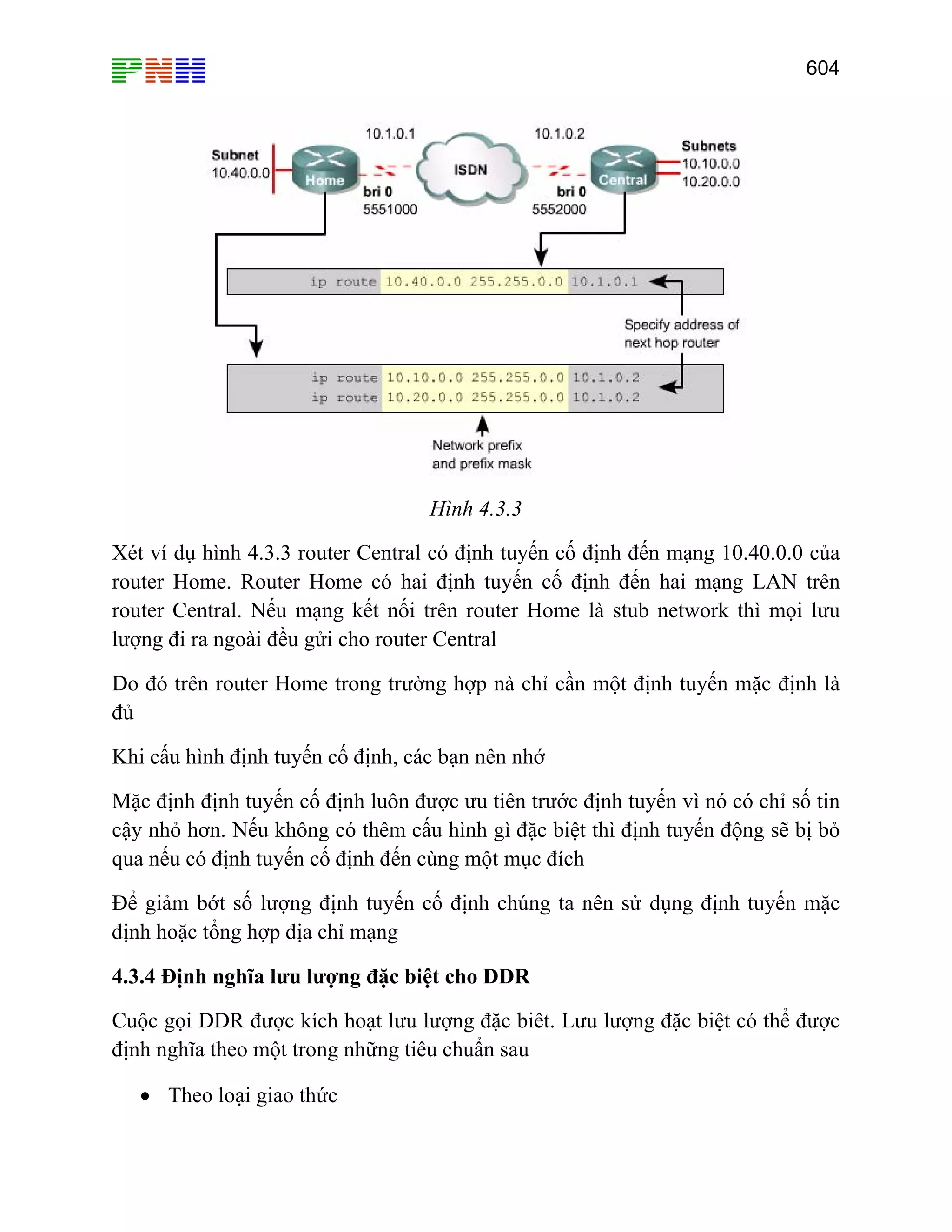 604

Hình 4.3.3
Xét ví dụ hình 4.3.3 router Central có định tuyến cố định đến mạng 10.40.0.0 của
router Home. Router Home có hai định tuyến cố định đến hai mạng LAN trên
router Central. Nếu mạng kết nối trên router Home là stub network thì mọi lưu
lượng đi ra ngoài đều gửi cho router Central
Do đó trên router Home trong trường hợp nà chỉ cần một định tuyến mặc định là
đủ
Khi cấu hình định tuyến cố định, các bạn nên nhớ
Mặc định định tuyến cố định luôn được ưu tiên trước định tuyến vì nó có chỉ số tin
cậy nhỏ hơn. Nếu không có thêm cấu hình gì đặc biệt thì định tuyến động sẽ bị bỏ
qua nếu có định tuyến cố định đến cùng một mục đích
Để giảm bớt số lượng định tuyến cố định chúng ta nên sử dụng định tuyến mặc
định hoặc tổng hợp địa chỉ mạng
4.3.4 Định nghĩa lưu lượng đặc biệt cho DDR
Cuộc gọi DDR được kích hoạt lưu lượng đặc biêt. Lưu lượng đặc biệt có thể được
định nghĩa theo một trong những tiêu chuẩn sau
• Theo loại giao thức

 
