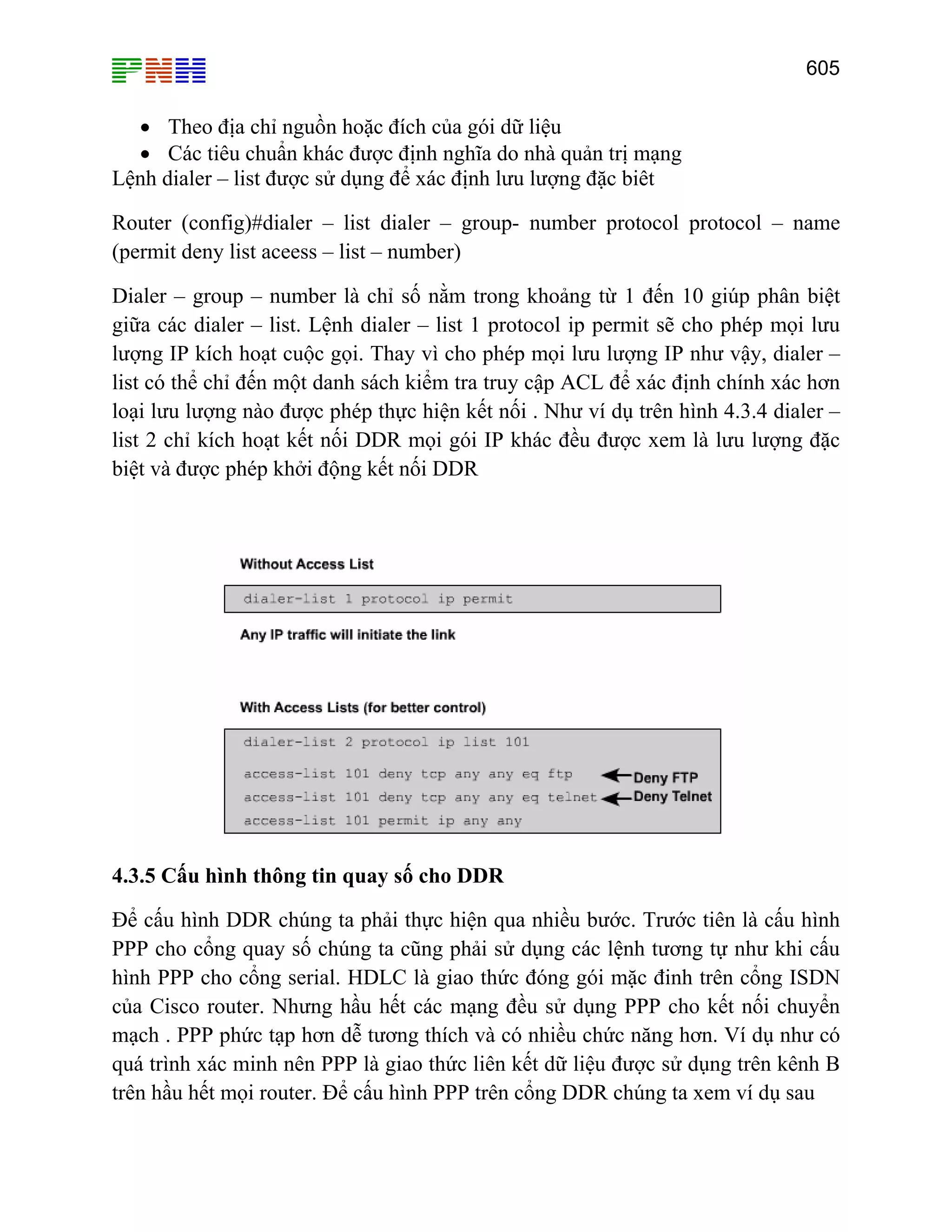 605

• Theo địa chỉ nguồn hoặc đích của gói dữ liệu
• Các tiêu chuẩn khác được định nghĩa do nhà quản trị mạng
Lệnh dialer – list được sử dụng để xác định lưu lượng đặc biêt
Router (config)#dialer – list dialer – group- number protocol protocol – name
(permit deny list aceess – list – number)
Dialer – group – number là chỉ số nằm trong khoảng từ 1 đến 10 giúp phân biệt
giữa các dialer – list. Lệnh dialer – list 1 protocol ip permit sẽ cho phép mọi lưu
lượng IP kích hoạt cuộc gọi. Thay vì cho phép mọi lưu lượng IP như vậy, dialer –
list có thể chỉ đến một danh sách kiểm tra truy cập ACL để xác định chính xác hơn
loại lưu lượng nào được phép thực hiện kết nối . Như ví dụ trên hình 4.3.4 dialer –
list 2 chỉ kích hoạt kết nối DDR mọi gói IP khác đều được xem là lưu lượng đặc
biệt và được phép khởi động kết nối DDR

4.3.5 Cấu hình thông tin quay số cho DDR
Để cấu hình DDR chúng ta phải thực hiện qua nhiều bước. Trước tiên là cấu hình
PPP cho cổng quay số chúng ta cũng phải sử dụng các lệnh tương tự như khi cấu
hình PPP cho cổng serial. HDLC là giao thức đóng gói mặc đinh trên cổng ISDN
của Cisco router. Nhưng hầu hết các mạng đều sử dụng PPP cho kết nối chuyển
mạch . PPP phức tạp hơn dễ tương thích và có nhiều chức năng hơn. Ví dụ như có
quá trình xác minh nên PPP là giao thức liên kết dữ liệu được sử dụng trên kênh B
trên hầu hết mọi router. Để cấu hình PPP trên cổng DDR chúng ta xem ví dụ sau

 