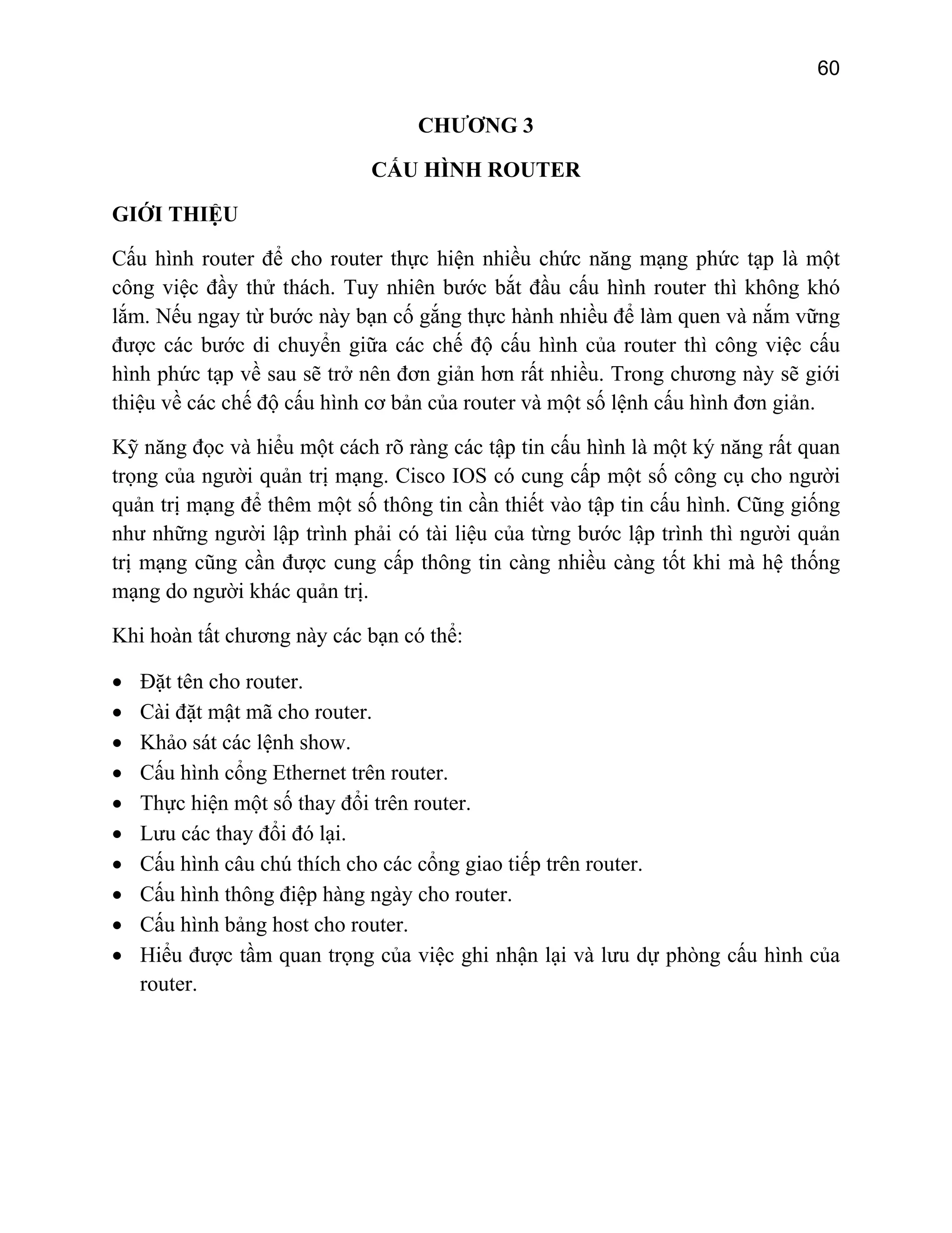 60

CHƯƠNG 3
CẤU HÌNH ROUTER
GIỚI THIỆU
Cấu hình router để cho router thực hiện nhiều chức năng mạng phức tạp là một
công việc đầy thử thách. Tuy nhiên bước bắt đầu cấu hình router thì không khó
lắm. Nếu ngay từ bước này bạn cố gắng thực hành nhiều để làm quen và nắm vững
được các bước di chuyển giữa các chế độ cấu hình của router thì công việc cấu
hình phức tạp về sau sẽ trở nên đơn giản hơn rất nhiều. Trong chương này sẽ giới
thiệu về các chế độ cấu hình cơ bản của router và một số lệnh cấu hình đơn giản.
Kỹ năng đọc và hiểu một cách rõ ràng các tập tin cấu hình là một ký năng rất quan
trọng của người quản trị mạng. Cisco IOS có cung cấp một số công cụ cho người
quản trị mạng để thêm một số thông tin cần thiết vào tập tin cấu hình. Cũng giống
như những người lập trình phải có tài liệu của từng bước lập trình thì người quản
trị mạng cũng cần được cung cấp thông tin càng nhiều càng tốt khi mà hệ thống
mạng do người khác quản trị.
Khi hoàn tất chương này các bạn có thể:
•
•
•
•
•
•
•
•
•
•

Đặt tên cho router.
Cài đặt mật mã cho router.
Khảo sát các lệnh show.
Cấu hình cổng Ethernet trên router.
Thực hiện một số thay đổi trên router.
Lưu các thay đổi đó lại.
Cấu hình câu chú thích cho các cổng giao tiếp trên router.
Cấu hình thông điệp hàng ngày cho router.
Cấu hình bảng host cho router.
Hiểu được tầm quan trọng của việc ghi nhận lại và lưu dự phòng cấu hình của
router.

 