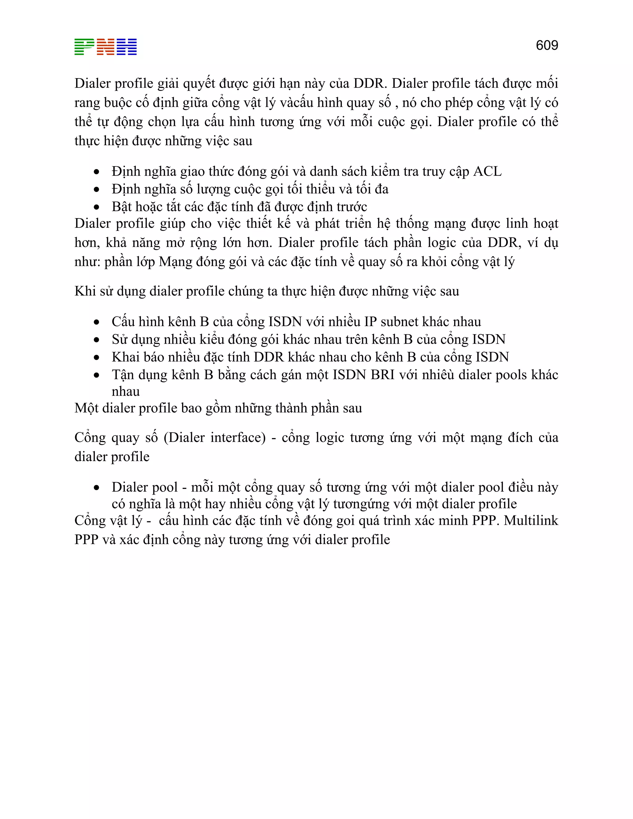 609

Dialer profile giải quyết được giới hạn này của DDR. Dialer profile tách được mối
rang buộc cố định giữa cổng vật lý vàcấu hình quay số , nó cho phép cổng vật lý có
thể tự động chọn lựa cấu hình tương ứng với mỗi cuộc gọi. Dialer profile có thể
thực hiện được những việc sau
• Định nghĩa giao thức đóng gói và danh sách kiểm tra truy cập ACL
• Định nghĩa số lượng cuộc gọi tối thiểu và tối đa
• Bật hoặc tắt các đặc tính đã được định trước
Dialer profile giúp cho việc thiết kế và phát triển hệ thống mạng được linh hoạt
hơn, khả năng mở rộng lớn hơn. Dialer profile tách phần logic của DDR, ví dụ
như: phần lớp Mạng đóng gói và các đặc tính về quay số ra khỏi cổng vật lý
Khi sử dụng dialer profile chúng ta thực hiện được những việc sau
Cấu hình kênh B của cổng ISDN với nhiều IP subnet khác nhau
Sử dụng nhiều kiểu đóng gói khác nhau trên kênh B của cổng ISDN
Khai báo nhiều đặc tính DDR khác nhau cho kênh B của cổng ISDN
Tận dụng kênh B bằng cách gán một ISDN BRI với nhiêù dialer pools khác
nhau
Một dialer profile bao gồm những thành phần sau
•
•
•
•

Cổng quay số (Dialer interface) - cổng logic tương ứng với một mạng đích của
dialer profile
• Dialer pool - mỗi một cổng quay số tương ứng với một dialer pool điều này
có nghĩa là một hay nhiều cổng vật lý tươngứng với một dialer profile
Cổng vật lý - cấu hình các đặc tính về đóng goi quá trình xác minh PPP. Multilink
PPP và xác định cổng này tương ứng với dialer profile

 