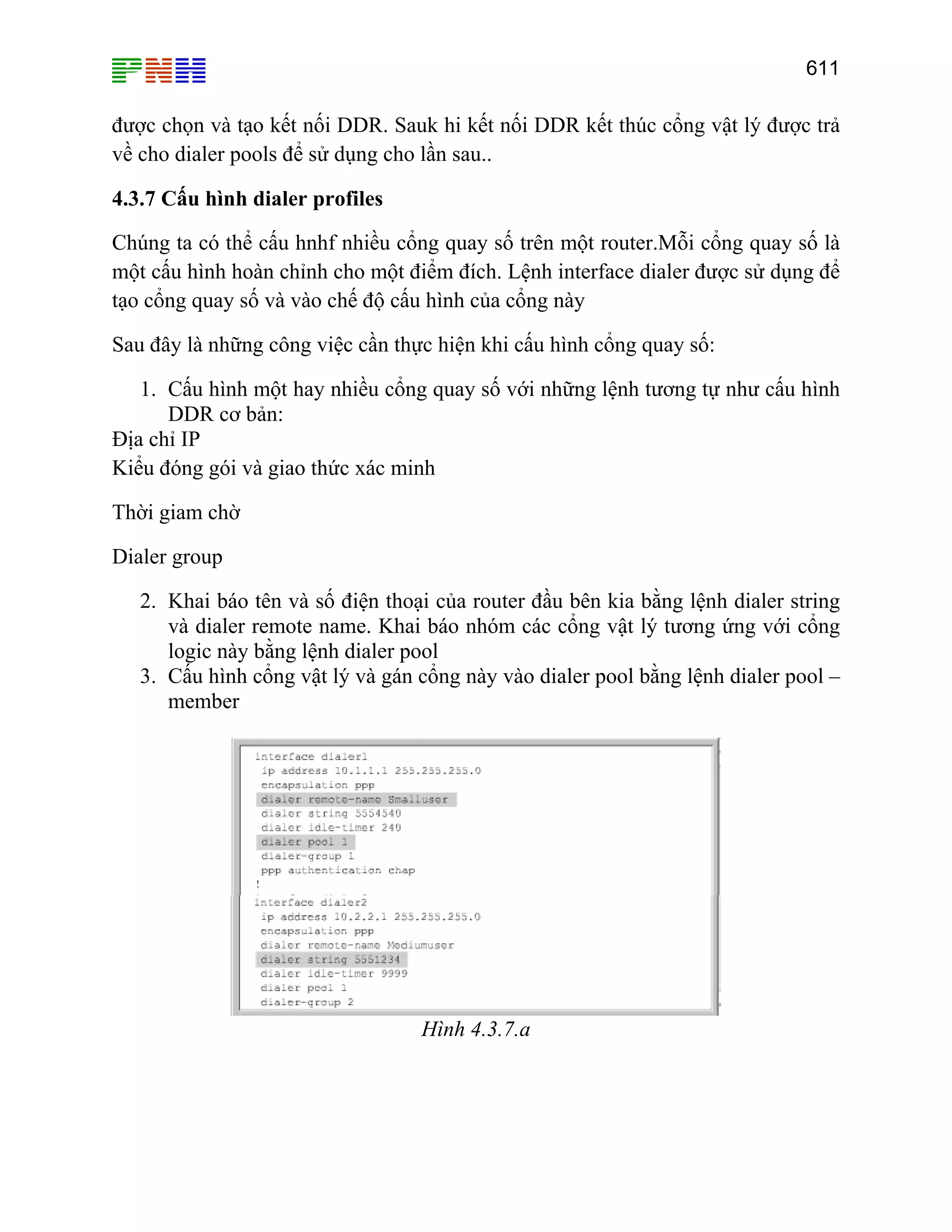 611

được chọn và tạo kết nối DDR. Sauk hi kết nối DDR kết thúc cổng vật lý được trả
về cho dialer pools để sử dụng cho lần sau..
4.3.7 Cấu hình dialer profiles
Chúng ta có thể cấu hnhf nhiều cổng quay số trên một router.Mỗi cổng quay số là
một cấu hình hoàn chỉnh cho một điểm đích. Lệnh interface dialer được sử dụng để
tạo cổng quay số và vào chế độ cấu hình của cổng này
Sau đây là những công việc cần thực hiện khi cấu hình cổng quay số:
1. Cấu hình một hay nhiều cổng quay số với những lệnh tương tự như cấu hình
DDR cơ bản:
Địa chỉ IP
Kiểu đóng gói và giao thức xác minh
Thời giam chờ
Dialer group
2. Khai báo tên và số điện thoại của router đầu bên kia bằng lệnh dialer string
và dialer remote name. Khai báo nhóm các cổng vật lý tương ứng với cổng
logic này bằng lệnh dialer pool
3. Cấu hình cổng vật lý và gán cổng này vào dialer pool bằng lệnh dialer pool –
member

Hình 4.3.7.a

 
