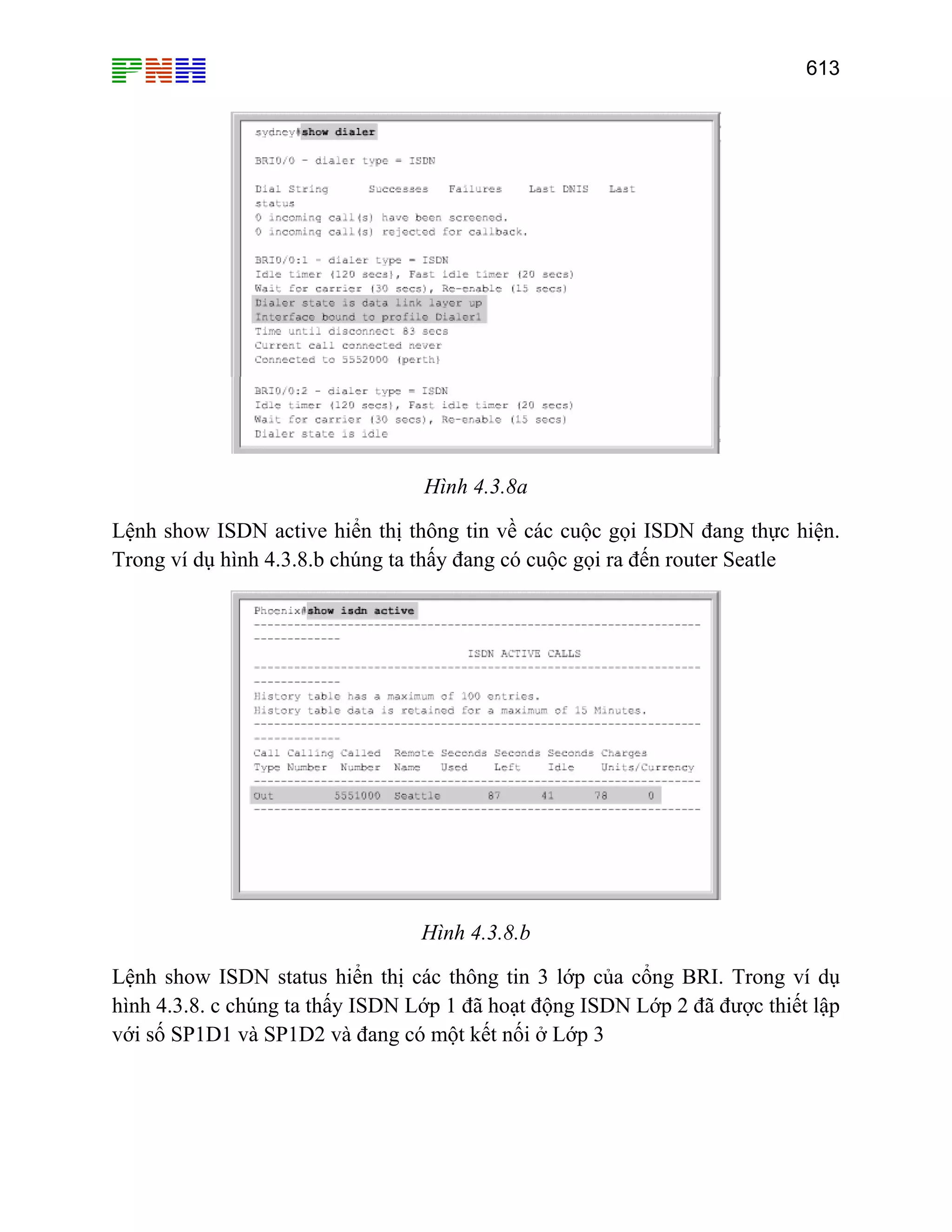 613

Hình 4.3.8a
Lệnh show ISDN active hiển thị thông tin về các cuộc gọi ISDN đang thực hiện.
Trong ví dụ hình 4.3.8.b chúng ta thấy đang có cuộc gọi ra đến router Seatle

Hình 4.3.8.b
Lệnh show ISDN status hiển thị các thông tin 3 lớp của cổng BRI. Trong ví dụ
hình 4.3.8. c chúng ta thấy ISDN Lớp 1 đã hoạt động ISDN Lớp 2 đã được thiết lập
với số SP1D1 và SP1D2 và đang có một kết nối ở Lớp 3

 