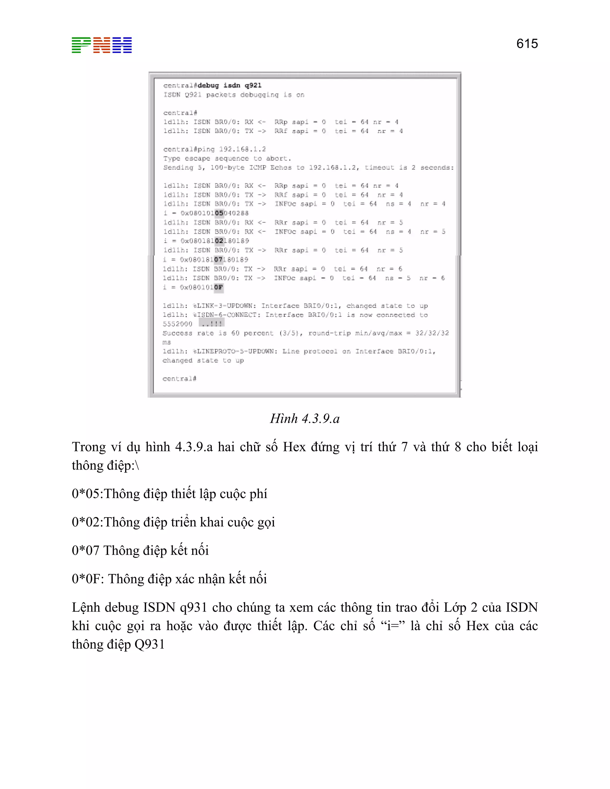 615

Hình 4.3.9.a
Trong ví dụ hình 4.3.9.a hai chữ số Hex đứng vị trí thứ 7 và thứ 8 cho biết loại
thông điệp:
0*05:Thông điệp thiết lập cuộc phí
0*02:Thông điệp triển khai cuộc gọi
0*07 Thông điệp kết nối
0*0F: Thông điệp xác nhận kết nối
Lệnh debug ISDN q931 cho chúng ta xem các thông tin trao đổi Lớp 2 của ISDN
khi cuộc gọi ra hoặc vào được thiết lập. Các chỉ số “i=” là chỉ số Hex của các
thông điệp Q931

 