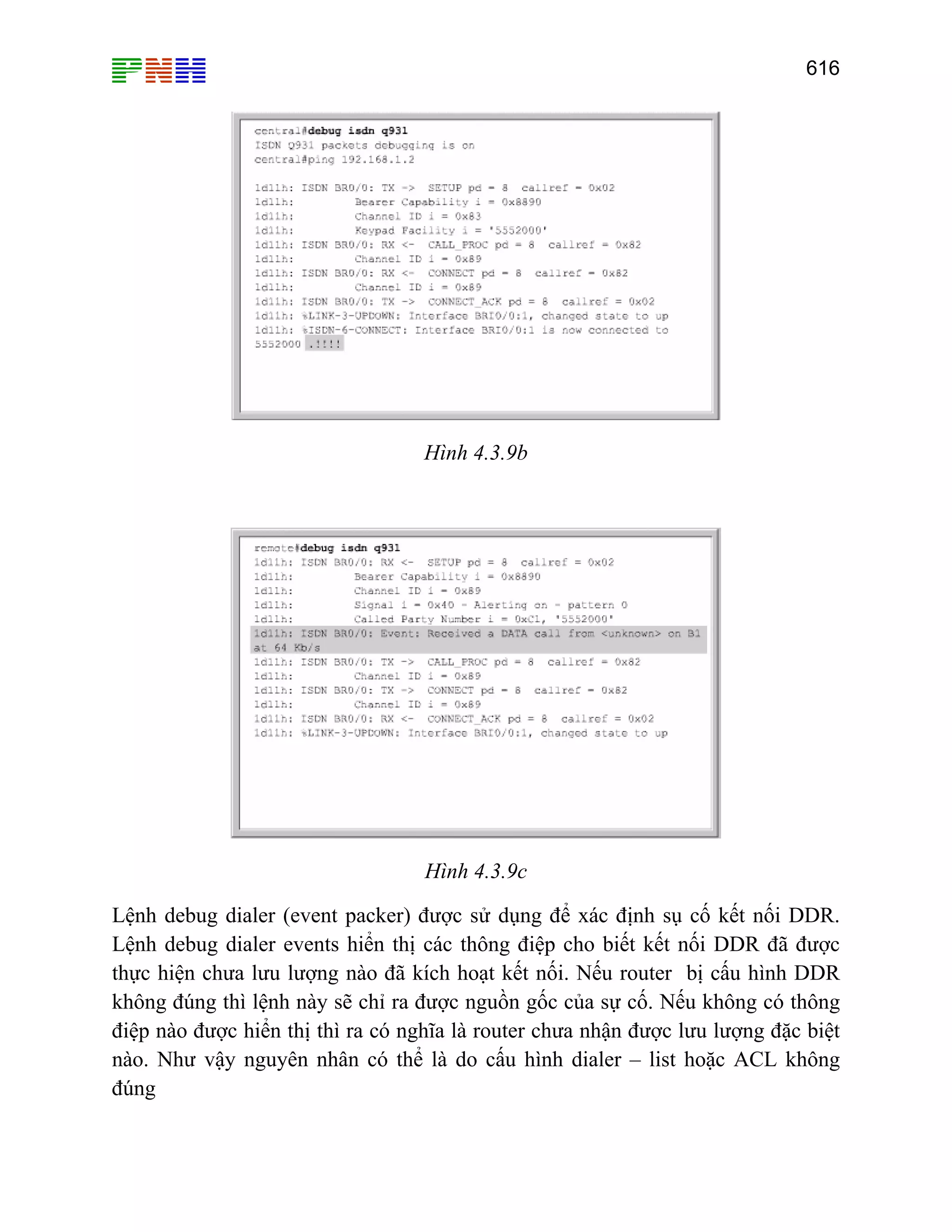 616

Hình 4.3.9b

Hình 4.3.9c
Lệnh debug dialer (event packer) được sử dụng để xác định sụ cố kết nối DDR.
Lệnh debug dialer events hiển thị các thông điệp cho biết kết nối DDR đã được
thực hiện chưa lưu lượng nào đã kích hoạt kết nối. Nếu router bị cấu hình DDR
không đúng thì lệnh này sẽ chỉ ra được nguồn gốc của sự cố. Nếu không có thông
điệp nào được hiển thị thì ra có nghĩa là router chưa nhận được lưu lượng đặc biệt
nào. Như vậy nguyên nhân có thể là do cấu hình dialer – list hoặc ACL không
đúng

 