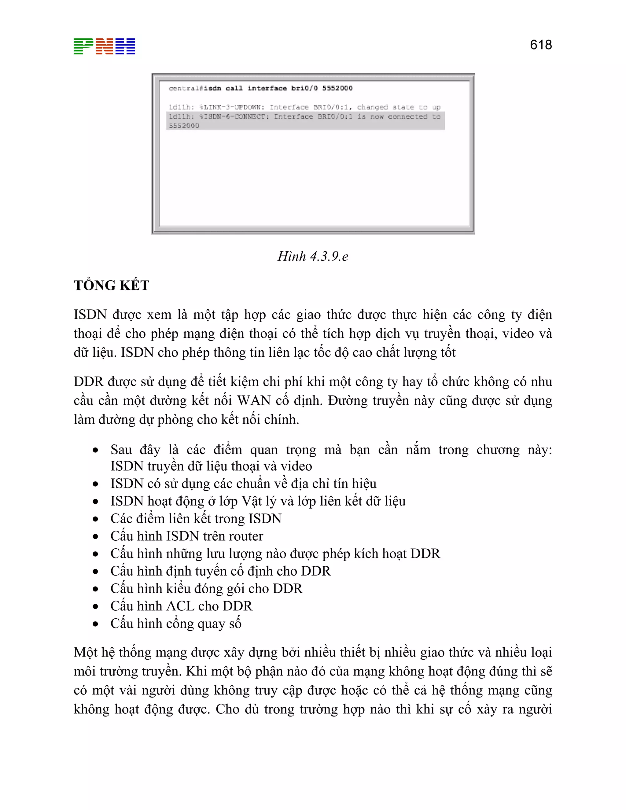 618

Hình 4.3.9.e
TỔNG KẾT
ISDN được xem là một tập hợp các giao thức được thực hiện các công ty điện
thoại để cho phép mạng điện thoại có thể tích hợp dịch vụ truyền thoại, video và
dữ liệu. ISDN cho phép thông tin liên lạc tốc độ cao chất lượng tốt
DDR được sử dụng để tiết kiệm chi phí khi một công ty hay tổ chức không có nhu
cầu cần một đường kết nối WAN cố định. Đường truyền này cũng được sử dụng
làm đường dự phòng cho kết nối chính.
• Sau đây là các điểm quan trọng mà bạn cần nắm trong chương này:
ISDN truyền dữ liệu thoại và video
• ISDN có sử dụng các chuẩn về địa chỉ tín hiệu
• ISDN hoạt động ở lớp Vật lý và lớp liên kết dữ liệu
• Các điểm liên kết trong ISDN
• Cấu hình ISDN trên router
• Cấu hình những lưu lượng nào được phép kích hoạt DDR
• Cấu hình định tuyến cố định cho DDR
• Cấu hình kiểu đóng gói cho DDR
• Cấu hình ACL cho DDR
• Cấu hình cổng quay số
Một hệ thống mạng được xây dựng bởi nhiều thiết bị nhiều giao thức và nhiều loại
môi trường truyền. Khi một bộ phận nào đó của mạng không hoạt động đúng thì sẽ
có một vài người dùng không truy cập được hoặc có thể cả hệ thống mạng cũng
không hoạt động được. Cho dù trong trường hợp nào thì khi sự cố xảy ra người

 