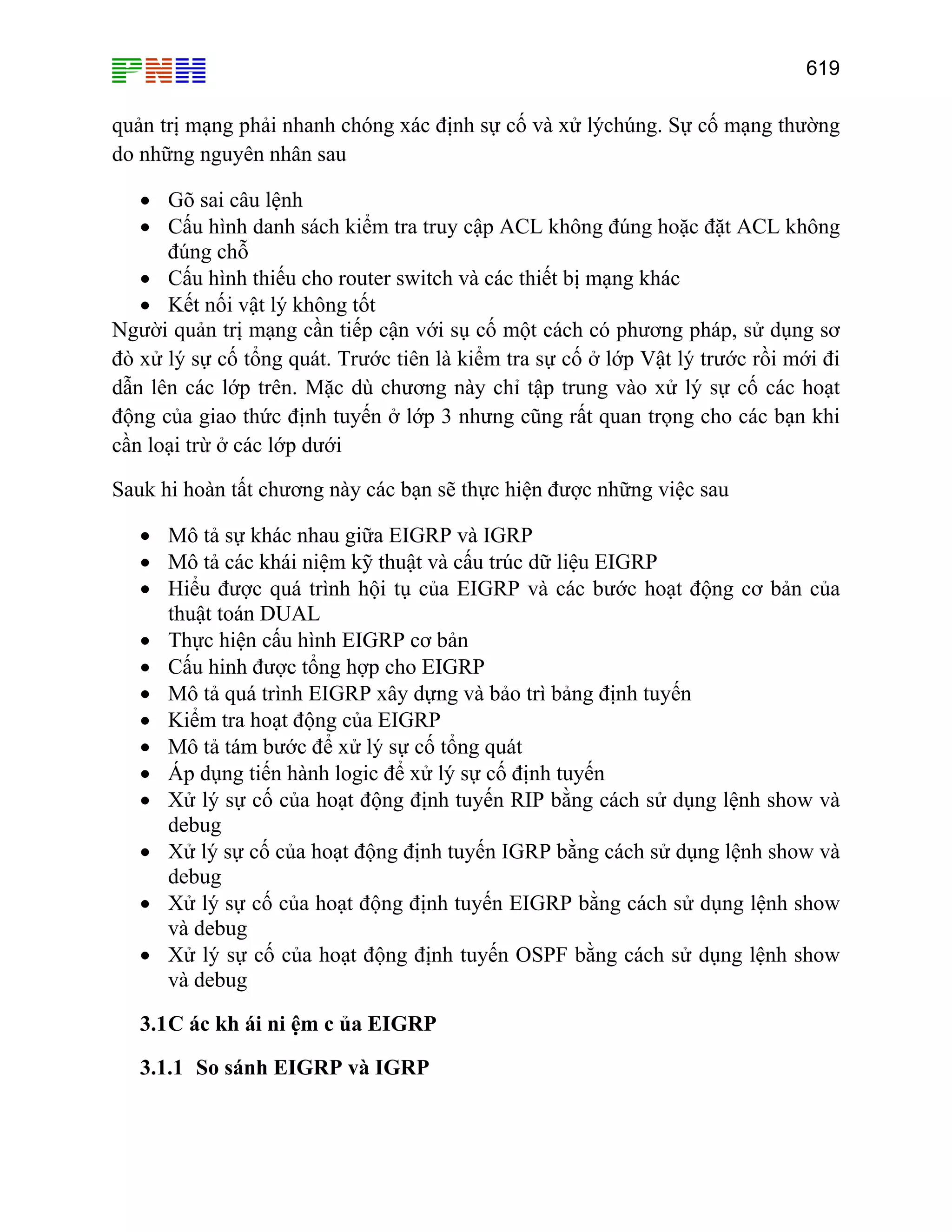 619

quản trị mạng phải nhanh chóng xác định sự cố và xử lýchúng. Sự cố mạng thường
do những nguyên nhân sau
• Gõ sai câu lệnh
• Cấu hình danh sách kiểm tra truy cập ACL không đúng hoặc đặt ACL không
đúng chỗ
• Cấu hình thiếu cho router switch và các thiết bị mạng khác
• Kết nối vật lý không tốt
Người quản trị mạng cần tiếp cận với sụ cố một cách có phương pháp, sử dụng sơ
đò xử lý sự cố tổng quát. Trước tiên là kiểm tra sự cố ở lớp Vật lý trước rồi mới đi
dẫn lên các lớp trên. Mặc dù chương này chỉ tập trung vào xử lý sự cố các hoạt
động của giao thức định tuyến ở lớp 3 nhưng cũng rất quan trọng cho các bạn khi
cần loại trừ ở các lớp dưới
Sauk hi hoàn tất chương này các bạn sẽ thực hiện được những việc sau
• Mô tả sự khác nhau giữa EIGRP và IGRP
• Mô tả các khái niệm kỹ thuật và cấu trúc dữ liệu EIGRP
• Hiểu được quá trình hội tụ của EIGRP và các bước hoạt động cơ bản của
thuật toán DUAL
• Thực hiện cấu hình EIGRP cơ bản
• Cấu hinh được tổng hợp cho EIGRP
• Mô tả quá trình EIGRP xây dựng và bảo trì bảng định tuyến
• Kiểm tra hoạt động của EIGRP
• Mô tả tám bước để xử lý sự cố tổng quát
• Áp dụng tiến hành logic để xử lý sự cố định tuyến
• Xử lý sự cố của hoạt động định tuyến RIP bằng cách sử dụng lệnh show và
debug
• Xử lý sự cố của hoạt động định tuyến IGRP bằng cách sử dụng lệnh show và
debug
• Xử lý sự cố của hoạt động định tuyến EIGRP bằng cách sử dụng lệnh show
và debug
• Xử lý sự cố của hoạt động định tuyến OSPF bằng cách sử dụng lệnh show
và debug
3.1 C ác kh ái ni ệm c ủa EIGRP
3.1.1 So sánh EIGRP và IGRP

 