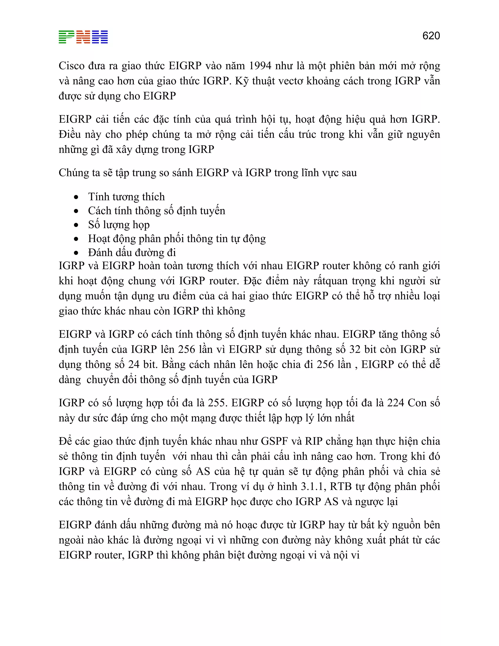 620

Cisco đưa ra giao thức EIGRP vào năm 1994 như là một phiên bản mới mở rộng
và nâng cao hơn của giao thức IGRP. Kỹ thuật vectơ khoảng cách trong IGRP vẫn
được sử dụng cho EIGRP
EIGRP cải tiến các đặc tính của quá trình hội tụ, hoạt động hiệu quả hơn IGRP.
Điều này cho phép chúng ta mở rộng cải tiến cấu trúc trong khi vẫn giữ nguyên
những gì đã xây dựng trong IGRP
Chúng ta sẽ tập trung so sánh EIGRP và IGRP trong lĩnh vực sau
• Tính tương thích
• Cách tính thông số định tuyến
• Số lượng họp
• Hoạt động phân phối thông tin tự động
• Đánh dấu đường đi
IGRP và EIGRP hoàn toàn tương thích với nhau EIGRP router không có ranh giới
khi hoạt động chung với IGRP router. Đặc điểm này rấtquan trọng khi người sử
dụng muốn tận dụng ưu điểm của cả hai giao thức EIGRP có thể hỗ trợ nhiều loại
giao thức khác nhau còn IGRP thì không
EIGRP và IGRP có cách tính thông số định tuyến khác nhau. EIGRP tăng thông số
định tuyến của IGRP lên 256 lần vì EIGRP sử dụng thông số 32 bit còn IGRP sử
dụng thông số 24 bit. Bằng cách nhân lên hoặc chia đi 256 lần , EIGRP có thể dễ
dàng chuyển đổi thông số định tuyến của IGRP
IGRP có số lượng hợp tối đa là 255. EIGRP có số lượng họp tối đa là 224 Con số
này dư sức đáp ứng cho một mạng được thiết lập hợp lý lớn nhất
Để các giao thức định tuyến khác nhau như GSPF và RIP chẳng hạn thực hiện chia
sẻ thông tin định tuyến với nhau thì cần phải cấu ình nâng cao hơn. Trong khi đó
IGRP và EIGRP có cùng số AS của hệ tự quản sẽ tự động phân phối và chia sẻ
thông tin về đường đi với nhau. Trong ví dụ ở hình 3.1.1, RTB tự động phân phối
các thông tin về đường đi mà EIGRP học được cho IGRP AS và ngược lại
EIGRP đánh dấu những đường mà nó hoạc được từ IGRP hay từ bất kỳ nguồn bên
ngoài nào khác là đường ngoại vi vì những con đường này không xuất phát từ các
EIGRP router, IGRP thì không phân biệt đường ngoại vi và nội vi

 