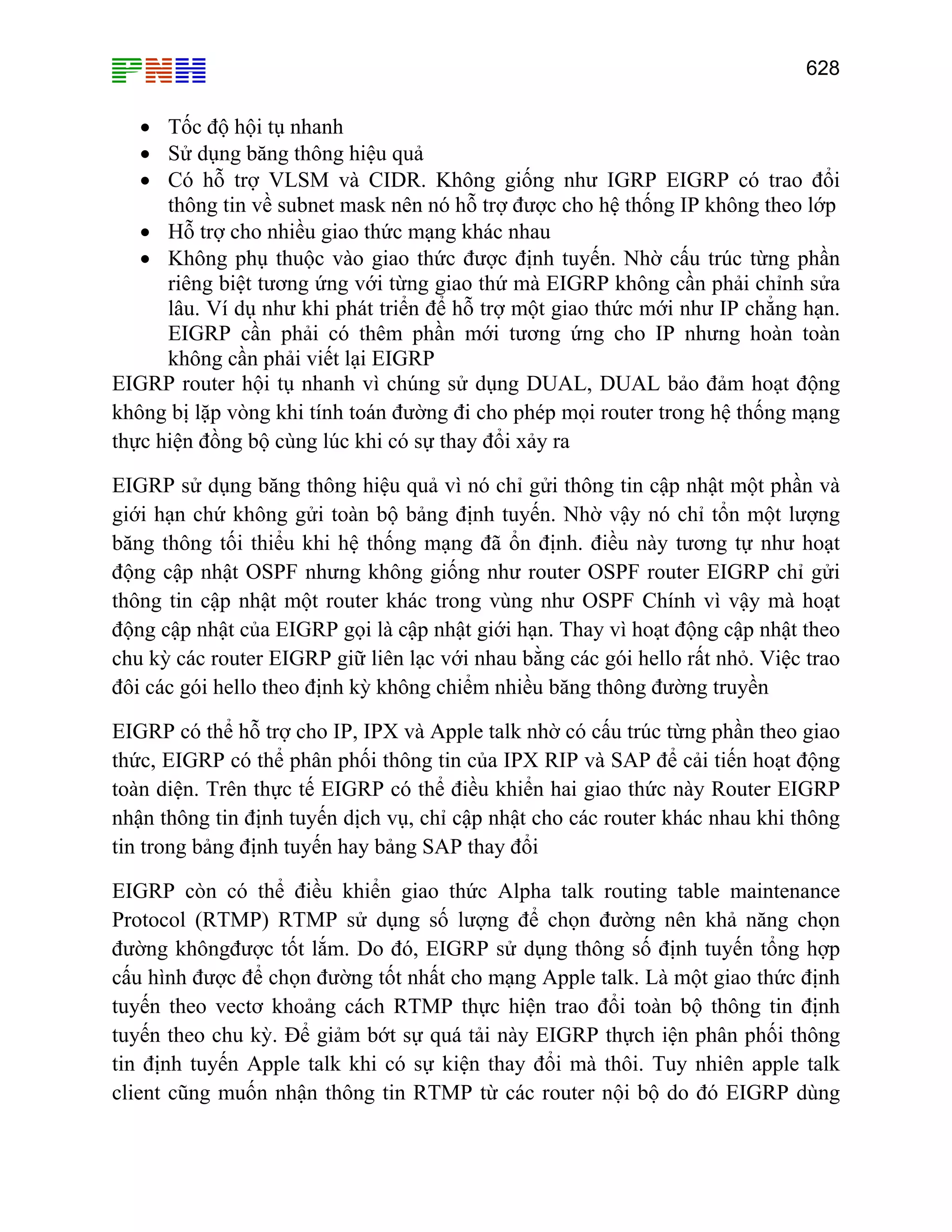 628

• Tốc độ hội tụ nhanh
• Sử dụng băng thông hiệu quả
• Có hỗ trợ VLSM và CIDR. Không giống như IGRP EIGRP có trao đổi
thông tin về subnet mask nên nó hỗ trợ được cho hệ thống IP không theo lớp
• Hỗ trợ cho nhiều giao thức mạng khác nhau
• Không phụ thuộc vào giao thức được định tuyến. Nhờ cấu trúc từng phần
riêng biệt tương ứng với từng giao thứ mà EIGRP không cần phải chỉnh sửa
lâu. Ví dụ như khi phát triển để hỗ trợ một giao thức mới như IP chẳng hạn.
EIGRP cần phải có thêm phần mới tương ứng cho IP nhưng hoàn toàn
không cần phải viết lại EIGRP
EIGRP router hội tụ nhanh vì chúng sử dụng DUAL, DUAL bảo đảm hoạt động
không bị lặp vòng khi tính toán đường đi cho phép mọi router trong hệ thống mạng
thực hiện đồng bộ cùng lúc khi có sự thay đổi xảy ra
EIGRP sử dụng băng thông hiệu quả vì nó chỉ gửi thông tin cập nhật một phần và
giới hạn chứ không gửi toàn bộ bảng định tuyến. Nhờ vậy nó chỉ tổn một lượng
băng thông tối thiểu khi hệ thống mạng đã ổn định. điều này tương tự như hoạt
động cập nhật OSPF nhưng không giống như router OSPF router EIGRP chỉ gửi
thông tin cập nhật một router khác trong vùng như OSPF Chính vì vậy mà hoạt
động cập nhật của EIGRP gọi là cập nhật giới hạn. Thay vì hoạt động cập nhật theo
chu kỳ các router EIGRP giữ liên lạc với nhau bằng các gói hello rất nhỏ. Việc trao
đôi các gói hello theo định kỳ không chiểm nhiều băng thông đường truyền
EIGRP có thể hỗ trợ cho IP, IPX và Apple talk nhờ có cấu trúc từng phần theo giao
thức, EIGRP có thể phân phối thông tin của IPX RIP và SAP để cải tiến hoạt động
toàn diện. Trên thực tế EIGRP có thể điều khiển hai giao thức này Router EIGRP
nhận thông tin định tuyến dịch vụ, chỉ cập nhật cho các router khác nhau khi thông
tin trong bảng định tuyến hay bảng SAP thay đổi
EIGRP còn có thể điều khiển giao thức Alpha talk routing table maintenance
Protocol (RTMP) RTMP sử dụng số lượng để chọn đường nên khả năng chọn
đường khôngđược tốt lắm. Do đó, EIGRP sử dụng thông số định tuyến tổng hợp
cấu hình được để chọn đường tốt nhất cho mạng Apple talk. Là một giao thức định
tuyến theo vectơ khoảng cách RTMP thực hiện trao đổi toàn bộ thông tin định
tuyến theo chu kỳ. Để giảm bớt sự quá tải này EIGRP thựch iện phân phối thông
tin định tuyến Apple talk khi có sự kiện thay đổi mà thôi. Tuy nhiên apple talk
client cũng muốn nhận thông tin RTMP từ các router nội bộ do đó EIGRP dùng

 