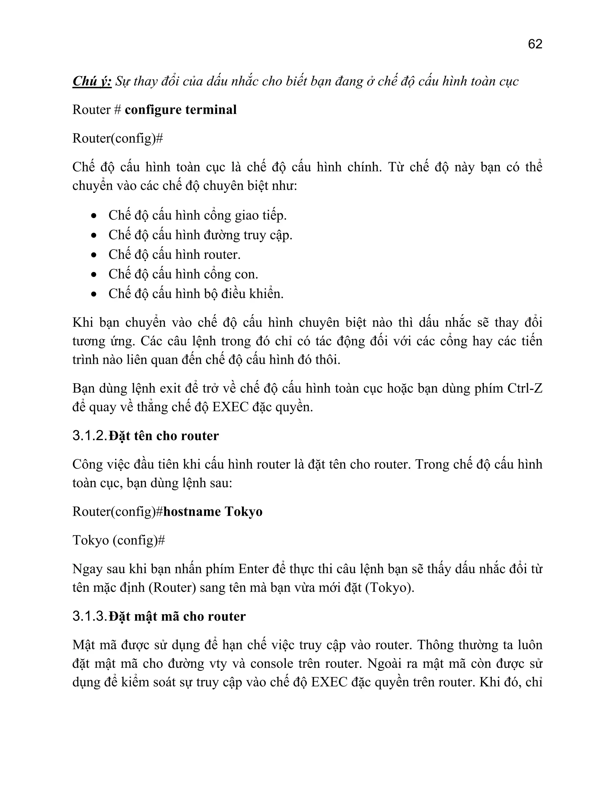 62

Chú ý: Sự thay đổi của dấu nhắc cho biết bạn đang ở chế độ cấu hình toàn cục
Router # configure terminal
Router(config)#
Chế độ cấu hình toàn cục là chế độ cấu hình chính. Từ chế độ này bạn có thể
chuyển vào các chế độ chuyên biệt như:
•
•
•
•
•

Chế độ cấu hình cổng giao tiếp.
Chế độ cấu hình đường truy cập.
Chế độ cấu hình router.
Chế độ cấu hình cổng con.
Chế độ cấu hình bộ điều khiển.

Khi bạn chuyển vào chế độ cấu hình chuyên biệt nào thì dấu nhắc sẽ thay đổi
tương ứng. Các câu lệnh trong đó chỉ có tác động đối với các cổng hay các tiến
trình nào liên quan đến chế độ cấu hình đó thôi.
Bạn dùng lệnh exit để trở về chế độ cấu hình toàn cục hoặc bạn dùng phím Ctrl-Z
để quay về thẳng chế độ EXEC đặc quyền.
3.1.2. Đặt tên cho router
Công việc đầu tiên khi cấu hình router là đặt tên cho router. Trong chế độ cấu hình
toàn cục, bạn dùng lệnh sau:
Router(config)#hostname Tokyo
Tokyo (config)#
Ngay sau khi bạn nhấn phím Enter để thực thi câu lệnh bạn sẽ thấy dấu nhắc đổi từ
tên mặc định (Router) sang tên mà bạn vừa mới đặt (Tokyo).
3.1.3. Đặt mật mã cho router
Mật mã được sử dụng để hạn chế việc truy cập vào router. Thông thường ta luôn
đặt mật mã cho đường vty và console trên router. Ngoài ra mật mã còn được sử
dụng để kiểm soát sự truy cập vào chế độ EXEC đặc quyền trên router. Khi đó, chỉ

 