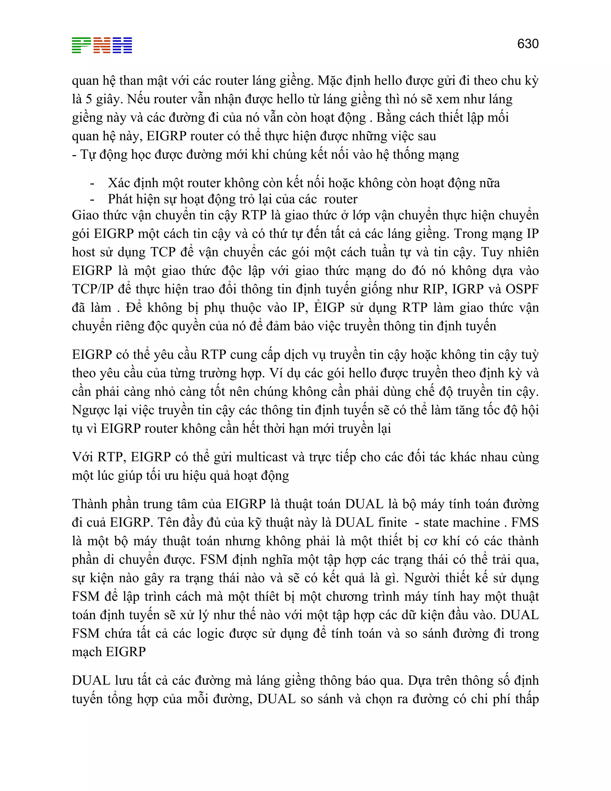 630

quan hệ than mật với các router láng giềng. Mặc định hello được gửi đi theo chu kỳ
là 5 giây. Nếu router vẫn nhận được hello từ láng giềng thì nó sẽ xem như láng
giềng này và các đường đi của nó vẫn còn hoạt động . Bằng cách thiết lập mối
quan hệ này, EIGRP router có thể thực hiện được những việc sau
- Tự động học được đường mới khi chúng kết nối vào hệ thống mạng
- Xác định một router không còn kết nối hoặc không còn hoạt động nữa
- Phát hiện sự hoạt động trỏ lại của các router
Giao thức vận chuyển tin cậy RTP là giao thức ở lớp vận chuyển thực hiện chuyển
gói EIGRP một cách tin cậy và có thứ tự đến tất cả các láng giềng. Trong mạng IP
host sử dụng TCP để vận chuyển các gói một cách tuần tự và tin cậy. Tuy nhiên
EIGRP là một giao thức độc lập với giao thức mạng do đó nó không dựa vào
TCP/IP để thực hiện trao đổi thông tin định tuyến giống như RIP, IGRP và OSPF
đã làm . Để không bị phụ thuộc vào IP, ẺIGP sử dụng RTP làm giao thức vận
chuyển riêng độc quyền của nó để đảm bảo việc truyền thông tin định tuyến
EIGRP có thể yêu cầu RTP cung cấp dịch vụ truyền tin cậy hoặc không tin cậy tuỳ
theo yêu cầu của từng trường hợp. Ví dụ các gói hello được truyền theo định kỳ và
cần phải càng nhỏ càng tốt nên chúng không cần phải dùng chế độ truyền tin cậy.
Ngược lại việc truyền tin cậy các thông tin định tuyến sẽ có thể làm tăng tốc độ hội
tụ vì EIGRP router không cần hết thời hạn mới truyền lại
Với RTP, EIGRP có thể gửi multicast và trực tiếp cho các đối tác khác nhau cùng
một lúc giúp tối ưu hiệu quả hoạt động
Thành phần trung tâm của EIGRP là thuật toán DUAL là bộ máy tính toán đường
đi cuả EIGRP. Tên đầy đủ của kỹ thuật này là DUAL finite - state machine . FMS
là một bộ máy thuật toán nhưng không phải là một thiết bị cơ khí có các thành
phần di chuyển được. FSM định nghĩa một tập hợp các trạng thái có thể trải qua,
sự kiện nào gây ra trạng thái nào và sẽ có kết quả là gì. Người thiết kế sử dụng
FSM để lập trình cách mà một thíêt bị một chương trình máy tính hay một thuật
toán định tuyến sẽ xử lý như thế nào với một tập hợp các dữ kiện đầu vào. DUAL
FSM chứa tất cả các logic được sử dụng để tính toán và so sánh đường đi trong
mạch EIGRP
DUAL lưu tất cả các đường mà láng giềng thông báo qua. Dựa trên thông số định
tuyến tổng hợp của mỗi đường, DUAL so sánh và chọn ra đường có chi phí thấp

 