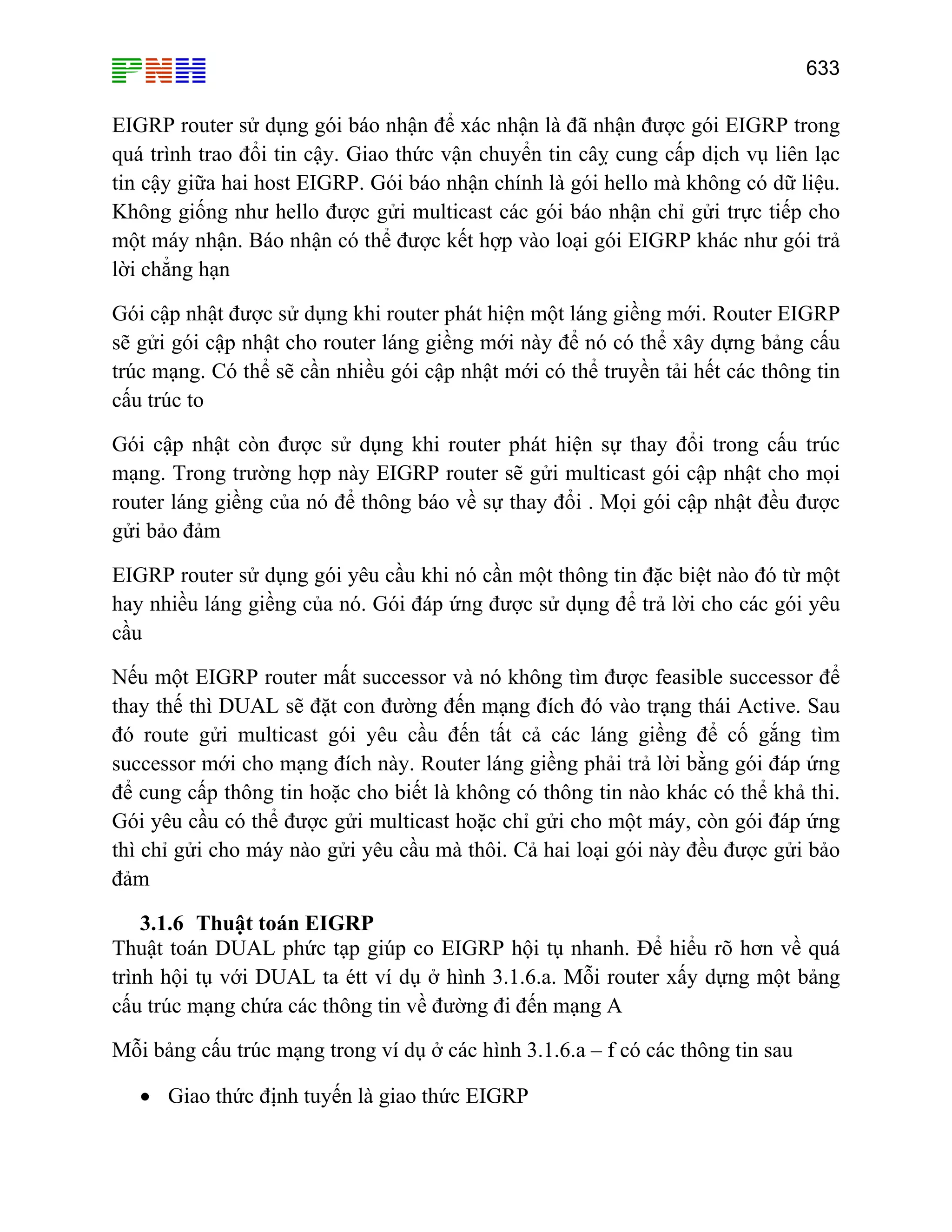 633

EIGRP router sử dụng gói báo nhận để xác nhận là đã nhận được gói EIGRP trong
quá trình trao đổi tin cậy. Giao thức vận chuyển tin câỵ cung cấp dịch vụ liên lạc
tin cậy giữa hai host EIGRP. Gói báo nhận chính là gói hello mà không có dữ liệu.
Không giống như hello được gửi multicast các gói báo nhận chỉ gửi trực tiếp cho
một máy nhận. Báo nhận có thể được kết hợp vào loại gói EIGRP khác như gói trả
lời chẳng hạn
Gói cập nhật được sử dụng khi router phát hiện một láng giềng mới. Router EIGRP
sẽ gửi gói cập nhật cho router láng giềng mới này để nó có thể xây dựng bảng cấu
trúc mạng. Có thể sẽ cần nhiều gói cập nhật mới có thể truyền tải hết các thông tin
cấu trúc to
Gói cập nhật còn được sử dụng khi router phát hiện sự thay đổi trong cấu trúc
mạng. Trong trường hợp này EIGRP router sẽ gửi multicast gói cập nhật cho mọi
router láng giềng của nó để thông báo về sự thay đổi . Mọi gói cập nhật đều được
gửi bảo đảm
EIGRP router sử dụng gói yêu cầu khi nó cần một thông tin đặc biệt nào đó từ một
hay nhiều láng giềng của nó. Gói đáp ứng được sử dụng để trả lời cho các gói yêu
cầu
Nếu một EIGRP router mất successor và nó không tìm được feasible successor để
thay thế thì DUAL sẽ đặt con đường đến mạng đích đó vào trạng thái Active. Sau
đó route gửi multicast gói yêu cầu đến tất cả các láng giềng để cố gắng tìm
successor mới cho mạng đích này. Router láng giềng phải trả lời bằng gói đáp ứng
để cung cấp thông tin hoặc cho biết là không có thông tin nào khác có thể khả thi.
Gói yêu cầu có thể được gửi multicast hoặc chỉ gửi cho một máy, còn gói đáp ứng
thì chỉ gửi cho máy nào gửi yêu cầu mà thôi. Cả hai loại gói này đều được gửi bảo
đảm
3.1.6 Thuật toán EIGRP
Thuật toán DUAL phức tạp giúp co EIGRP hội tụ nhanh. Để hiểu rõ hơn về quá
trình hội tụ với DUAL ta étt ví dụ ở hình 3.1.6.a. Mỗi router xấy dựng một bảng
cấu trúc mạng chứa các thông tin về đường đi đến mạng A
Mỗi bảng cấu trúc mạng trong ví dụ ở các hình 3.1.6.a – f có các thông tin sau
• Giao thức định tuyến là giao thức EIGRP

 