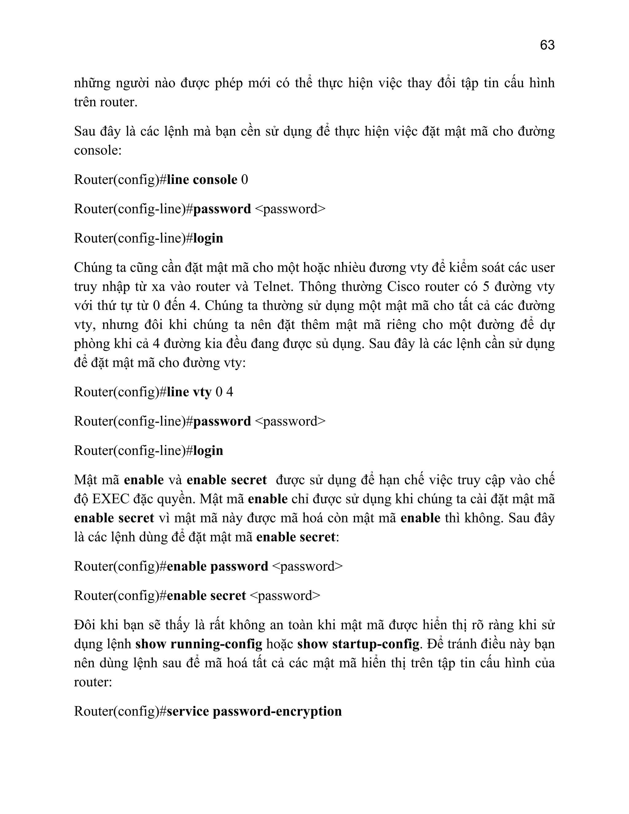63

những người nào được phép mới có thể thực hiện việc thay đổi tập tin cấu hình
trên router.
Sau đây là các lệnh mà bạn cền sử dụng để thực hiện việc đặt mật mã cho đường
console:
Router(config)#line console 0
Router(config-line)#password <password>
Router(config-line)#login
Chúng ta cũng cần đặt mật mã cho một hoặc nhièu đương vty để kiểm soát các user
truy nhập từ xa vào router và Telnet. Thông thường Cisco router có 5 đường vty
với thứ tự từ 0 đến 4. Chúng ta thường sử dụng một mật mã cho tất cả các đường
vty, nhưng đôi khi chúng ta nên đặt thêm mật mã riêng cho một đường để dự
phòng khi cả 4 đường kia đều đang được sủ dụng. Sau đây là các lệnh cần sử dụng
để đặt mật mã cho đường vty:
Router(config)#line vty 0 4
Router(config-line)#password <password>
Router(config-line)#login
Mật mã enable và enable secret được sử dụng để hạn chế việc truy cập vào chế
độ EXEC đặc quyền. Mật mã enable chỉ được sử dụng khi chúng ta cài đặt mật mã
enable secret vì mật mã này được mã hoá còn mật mã enable thì không. Sau đây
là các lệnh dùng để đặt mật mã enable secret:
Router(config)#enable password <password>
Router(config)#enable secret <password>
Đôi khi bạn sẽ thấy là rất không an toàn khi mật mã được hiển thị rõ ràng khi sử
dụng lệnh show running-config hoặc show startup-config. Để tránh điều này bạn
nên dùng lệnh sau để mã hoá tất cả các mật mã hiển thị trên tập tin cấu hình của
router:
Router(config)#service password-encryption

 