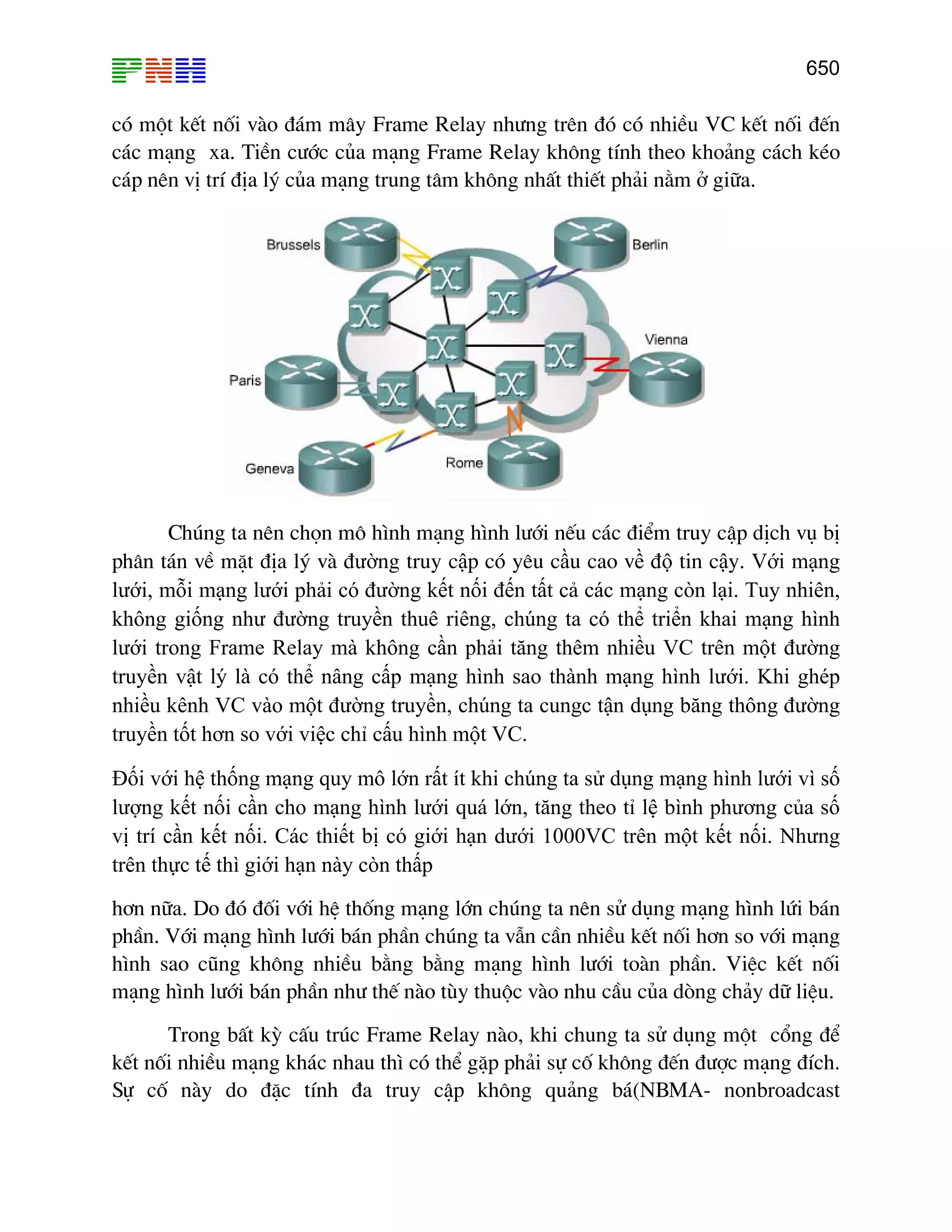 650

cã mét kÕt nèi vµo ®¸m m©y Frame Relay nh−ng trªn ®ã cã nhiÒu VC kÕt nèi ®Õn
c¸c m¹ng xa. TiÒn c−íc cña m¹ng Frame Relay kh«ng tÝnh theo kho¶ng c¸ch kÐo
c¸p nªn vÞ trÝ ®Þa lý cña m¹ng trung t©m kh«ng nhÊt thiÕt ph¶i n»m ë gi÷a.

Chóng ta nªn chän m« h×nh m¹ng h×nh l−íi nÕu c¸c ®iÓm truy cËp dÞch vô bÞ
ph©n t¸n vÒ mÆt ®Þa lý vµ đường truy cập cã yªu cầu cao về độ tin cậy. Với mạng
lưới, mỗi mạng lưới phải có đường kết nối đến tất cả các mạng còn lại. Tuy nhiên,
không giống như đường truyền thuê riêng, chúng ta có thể triển khai mạng hình
lưới trong Frame Relay mà không cần phải tăng thêm nhiều VC trên một đường
truyền vật lý là có thể nâng cấp mạng hình sao thành mạng hình lưới. Khi ghép
nhiều kênh VC vào một đường truyền, chúng ta cungc tận dụng băng thông đường
truyền tốt hơn so với việc chỉ cấu hình một VC.
Đối với hệ thống mạng quy mô lớn rất ít khi chúng ta sử dụng mạng hình lưới vì số
lượng kết nối cần cho mạng hình lưới quá lớn, tăng theo tỉ lệ bình phương của số
vị trí cần kết nối. Các thiết bị có giới hạn dưới 1000VC trên một kết nối. Nhưng
trên thực tế thì giới hạn này còn thấp
h¬n n÷a. Do ®ã ®èi víi hÖ thèng m¹ng lín chóng ta nªn sö dông m¹ng h×nh løi b¸n
phÇn. Víi m¹ng h×nh l−íi b¸n phÇn chóng ta vÉn cÇn nhiÒu kÕt nèi h¬n so víi m¹ng
h×nh sao còng kh«ng nhiÒu b»ng b»ng m¹ng h×nh l−íi toµn phÇn. ViÖc kÕt nèi
m¹ng h×nh l−íi b¸n phÇn nh− thÕ nµo tïy thuéc vµo nhu cÇu cña dßng ch¶y d÷ liÖu.
Trong bÊt kú cÊu tróc Frame Relay nµo, khi chung ta sö dông mét cæng ®Ó
kÕt nèi nhiÒu m¹ng kh¸c nhau th× cã thÓ gÆp ph¶i sù cè kh«ng ®Õn ®−îc m¹ng ®Ých.
Sù cè nµy do ®Æc tÝnh ®a truy cËp kh«ng qu¶ng b¸(NBMA- nonbroadcast

 