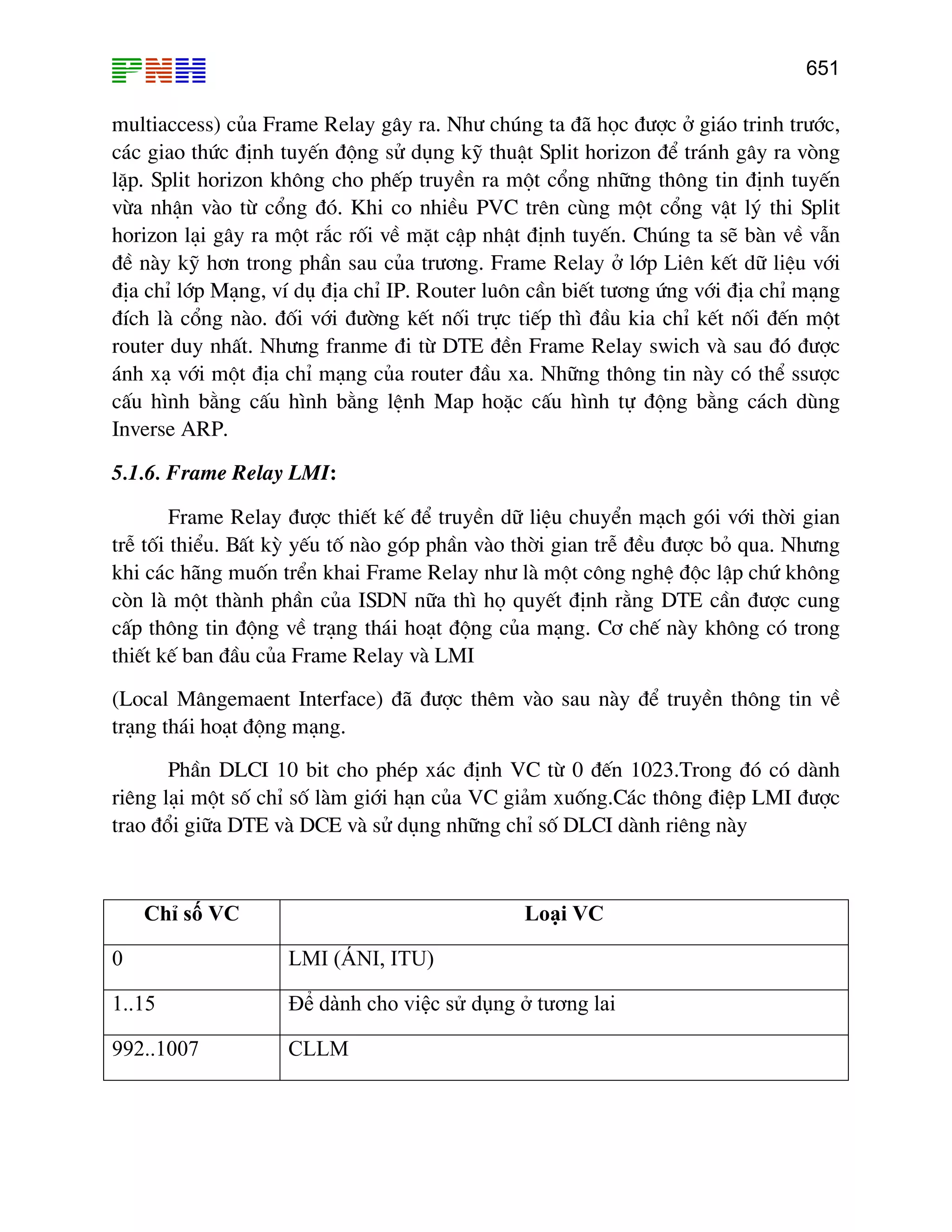 651

multiaccess) cña Frame Relay g©y ra. Nh− chóng ta ®· häc ®−îc ë gi¸o trinh tr−íc,
c¸c giao thøc ®Þnh tuyÕn ®éng sö dông kü thuËt Split horizon ®Ó tr¸nh g©y ra vßng
lÆp. Split horizon kh«ng cho phÕp truyÒn ra mét cæng nh÷ng th«ng tin ®Þnh tuyÕn
võa nhËn vµo tõ cæng ®ã. Khi co nhiÒu PVC trªn cïng mét cæng vËt lý thi Split
horizon l¹i g©y ra mét r¾c rèi vÒ mÆt cËp nhËt ®Þnh tuyÕn. Chóng ta sÏ bµn vÒ vÉn
®Ò nµy kü h¬n trong phÇn sau cña tr−¬ng. Frame Relay ë líp Liªn kÕt d÷ liÖu víi
®Þa chØ líp M¹ng, vÝ dô ®Þa chØ IP. Router lu«n cÇn biÕt t−¬ng øng víi ®Þa chØ m¹ng
®Ých lµ cæng nµo. ®èi víi ®−êng kÕt nèi trùc tiÕp th× ®Çu kia chØ kÕt nèi ®Õn mét
router duy nhÊt. Nh−ng franme ®i tõ DTE ®Òn Frame Relay swich vµ sau ®ã ®−îc
¸nh x¹ víi mét ®Þa chØ m¹ng cña router ®Çu xa. Nh÷ng th«ng tin nµy cã thÓ ss−îc
cÊu h×nh b»ng cÊu h×nh b»ng lÖnh Map hoÆc cÊu h×nh tù ®éng b»ng c¸ch dïng
Inverse ARP.
5.1.6. Frame Relay LMI:
Frame Relay ®−îc thiÕt kÕ ®Ó truyÒn d÷ liÖu chuyÓn m¹ch gãi víi thêi gian
trÔ tèi thiÓu. BÊt kú yÕu tè nµo gãp phÇn vµo thêi gian trÔ ®Òu ®−îc bá qua. Nh−ng
khi c¸c h·ng muèn trÓn khai Frame Relay nh− lµ mét c«ng nghÖ ®éc lËp chø kh«ng
cßn lµ mét thµnh phÇn cña ISDN n÷a th× hä quyÕt ®Þnh r»ng DTE cÇn ®−îc cung
cÊp th«ng tin ®éng vÒ tr¹ng th¸i ho¹t ®éng cña m¹ng. C¬ chÕ nµy kh«ng cã trong
thiÕt kÕ ban ®Çu cña Frame Relay vµ LMI
(Local M©ngemaent Interface) ®· ®−îc thªm vµo sau nµy ®Ó truyÒn th«ng tin vÒ
tr¹ng th¸i ho¹t ®éng m¹ng.
PhÇn DLCI 10 bit cho phÐp x¸c ®Þnh VC tõ 0 ®Õn 1023.Trong ®ã cã dµnh
riªng l¹i mét sè chØ sè lµm giíi h¹n cña VC gi¶m xuèng.C¸c th«ng ®iÖp LMI ®−îc
trao ®æi gi÷a DTE vµ DCE vµ sö dông nh÷ng chØ sè DLCI dµnh riªng nµy

Chỉ số VC

Loại VC

0

LMI (ÁNI, ITU)

1..15

Để dành cho việc sử dụng ở tương lai

992..1007

CLLM

 
