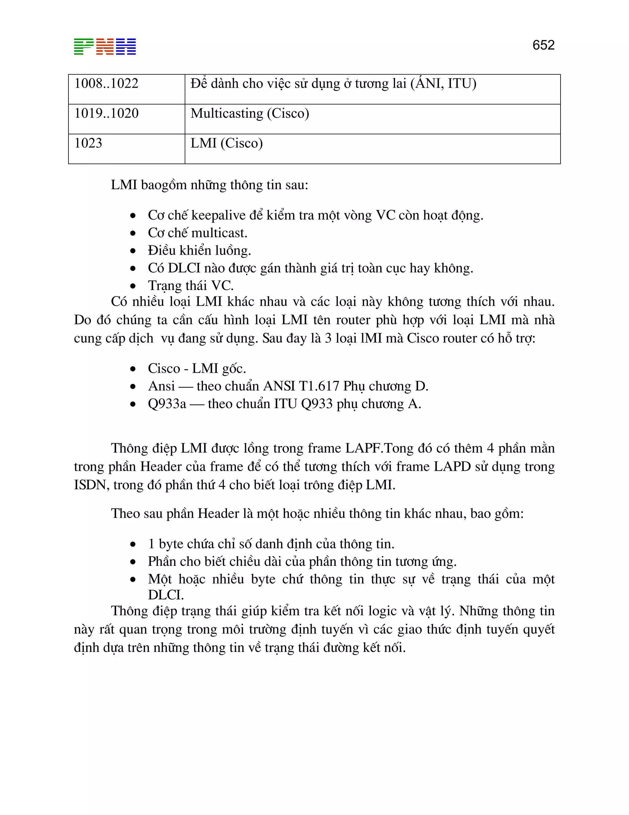 652

1008..1022

Để dành cho việc sử dụng ở tương lai (ÁNI, ITU)

1019..1020

Multicasting (Cisco)

1023

LMI (Cisco)
LMI baogåm nh÷ng th«ng tin sau:

• C¬ chÕ keepalive ®Ó kiÓm tra mét vßng VC cßn ho¹t ®éng.
• C¬ chÕ multicast.
• §iÒu khiÓn luång.
• Cã DLCI nµo ®−îc g¸n thµnh gi¸ trÞ toµn côc hay kh«ng.
• Tr¹ng th¸i VC.
Cã nhiÒu lo¹i LMI kh¸c nhau vµ c¸c lo¹i nµy kh«ng t−¬ng thÝch víi nhau.
Do ®ã chóng ta cÇn cÊu h×nh lo¹i LMI tªn router phï hîp víi lo¹i LMI mµ nhµ
cung cÊp dÞch vô ®ang sö dông. Sau ®ay lµ 3 lo¹i lMI mµ Cisco router cã hç trî:
• Cisco - LMI gèc.
• Ansi – theo chuÈn ANSI T1.617 Phô ch−¬ng D.
• Q933a – theo chuÈn ITU Q933 phô ch−¬ng A.
Th«ng ®iÖp LMI ®−îc lång trong frame LAPF.Tong ®ã cã thªm 4 phÇn m»n
trong phÇn Header cña frame ®Ó cã thÓ t−¬ng thÝch víi frame LAPD sö dông trong
ISDN, trong ®ã phÇn thø 4 cho biÕt lo¹i tr«ng ®iÖp LMI.
Theo sau phÇn Header lµ mét hoÆc nhiÒu th«ng tin kh¸c nhau, bao gåm:
• 1 byte chøa chØ sè danh ®Þnh cña th«ng tin.
• PhÇn cho biÕt chiÒu dµi cña phÇn th«ng tin t−¬ng øng.
• Mét hoÆc nhiÒu byte chø th«ng tin thùc sù vÒ tr¹ng th¸i cña mét
DLCI.
Th«ng ®iÖp tr¹ng th¸i gióp kiÓm tra kÕt nèi logic vµ vËt lý. Nh÷ng th«ng tin
nµy rÊt quan träng trong m«i tr−êng ®Þnh tuyÕn v× c¸c giao thøc ®Þnh tuyÕn quyÕt
®Þnh dùa trªn nh÷ng th«ng tin vÒ tr¹ng th¸i ®−êng kÕt nèi.

 