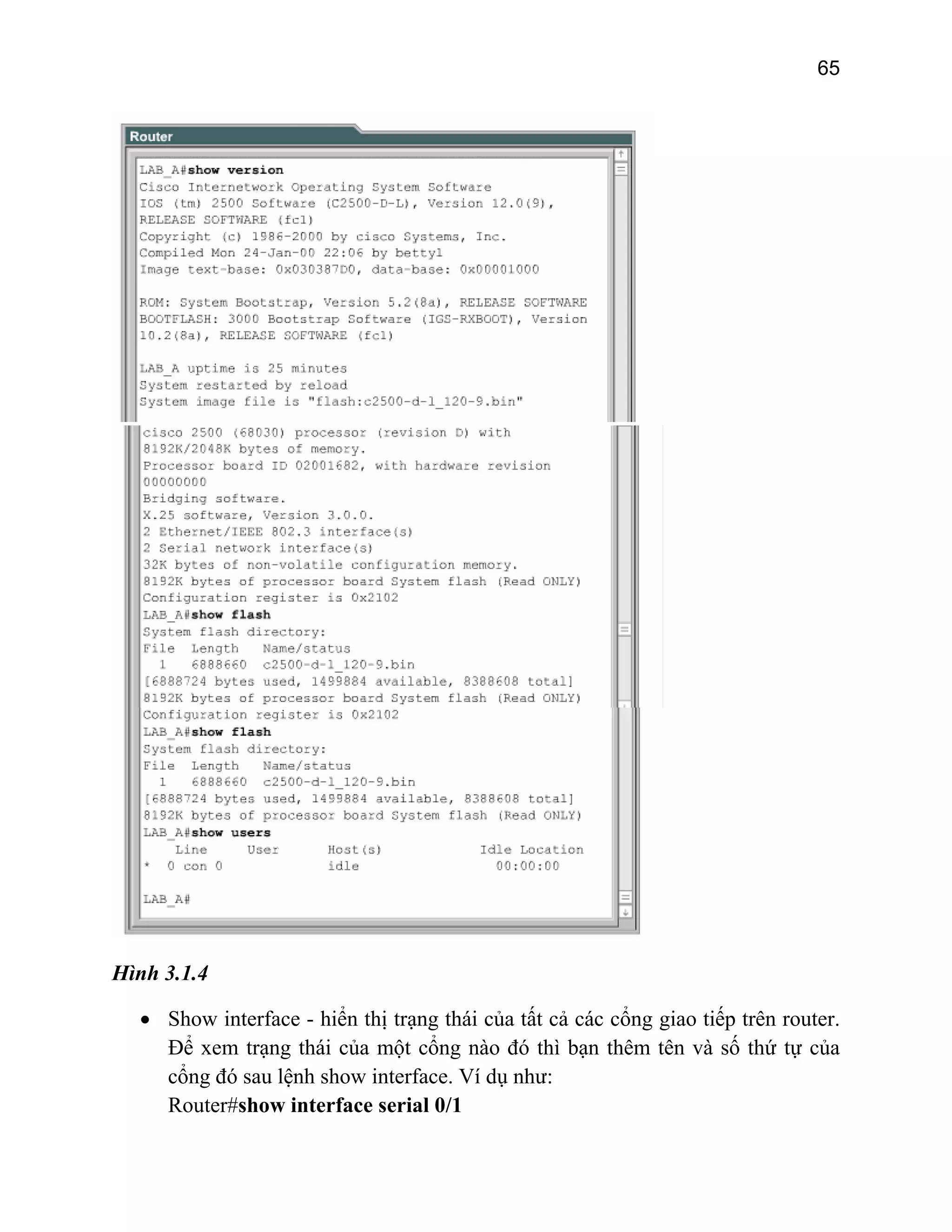 65

Hình 3.1.4
• Show interface - hiển thị trạng thái của tất cả các cổng giao tiếp trên router.
Để xem trạng thái của một cổng nào đó thì bạn thêm tên và số thứ tự của
cổng đó sau lệnh show interface. Ví dụ như:
Router#show interface serial 0/1

 