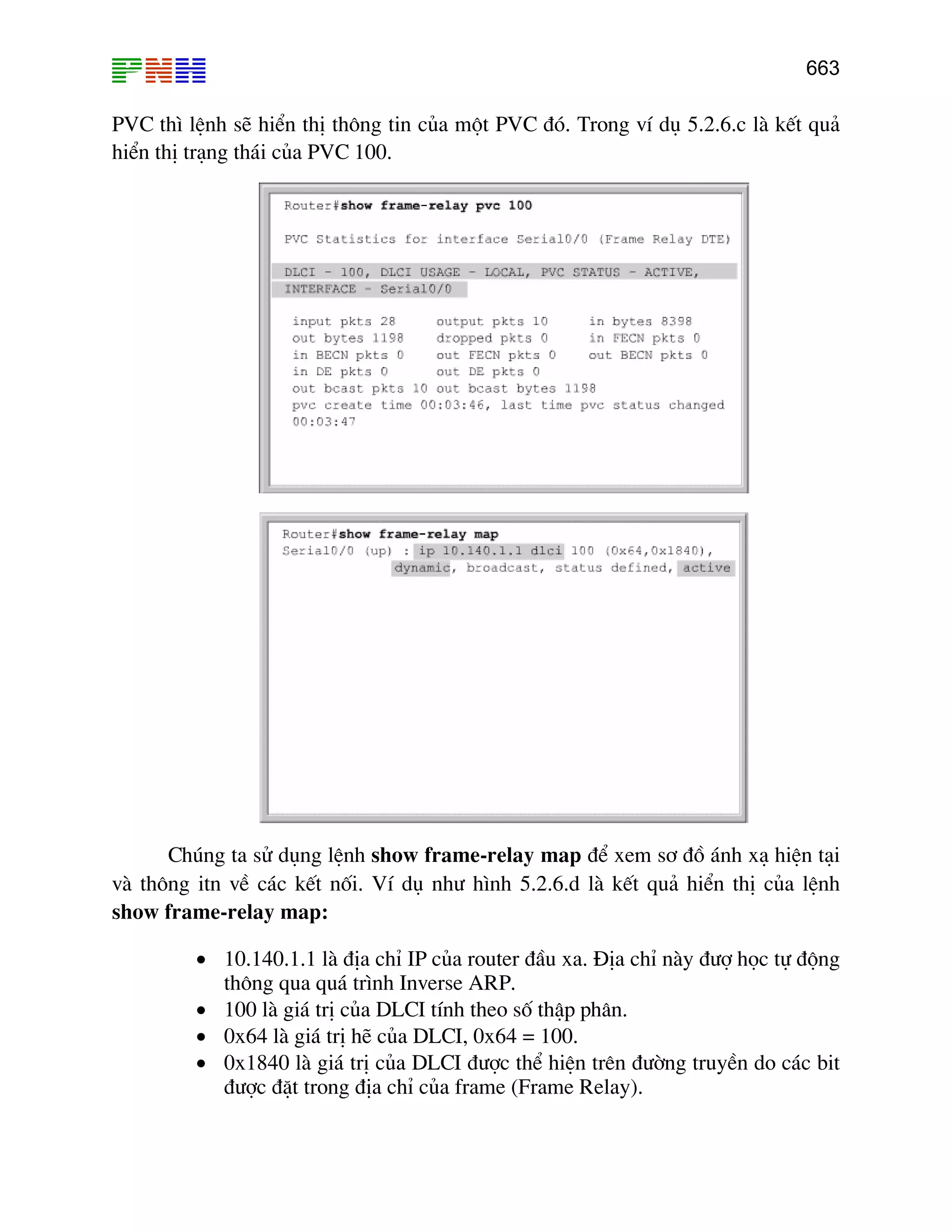 663

PVC th× lÖnh sÏ hiÓn thÞ th«ng tin cña mét PVC ®ã. Trong vÝ dô 5.2.6.c lµ kÕt qu¶
hiÓn thÞ tr¹ng th¸i cña PVC 100.

Chóng ta sö dông lÖnh show frame-relay map ®Ó xem s¬ ®å ¸nh x¹ hiÖn t¹i
vµ th«ng itn vÒ c¸c kÕt nèi. VÝ dô nh− h×nh 5.2.6.d lµ kÕt qu¶ hiÓn thÞ cña lÖnh
show frame-relay map:
• 10.140.1.1 lµ ®Þa chØ IP cña router ®Çu xa. §Þa chØ nµy ®−î häc tù ®éng
th«ng qua qu¸ tr×nh Inverse ARP.
• 100 lµ gi¸ trÞ cña DLCI tÝnh theo sè thËp ph©n.
• 0x64 lµ gi¸ trÞ hÏ cña DLCI, 0x64 = 100.
• 0x1840 lµ gi¸ trÞ cña DLCI ®−îc thÓ hiÖn trªn ®−êng truyÒn do c¸c bit
®−îc ®Æt trong ®Þa chØ cña frame (Frame Relay).

 