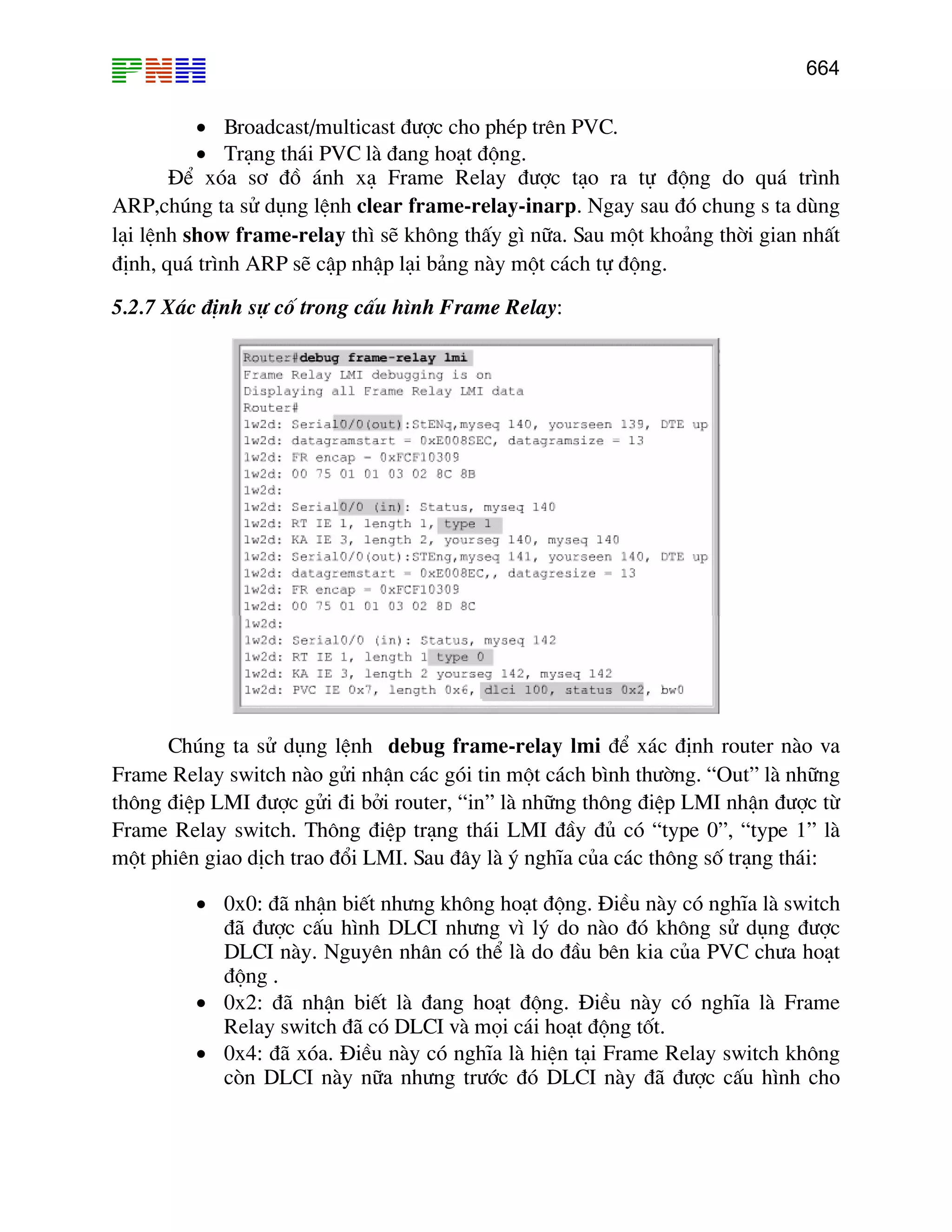 664

• Broadcast/multicast ®−îc cho phÐp trªn PVC.
• Tr¹ng th¸i PVC lµ ®ang ho¹t ®éng.
§Ó xãa s¬ ®å ¸nh x¹ Frame Relay ®−îc t¹o ra tù ®éng do qu¸ tr×nh
ARP,chóng ta sö dông lÖnh clear frame-relay-inarp. Ngay sau ®ã chung s ta dïng
l¹i lÖnh show frame-relay th× sÏ kh«ng thÊy g× n÷a. Sau mét kho¶ng thêi gian nhÊt
®Þnh, qu¸ tr×nh ARP sÏ cËp nhËp l¹i b¶ng nµy mét c¸ch tù ®éng.
5.2.7 X¸c ®Þnh sù cè trong cÊu h×nh Frame Relay:

Chóng ta sö dông lÖnh debug frame-relay lmi ®Ó x¸c ®Þnh router nµo va
Frame Relay switch nµo göi nhËn c¸c gãi tin mét c¸ch b×nh th−êng. “Out” lµ nh÷ng
th«ng ®iÖp LMI ®−îc göi ®i bëi router, “in” lµ nh÷ng th«ng ®iÖp LMI nhËn ®−îc tõ
Frame Relay switch. Th«ng ®iÖp tr¹ng th¸i LMI ®Çy ®ñ cã “type 0”, “type 1” lµ
mét phiªn giao dÞch trao ®æi LMI. Sau ®©y lµ ý nghÜa cña c¸c th«ng sè tr¹ng th¸i:
• 0x0: ®· nhËn biÕt nh−ng kh«ng ho¹t ®éng. §iÒu nµy cã nghÜa lµ switch
®· ®−îc cÊu h×nh DLCI nh−ng v× lý do nµo ®ã kh«ng sö dông ®−îc
DLCI nµy. Nguyªn nh©n cã thÓ lµ do ®Çu bªn kia cña PVC ch−a ho¹t
®éng .
• 0x2: ®· nhËn biÕt lµ ®ang ho¹t ®éng. §iÒu nµy cã nghÜa lµ Frame
Relay switch ®· cã DLCI vµ mäi c¸i ho¹t ®éng tèt.
• 0x4: ®· xãa. §iÒu nµy cã nghÜa lµ hiÖn t¹i Frame Relay switch kh«ng
cßn DLCI nµy n÷a nh−ng tr−íc ®ã DLCI nµy ®· ®−îc cÊu h×nh cho

 