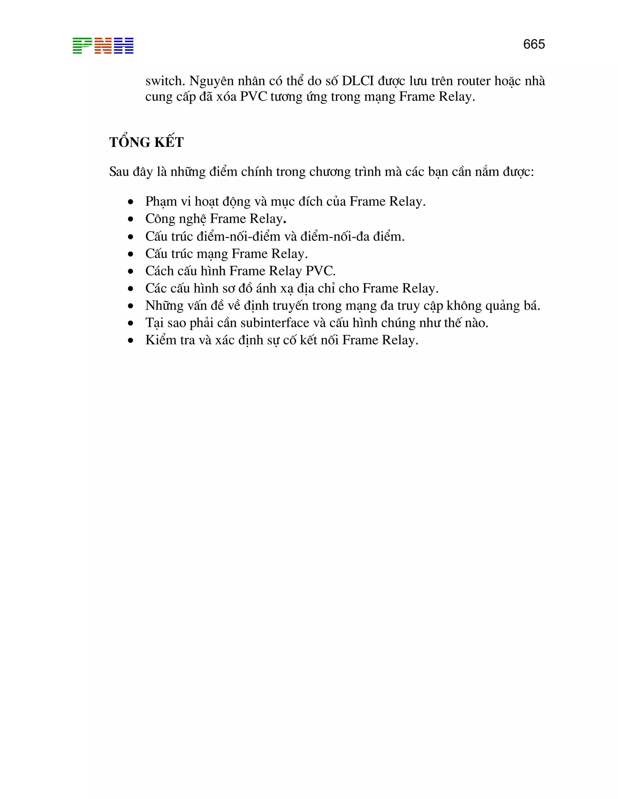 665

switch. Nguyªn nh©n cã thÓ do sè DLCI ®−îc l−u trªn router hoÆc nhµ
cung cÊp ®· xãa PVC t−¬ng øng trong m¹ng Frame Relay.
TæNG KÕT
Sau ®©y lµ nh÷ng ®iÓm chÝnh trong ch−¬ng tr×nh mµ c¸c b¹n cÇn n¾m ®−îc:
•
•
•
•
•
•
•
•
•

Ph¹m vi ho¹t ®éng vµ môc ®Ých cña Frame Relay.
C«ng nghÖ Frame Relay.
CÊu tróc ®iÓm-nèi-®iÓm vµ ®iÓm-nèi-®a ®iÓm.
CÊu tróc m¹ng Frame Relay.
C¸ch cÊu h×nh Frame Relay PVC.
C¸c cÊu h×nh s¬ ®å ¸nh x¹ ®Þa chØ cho Frame Relay.
Nh÷ng vÊn ®Ò vÒ ®Þnh truyÕn trong m¹ng ®a truy cËp kh«ng qu¶ng b¸.
T¹i sao ph¶i cÇn subinterface vµ cÊu h×nh chóng nh− thÕ nµo.
KiÓm tra vµ x¸c ®Þnh sù cè kÕt nèi Frame Relay.

 