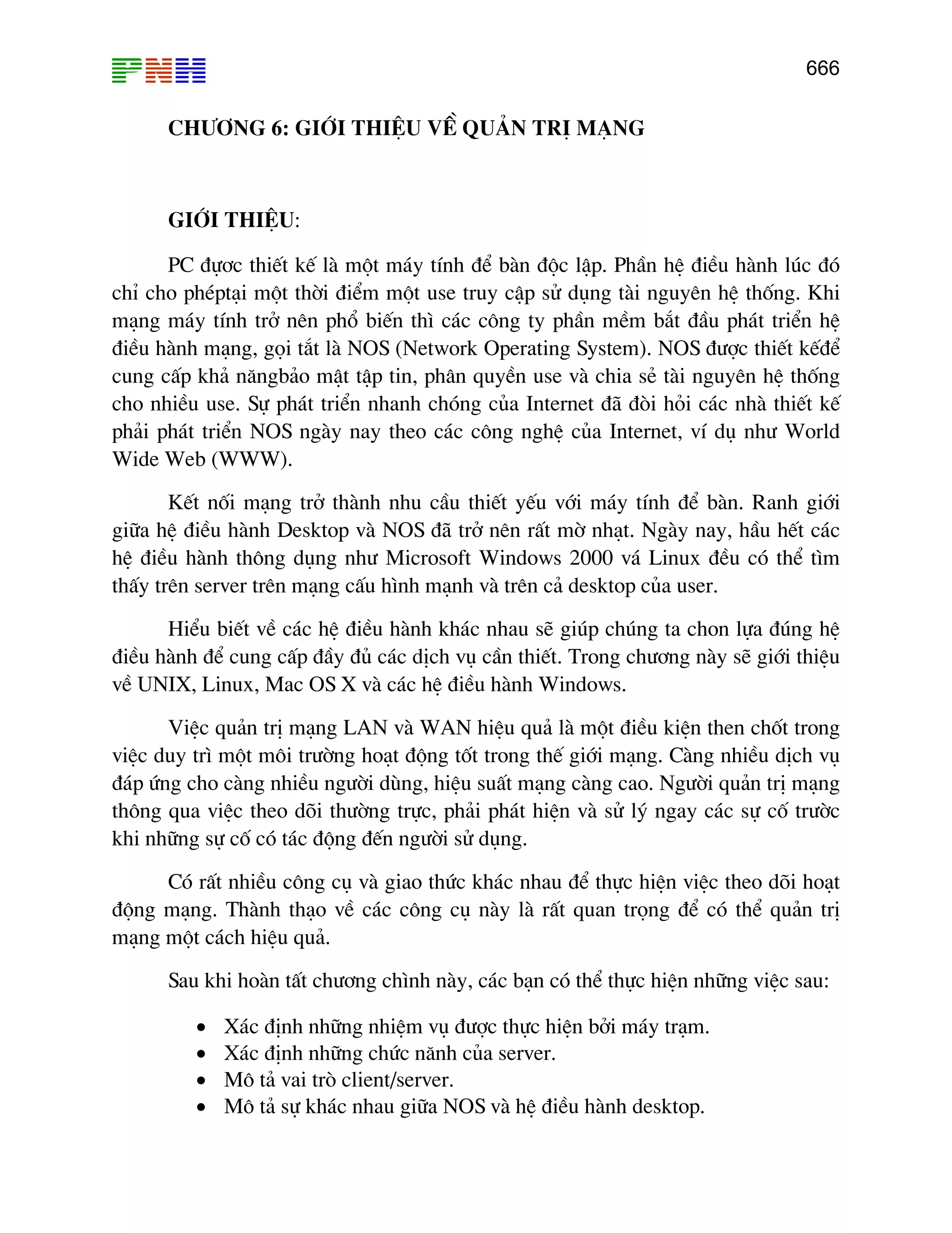666

CH¦¥NG 6: GiíI THIÖU VÒ QU¶N TRÞ M¹NG

GiíI THIÖU:
PC ®ù¬c thiÕt kÕ lµ mét m¸y tÝnh ®Ó bµn ®éc lËp. PhÇn hÖ ®iÒu hµnh lóc ®ã
chØ cho phÐpt¹i mét thêi ®iÓm mét use truy cËp sö dông tµi nguyªn hÖ thèng. Khi
m¹ng m¸y tÝnh trë nªn phæ biÕn th× c¸c c«ng ty phÇn mÒm b¾t ®Çu ph¸t triÓn hÖ
®iÒu hµnh m¹ng, gäi t¾t lµ NOS (Network Operating System). NOS ®−îc thiÕt kÕ®Ó
cung cÊp kh¶ n¨ngb¶o mËt tËp tin, ph©n quyÒn use vµ chia sÎ tµi nguyªn hÖ thèng
cho nhiÒu use. Sù ph¸t triÓn nhanh chãng cña Internet ®· ®ßi hái c¸c nhµ thiÕt kÕ
ph¶i ph¸t triÓn NOS ngµy nay theo c¸c c«ng nghÖ cña Internet, vÝ dô nh− World
Wide Web (WWW).
KÕt nèi m¹ng trë thµnh nhu cÇu thiÕt yÕu víi m¸y tÝnh ®Ó bµn. Ranh giíi
gi÷a hÖ ®iÒu hµnh Desktop vµ NOS ®· trë nªn rÊt mê nh¹t. Ngµy nay, hÇu hÕt c¸c
hÖ ®iÒu hµnh th«ng dông nh− Microsoft Windows 2000 v¸ Linux ®Òu cã thÓ t×m
thÊy trªn server trªn m¹ng cÊu h×nh m¹nh vµ trªn c¶ desktop cña user.
HiÓu biÕt vÒ c¸c hÖ ®iÒu hµnh kh¸c nhau sÏ gióp chóng ta chon lùa ®óng hÖ
®iÒu hµnh ®Ó cung cÊp ®Çy ®ñ c¸c dÞch vô cÇn thiÕt. Trong ch−¬ng nµy sÏ giíi thiÖu
vÒ UNIX, Linux, Mac OS X vµ c¸c hÖ ®iÒu hµnh Windows.
ViÖc qu¶n trÞ m¹ng LAN vµ WAN hiÖu qu¶ lµ mét ®iÒu kiÖn then chèt trong
viÖc duy tr× mét m«i tr−êng ho¹t ®éng tèt trong thÕ giíi m¹ng. Cµng nhiÒu dÞch vô
®¸p øng cho cµng nhiÒu ng−êi dïng, hiÖu suÊt m¹ng cµng cao. Ng−êi qu¶n trÞ m¹ng
th«ng qua viÖc theo dâi th−êng trùc, ph¶i ph¸t hiÖn vµ sö lý ngay c¸c sù cè tr−êc
khi nh÷ng sù cè cã t¸c ®éng ®Õn ng−êi sö dông.
Cã rÊt nhiÒu c«ng cô vµ giao thøc kh¸c nhau ®Ó thùc hiÖn viÖc theo dâi ho¹t
®éng m¹ng. Thµnh th¹o vÒ c¸c c«ng cô nµy lµ rÊt quan träng ®Ó cã thÓ qu¶n trÞ
m¹ng mét c¸ch hiÖu qu¶.
Sau khi hoµn tÊt ch−¬ng ch×nh nµy, c¸c b¹n cã thÓ thùc hiÖn nh÷ng viÖc sau:
•
•
•
•

X¸c ®Þnh nh÷ng nhiÖm vô ®−îc thùc hiÖn bëi m¸y tr¹m.
X¸c ®Þnh nh÷ng chøc n¨nh cña server.
M« t¶ vai trß client/server.
M« t¶ sù kh¸c nhau gi÷a NOS vµ hÖ ®iÒu hµnh desktop.

 