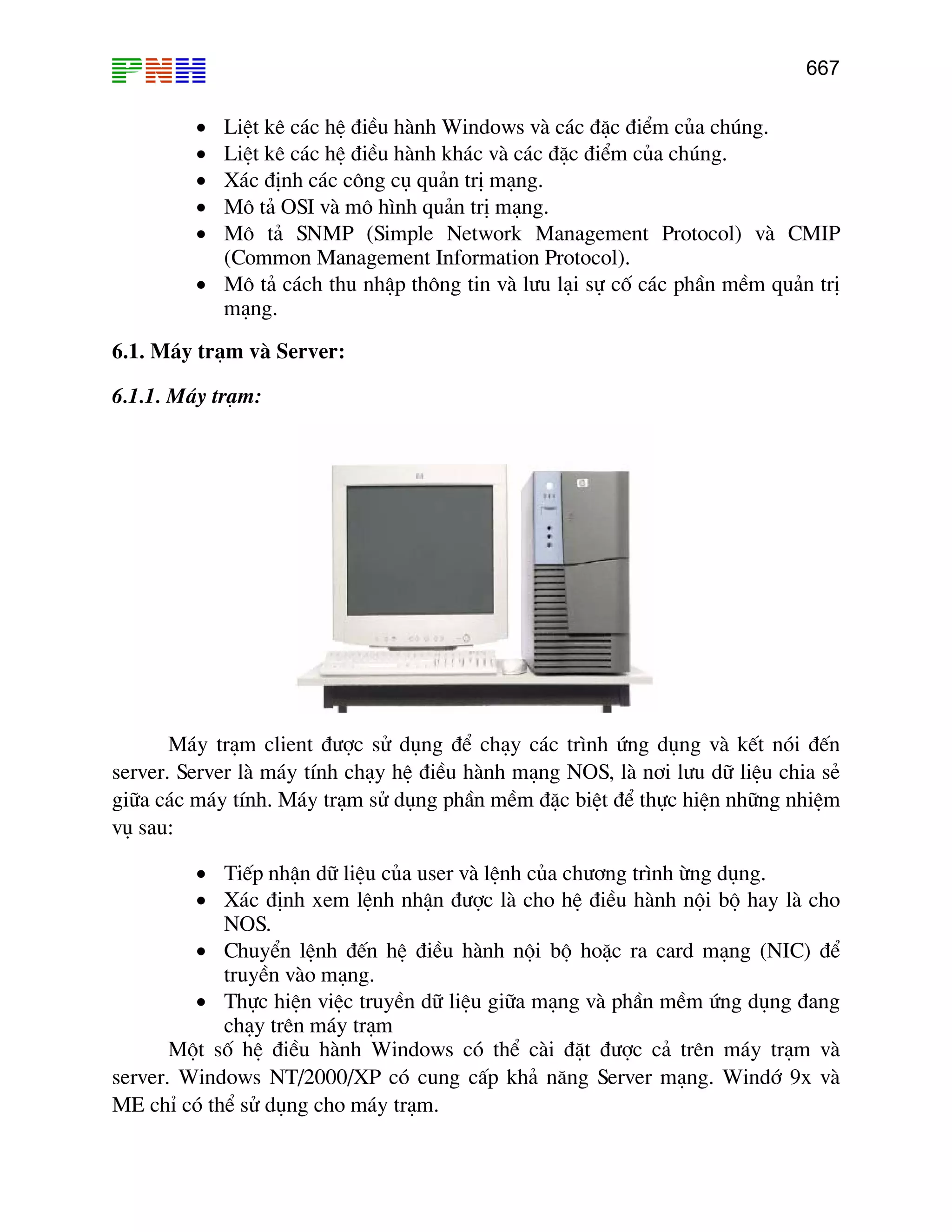 667

•
•
•
•
•

LiÖt kª c¸c hÖ ®iÒu hµnh Windows vµ c¸c ®Æc ®iÓm cña chóng.
LiÖt kª c¸c hÖ ®iÒu hµnh kh¸c vµ c¸c ®Æc ®iÓm cña chóng.
X¸c ®Þnh c¸c c«ng cô qu¶n trÞ m¹ng.
M« t¶ OSI vµ m« h×nh qu¶n trÞ m¹ng.
M« t¶ SNMP (Simple Network Management Protocol) vµ CMIP
(Common Management Information Protocol).
• M« t¶ c¸ch thu nhËp th«ng tin vµ l−u l¹i sù cè c¸c phÇn mÒm qu¶n trÞ
m¹ng.
6.1. M¸y tr¹m vµ Server:
6.1.1. M¸y tr¹m:

M¸y tr¹m client ®−îc sö dông ®Ó ch¹y c¸c tr×nh øng dông vµ kÕt nãi ®Õn
server. Server lµ m¸y tÝnh ch¹y hÖ ®iÒu hµnh m¹ng NOS, lµ n¬i l−u d÷ liÖu chia sÎ
gi÷a c¸c m¸y tÝnh. M¸y tr¹m sö dông phÇn mÒm ®Æc biÖt ®Ó thùc hiÖn nh÷ng nhiÖm
vô sau:
• TiÕp nhËn d÷ liÖu cña user vµ lÖnh cña ch−¬ng tr×nh õng dông.
• X¸c ®Þnh xem lÖnh nhËn ®−îc lµ cho hÖ ®iÒu hµnh néi bé hay lµ cho
NOS.
• ChuyÓn lÖnh ®Õn hÖ ®iÒu hµnh néi bé hoÆc ra card m¹ng (NIC) ®Ó
truyÒn vµo m¹ng.
• Thùc hiÖn viÖc truyÒn d÷ liÖu gi÷a m¹ng vµ phÇn mÒm øng dông ®ang
ch¹y trªn m¸y tr¹m
Mét sè hÖ ®iÒu hµnh Windows cã thÓ cµi ®Æt ®−îc c¶ trªn m¸y tr¹m vµ
server. Windows NT/2000/XP cã cung cÊp kh¶ n¨ng Server m¹ng. Windí 9x vµ
ME chØ cã thÓ sö dông cho m¸y tr¹m.

 