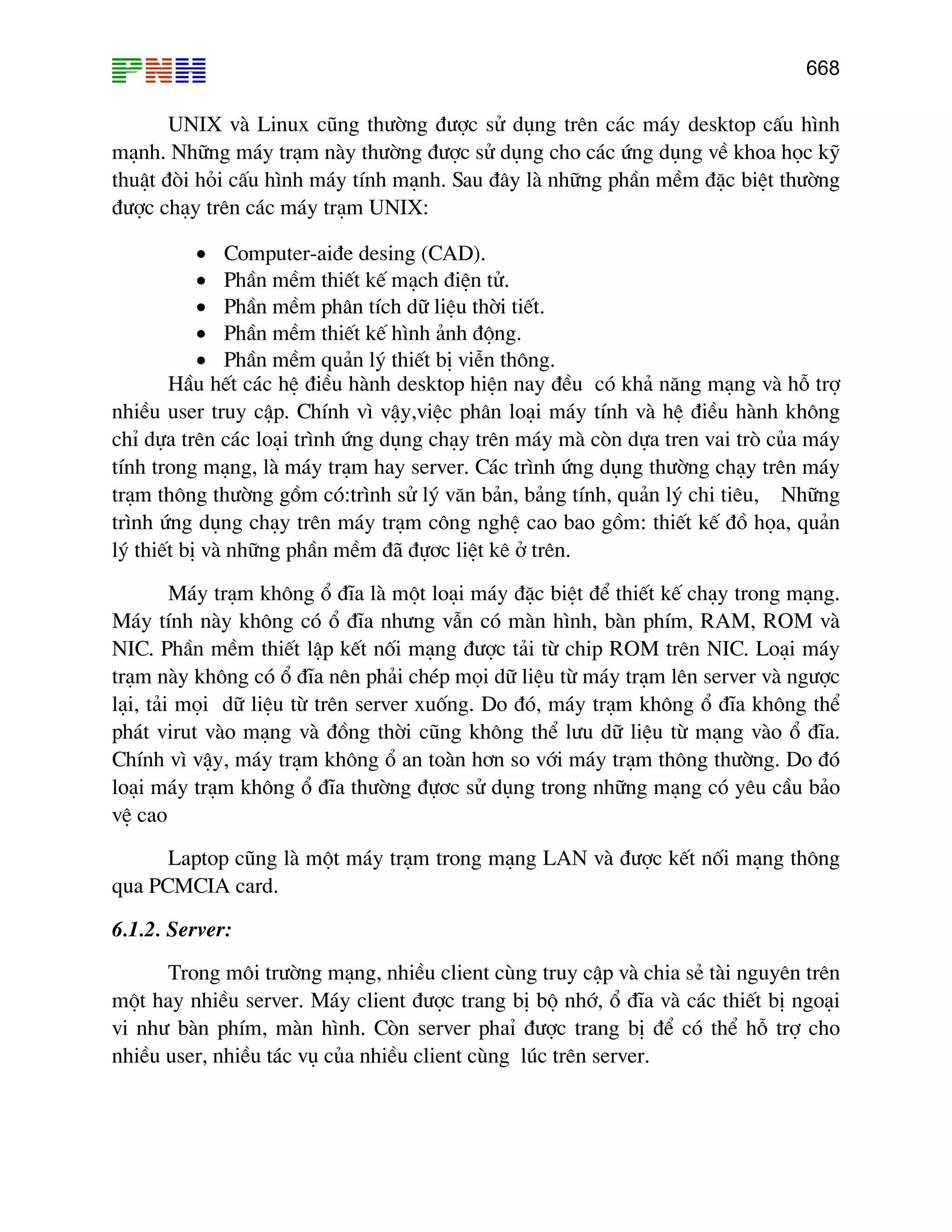 668

UNIX vµ Linux còng th−êng ®−îc sö dông trªn c¸c m¸y desktop cÊu h×nh
m¹nh. Nh÷ng m¸y tr¹m nµy th−êng ®−îc sö dông cho c¸c øng dông vÒ khoa häc kü
thuËt ®ßi hái cÊu h×nh m¸y tÝnh m¹nh. Sau ®©y lµ nh÷ng phÇn mÒm ®Æc biÖt th−êng
®−îc ch¹y trªn c¸c m¸y tr¹m UNIX:
• Computer-ai®e desing (CAD).
• PhÇn mÒm thiÕt kÕ m¹ch ®iÖn tö.
• PhÇn mÒm ph©n tÝch d÷ liÖu thêi tiÕt.
• PhÇn mÒm thiÕt kÕ h×nh ¶nh ®éng.
• PhÇn mÒm qu¶n lý thiÕt bÞ viÔn th«ng.
HÇu hÕt c¸c hÖ ®iÒu hµnh desktop hiÖn nay ®Òu cã kh¶ n¨ng m¹ng vµ hç trî
nhiÒu user truy cËp. ChÝnh v× vËy,viÖc ph©n lo¹i m¸y tÝnh vµ hÖ ®iÒu hµnh kh«ng
chØ dùa trªn c¸c lo¹i tr×nh øng dông ch¹y trªn m¸y mµ cßn dùa tren vai trß cña m¸y
tÝnh trong m¹ng, lµ m¸y tr¹m hay server. C¸c tr×nh øng dông th−êng ch¹y trªn m¸y
tr¹m th«ng th−êng gåm cã:tr×nh sö lý v¨n b¶n, b¶ng tÝnh, qu¶n lý chi tiªu, Nh÷ng
tr×nh øng dông ch¹y trªn m¸y tr¹m c«ng nghÖ cao bao gåm: thiÕt kÕ ®å häa, qu¶n
lý thiÕt bÞ vµ nh÷ng phÇn mÒm ®· ®ù¬c liÖt kª ë trªn.
M¸y tr¹m kh«ng æ ®Üa lµ mét lo¹i m¸y ®Æc biÖt ®Ó thiÕt kÕ ch¹y trong m¹ng.
M¸y tÝnh nµy kh«ng cã æ ®Üa nh−ng vÉn cã mµn h×nh, bµn phÝm, RAM, ROM vµ
NIC. PhÇn mÒm thiÕt lËp kÕt nèi m¹ng ®−îc t¶i tõ chip ROM trªn NIC. Lo¹i m¸y
tr¹m nµy kh«ng cã æ ®Üa nªn ph¶i chÐp mäi d÷ liÖu tõ m¸y tr¹m lªn server vµ ng−îc
l¹i, t¶i mäi d÷ liÖu tõ trªn server xuèng. Do ®ã, m¸y tr¹m kh«ng æ ®Üa kh«ng thÓ
ph¸t virut vµo m¹ng vµ ®ång thêi còng kh«ng thÓ l−u d÷ liÖu tõ m¹ng vµo æ ®Üa.
ChÝnh v× vËy, m¸y tr¹m kh«ng æ an toµn h¬n so víi m¸y tr¹m th«ng th−êng. Do ®ã
lo¹i m¸y tr¹m kh«ng æ ®Üa th−êng ®ù¬c sö dông trong nh÷ng m¹ng cã yªu cÇu b¶o
vÖ cao
Laptop còng lµ mét m¸y tr¹m trong m¹ng LAN vµ ®−îc kÕt nèi m¹ng th«ng
qua PCMCIA card.
6.1.2. Server:
Trong m«i tr−êng m¹ng, nhiÒu client cïng truy cËp vµ chia sÎ tµi nguyªn trªn
mét hay nhiÒu server. M¸y client ®−îc trang bÞ bé nhí, æ ®Üa vµ c¸c thiÕt bÞ ngo¹i
vi nh− bµn phÝm, mµn h×nh. Cßn server phaØ ®−îc trang bÞ ®Ó cã thÓ hç trî cho
nhiÒu user, nhiÒu t¸c vô cña nhiÒu client cïng lóc trªn server.

 