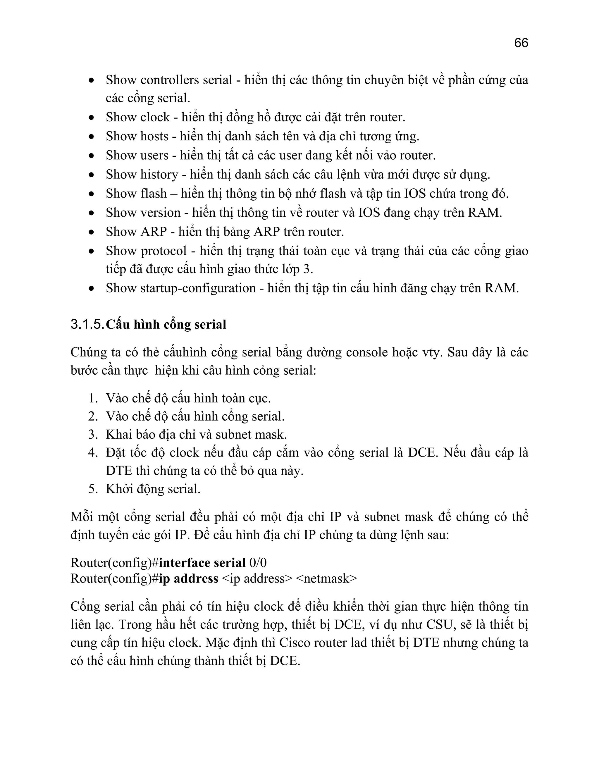 66

• Show controllers serial - hiển thị các thông tin chuyên biệt về phần cứng của
các cổng serial.
• Show clock - hiển thị đồng hồ được cài đặt trên router.
• Show hosts - hiển thị danh sách tên và địa chỉ tương ứng.
• Show users - hiển thị tất cả các user đang kết nối vảo router.
• Show history - hiển thị danh sách các câu lệnh vừa mới được sử dụng.
• Show flash – hiển thị thông tin bộ nhớ flash và tập tin IOS chứa trong đó.
• Show version - hiển thị thông tin về router và IOS đang chạy trên RAM.
• Show ARP - hiển thị bảng ARP trên router.
• Show protocol - hiển thị trạng thái toàn cục và trạng thái của các cổng giao
tiếp đã được cấu hình giao thức lớp 3.
• Show startup-configuration - hiển thị tập tin cấu hình đăng chạy trên RAM.
3.1.5. Cấu hình cổng serial
Chúng ta có thẻ cấuhình cổng serial bẳng đường console hoặc vty. Sau đây là các
bước cần thực hiện khi câu hình cỏng serial:
1.
2.
3.
4.

Vào chế độ cấu hình toàn cục.
Vào chế độ cấu hình cổng serial.
Khai báo địa chỉ và subnet mask.
Đặt tốc độ clock nếu đầu cáp cắm vào cổng serial là DCE. Nếu đầu cáp là
DTE thì chúng ta có thể bỏ qua này.
5. Khởi động serial.

Mỗi một cổng serial đều phải có một địa chỉ IP và subnet mask để chúng có thể
định tuyến các gói IP. Để cấu hình địa chỉ IP chúng ta dùng lệnh sau:
Router(config)#interface serial 0/0
Router(config)#ip address <ip address> <netmask>
Cổng serial cần phải có tín hiệu clock để điều khiển thời gian thực hiện thông tin
liên lạc. Trong hầu hết các trường hợp, thiết bị DCE, ví dụ như CSU, sẽ là thiết bị
cung cấp tín hiệu clock. Mặc định thì Cisco router lad thiết bị DTE nhưng chúng ta
có thể cấu hình chúng thành thiết bị DCE.

 