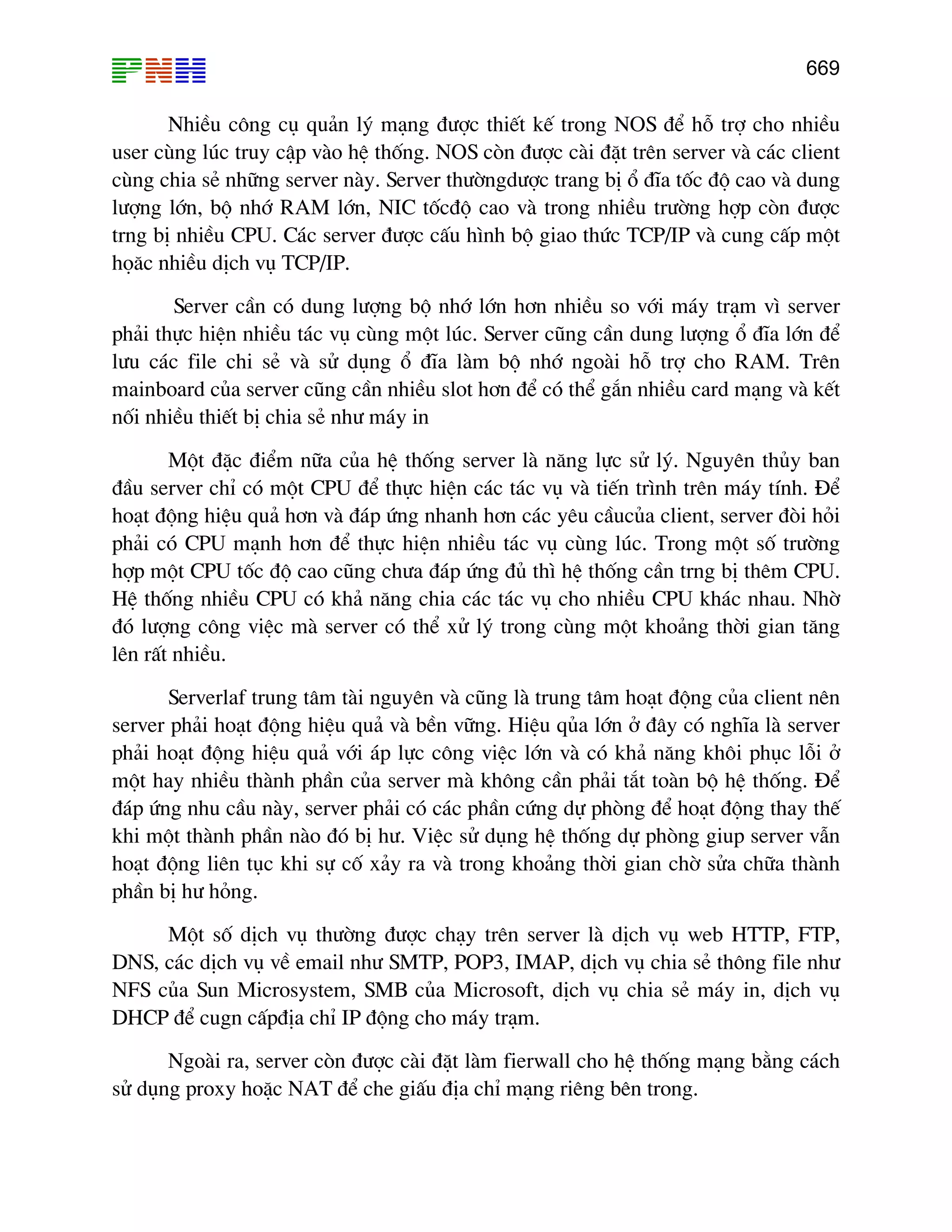669

NhiÒu c«ng cô qu¶n lý m¹ng ®−îc thiÕt kÕ trong NOS ®Ó hç trî cho nhiÒu
user cïng lóc truy cËp vµo hÖ thèng. NOS cßn ®−îc cµi ®Æt trªn server vµ c¸c client
cïng chia sÎ nh÷ng server nµy. Server th−êngd−îc trang bÞ æ ®Üa tèc ®é cao vµ dung
l−îng lín, bé nhí RAM lín, NIC tèc®é cao vµ trong nhiÒu tr−êng hîp cßn ®−îc
trng bÞ nhiÒu CPU. C¸c server ®−îc cÊu h×nh bé giao thøc TCP/IP vµ cung cÊp mét
hä¨c nhiÒu dÞch vô TCP/IP.
Server cÇn cã dung l−îng bé nhí lín h¬n nhiÒu so víi m¸y tr¹m v× server
ph¶i thùc hiÖn nhiÒu t¸c vô cïng mét lóc. Server còng cÇn dung l−îng æ ®Üa lín ®Ó
l−u c¸c file chi sÎ vµ sö dông æ ®Üa lµm bé nhí ngoµi hç trî cho RAM. Trªn
mainboard cña server còng cÇn nhiÒu slot h¬n ®Ó cã thÓ g¾n nhiÒu card m¹ng vµ kÕt
nèi nhiÒu thiÕt bÞ chia sÎ nh− m¸y in
Mét ®Æc ®iÓm n÷a cña hÖ thèng server lµ n¨ng lùc sö lý. Nguyªn thñy ban
®Çu server chØ cã mét CPU ®Ó thùc hiÖn c¸c t¸c vô vµ tiÕn tr×nh trªn m¸y tÝnh. §Ó
ho¹t ®éng hiÖu qu¶ h¬n vµ ®¸p øng nhanh h¬n c¸c yªu cÇucña client, server ®ßi hái
ph¶i cã CPU m¹nh h¬n ®Ó thùc hiÖn nhiÒu t¸c vô cïng lóc. Trong mét sè tr−êng
hîp mét CPU tèc ®é cao còng ch−a ®¸p øng ®ñ th× hÖ thèng cÇn trng bÞ thªm CPU.
HÖ thèng nhiÒu CPU cã kh¶ n¨ng chia c¸c t¸c vô cho nhiÒu CPU kh¸c nhau. Nhê
®ã l−îng c«ng viÖc mµ server cã thÓ xö lý trong cïng mét kho¶ng thêi gian t¨ng
lªn rÊt nhiÒu.
Serverlaf trung t©m tµi nguyªn vµ còng lµ trung t©m ho¹t ®éng cña client nªn
server ph¶i ho¹t ®éng hiÖu qu¶ vµ bÒn v÷ng. HiÖu qña lín ë ®©y cã nghÜa lµ server
ph¶i ho¹t ®éng hiÖu qu¶ víi ¸p lùc c«ng viÖc lín vµ cã kh¶ n¨ng kh«i phôc lçi ë
mét hay nhiÒu thµnh phÇn cña server mµ kh«ng cÇn ph¶i t¾t toµn bé hÖ thèng. §Ó
®¸p øng nhu cÇu nµy, server ph¶i cã c¸c phÇn cøng dù phßng ®Ó ho¹t ®éng thay thÕ
khi mét thµnh phÇn nµo ®ã bÞ h−. ViÖc sö dông hÖ thèng dù phßng giup server vÉn
ho¹t ®éng liªn tôc khi sù cè x¶y ra vµ trong kho¶ng thêi gian chê söa ch÷a thµnh
phÇn bÞ h− háng.
Mét sè dÞch vô th−êng ®−îc ch¹y trªn server lµ dÞch vô web HTTP, FTP,
DNS, c¸c dÞch vô vÒ email nh− SMTP, POP3, IMAP, dÞch vô chia sÎ th«ng file nh−
NFS cña Sun Microsystem, SMB cña Microsoft, dÞch vô chia sÎ m¸y in, dÞch vô
DHCP ®Ó cugn cÊp®Þa chØ IP ®éng cho m¸y tr¹m.
Ngoµi ra, server cßn ®−îc cµi ®Æt lµm fierwall cho hÖ thèng m¹ng b»ng c¸ch
sö dông proxy hoÆc NAT ®Ó che giÊu ®Þa chØ m¹ng riªng bªn trong.

 