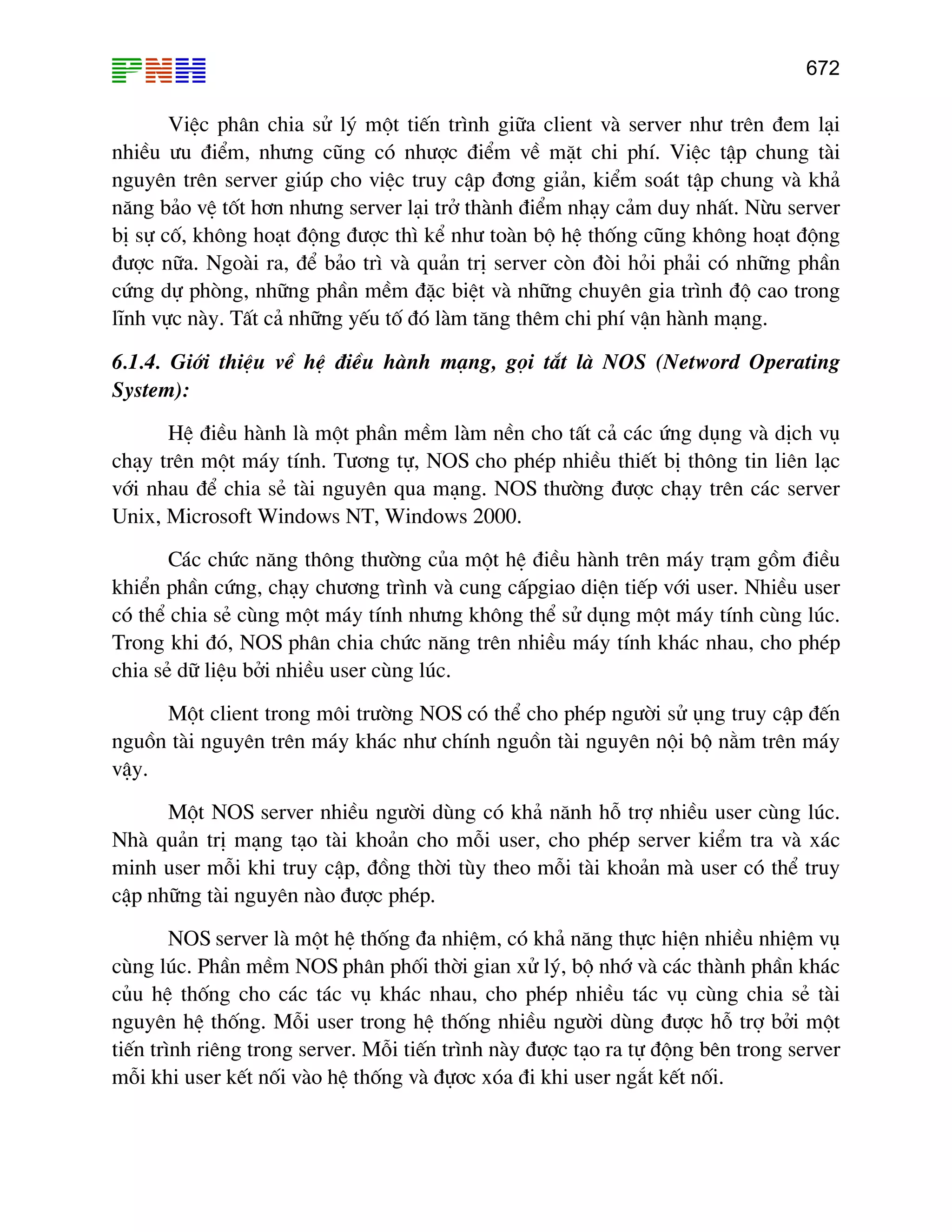 672

ViÖc ph©n chia sö lý mét tiÕn tr×nh gi÷a client vµ server nh− trªn ®em l¹i
nhiÒu −u ®iÓm, nh−ng còng cã nh−îc ®iÓm vÒ mÆt chi phÝ. ViÖc tËp chung tµi
nguyªn trªn server gióp cho viÖc truy cËp ®¬ng gi¶n, kiÓm so¸t tËp chung vµ kh¶
n¨ng b¶o vÖ tèt h¬n nh−ng server l¹i trë thµnh ®iÓm nh¹y c¶m duy nhÊt. Nõu server
bÞ sù cè, kh«ng ho¹t ®éng ®−îc th× kÓ nh− toµn bé hÖ thèng còng kh«ng ho¹t ®éng
®−îc n÷a. Ngoµi ra, ®Ó b¶o tr× vµ qu¶n trÞ server cßn ®ßi hái ph¶i cã nh÷ng phÇn
cøng dù phßng, nh÷ng phÇn mÒm ®Æc biÖt vµ nh÷ng chuyªn gia tr×nh ®é cao trong
lÜnh vùc nµy. TÊt c¶ nh÷ng yÕu tè ®ã lµm t¨ng thªm chi phÝ vËn hµnh m¹ng.
6.1.4. Giíi thiÖu vÒ hÖ ®iÒu hµnh m¹ng, gäi t¾t lµ NOS (Netword Operating
System):
HÖ ®iÒu hµnh lµ mét phÇn mÒm lµm nÒn cho tÊt c¶ c¸c øng dông vµ dÞch vô
ch¹y trªn mét m¸y tÝnh. T−¬ng tù, NOS cho phÐp nhiÒu thiÕt bÞ th«ng tin liªn l¹c
víi nhau ®Ó chia sÎ tµi nguyªn qua m¹ng. NOS th−êng ®−îc ch¹y trªn c¸c server
Unix, Microsoft Windows NT, Windows 2000.
C¸c chøc n¨ng th«ng th−êng cña mét hÖ ®iÒu hµnh trªn m¸y tr¹m gåm ®iÒu
khiÓn phÇn cøng, ch¹y ch−¬ng tr×nh vµ cung cÊpgiao diÖn tiÕp víi user. NhiÒu user
cã thÓ chia sÎ cïng mét m¸y tÝnh nh−ng kh«ng thÓ sö dông mét m¸y tÝnh cïng lóc.
Trong khi ®ã, NOS ph©n chia chøc n¨ng trªn nhiÒu m¸y tÝnh kh¸c nhau, cho phÐp
chia sÎ d÷ liÖu bëi nhiÒu user cïng lóc.
Mét client trong m«i tr−êng NOS cã thÓ cho phÐp ng−êi sö ông truy cËp ®Õn
nguån tµi nguyªn trªn m¸y kh¸c nh− chÝnh nguån tµi nguyªn néi bé n»m trªn m¸y
vËy.
Mét NOS server nhiÒu ng−êi dïng cã kh¶ n¨nh hç trî nhiÒu user cïng lóc.
Nhµ qu¶n trÞ m¹ng t¹o tµi kho¶n cho mçi user, cho phÐp server kiÓm tra vµ x¸c
minh user mçi khi truy cËp, ®ång thêi tïy theo mçi tµi kho¶n mµ user cã thÓ truy
cËp nh÷ng tµi nguyªn nµo ®−îc phÐp.
NOS server lµ mét hÖ thèng ®a nhiÖm, cã kh¶ n¨ng thùc hiÖn nhiÒu nhiÖm vô
cïng lóc. PhÇn mÒm NOS ph©n phèi thêi gian xö lý, bé nhí vµ c¸c thµnh phÇn kh¸c
cñu hÖ thèng cho c¸c t¸c vô kh¸c nhau, cho phÐp nhiÒu t¸c vô cïng chia sÎ tµi
nguyªn hÖ thèng. Mçi user trong hÖ thèng nhiÒu ng−êi dïng ®−îc hç trî bëi mét
tiÕn tr×nh riªng trong server. Mçi tiÕn tr×nh nµy ®−îc t¹o ra tù ®éng bªn trong server
mçi khi user kÕt nèi vµo hÖ thèng vµ ®ù¬c xãa ®i khi user ng¾t kÕt nèi.

 