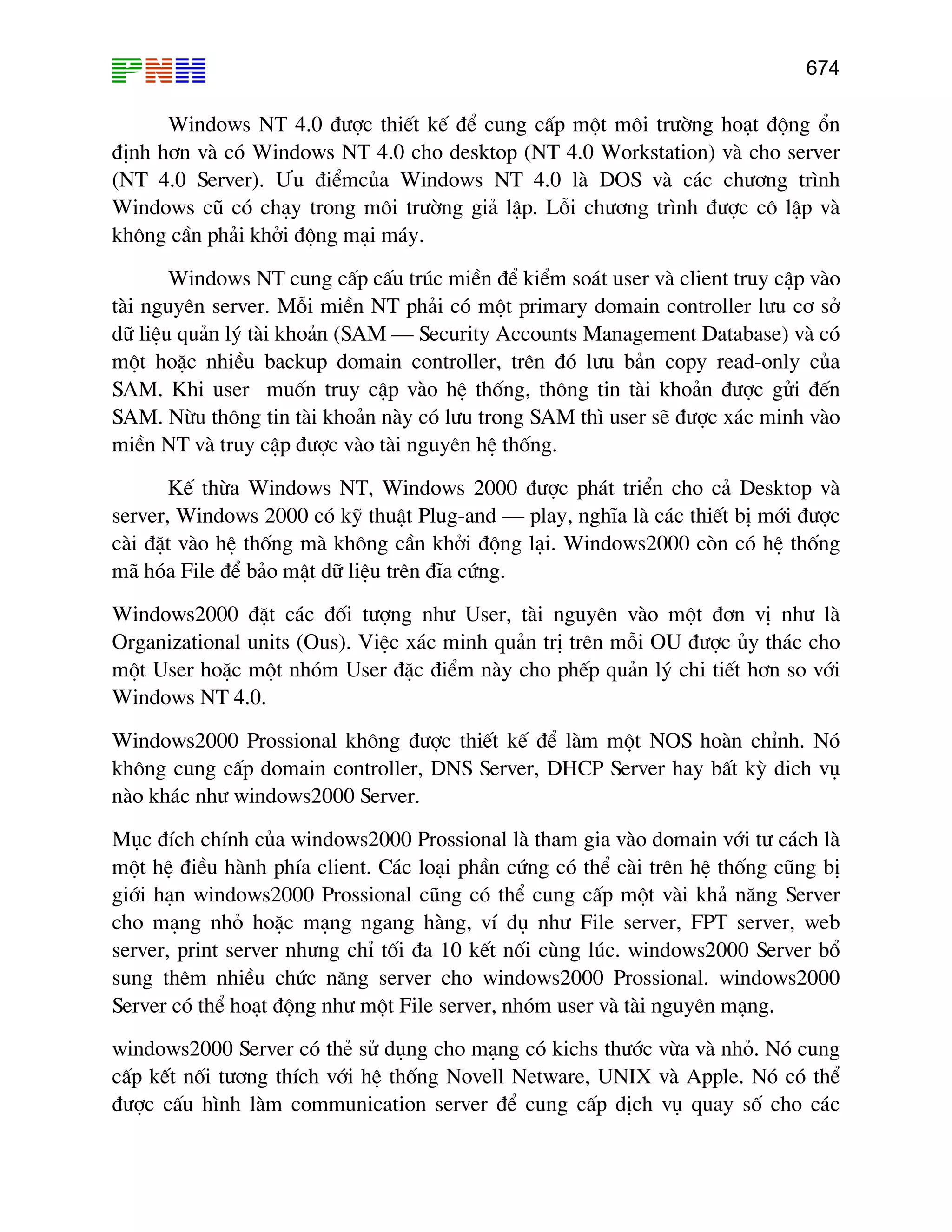 674

Windows NT 4.0 ®−îc thiÕt kÕ ®Ó cung cÊp mét m«i tr−êng ho¹t ®éng æn
®Þnh h¬n vµ cã Windows NT 4.0 cho desktop (NT 4.0 Workstation) vµ cho server
(NT 4.0 Server). ¦u ®iÓmcña Windows NT 4.0 lµ DOS vµ c¸c ch−¬ng tr×nh
Windows cò cã ch¹y trong m«i tr−êng gi¶ lËp. Lçi ch−¬ng tr×nh ®−îc c« lËp vµ
kh«ng cÇn ph¶i khëi ®éng m¹i m¸y.
Windows NT cung cÊp cÊu tróc miÒn ®Ó kiÓm so¸t user vµ client truy cËp vµo
tµi nguyªn server. Mçi miÒn NT ph¶i cã mét primary domain controller l−u c¬ së
d÷ liÖu qu¶n lý tµi kho¶n (SAM – Security Accounts Management Database) vµ cã
mét hoÆc nhiÒu backup domain controller, trªn ®ã l−u b¶n copy read-only cña
SAM. Khi user muèn truy cËp vµo hÖ thèng, th«ng tin tµi kho¶n ®−îc göi ®Õn
SAM. Nõu th«ng tin tµi kho¶n nµy cã l−u trong SAM th× user sÏ ®−îc x¸c minh vµo
miÒn NT vµ truy cËp ®−îc vµo tµi nguyªn hÖ thèng.
KÕ thõa Windows NT, Windows 2000 ®−îc ph¸t triÓn cho c¶ Desktop vµ
server, Windows 2000 cã kü thuËt Plug-and – play, nghÜa lµ c¸c thiÕt bÞ míi ®−îc
cµi ®Æt vµo hÖ thèng mµ kh«ng cÇn khëi ®éng l¹i. Windows2000 cßn cã hÖ thèng
m· hãa File ®Ó b¶o mËt d÷ liÖu trªn ®Üa cøng.
Windows2000 ®Æt c¸c ®èi t−îng nh− User, tµi nguyªn vµo mét ®¬n vÞ nh− lµ
Organizational units (Ous). ViÖc x¸c minh qu¶n trÞ trªn mçi OU ®−îc ñy th¸c cho
mét User hoÆc mét nhãm User ®Æc ®iÓm nµy cho phÕp qu¶n lý chi tiÕt h¬n so víi
Windows NT 4.0.
Windows2000 Prossional kh«ng ®−îc thiÕt kÕ ®Ó lµm mét NOS hoµn chØnh. Nã
kh«ng cung cÊp domain controller, DNS Server, DHCP Server hay bÊt kú dich vô
nµo kh¸c nh− windows2000 Server.
Môc ®Ých chÝnh cña windows2000 Prossional lµ tham gia vµo domain víi t− c¸ch lµ
mét hÖ ®iÒu hµnh phÝa client. C¸c lo¹i phÇn cøng cã thÓ cµi trªn hÖ thèng còng bÞ
giíi h¹n windows2000 Prossional còng cã thÓ cung cÊp mét vµi kh¶ n¨ng Server
cho m¹ng nhá hoÆc m¹ng ngang hµng, vÝ dô nh− File server, FPT server, web
server, print server nh−ng chØ tèi ®a 10 kÕt nèi cïng lóc. windows2000 Server bæ
sung thªm nhiÒu chøc n¨ng server cho windows2000 Prossional. windows2000
Server cã thÓ ho¹t ®éng nh− mét File server, nhãm user vµ tµi nguyªn m¹ng.
windows2000 Server cã thÎ sö dông cho m¹ng cã kichs th−íc võa vµ nhá. Nã cung
cÊp kÕt nèi t−¬ng thÝch víi hÖ thèng Novell Netware, UNIX vµ Apple. Nã cã thÓ
®−îc cÊu h×nh lµm communication server ®Ó cung cÊp dÞch vô quay sè cho c¸c

 
