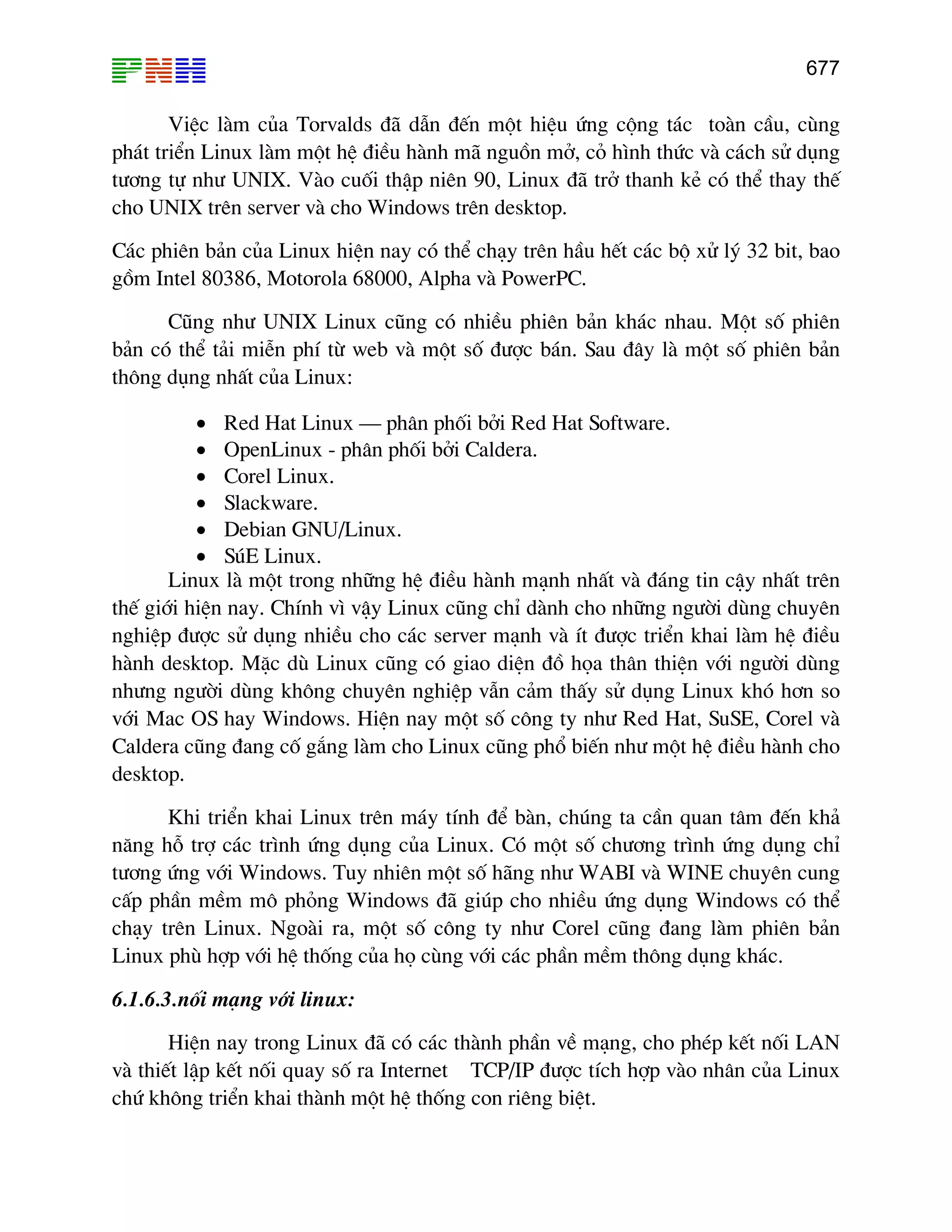 677

ViÖc lµm cña Torvalds ®· dÉn ®Õn mét hiÖu øng céng t¸c toµn cÇu, cïng
ph¸t triÓn Linux lµm mét hÖ ®iÒu hµnh m· nguån më, cá h×nh thøc vµ c¸ch sö dông
t−¬ng tù nh− UNIX. Vµo cuèi thËp niªn 90, Linux ®· trë thanh kÎ cã thÓ thay thÕ
cho UNIX trªn server vµ cho Windows trªn desktop.
C¸c phiªn b¶n cña Linux hiÖn nay cã thÓ ch¹y trªn hÇu hÕt c¸c bé xö lý 32 bit, bao
gåm Intel 80386, Motorola 68000, Alpha vµ PowerPC.
Còng nh− UNIX Linux còng cã nhiÒu phiªn b¶n kh¸c nhau. Mét sè phiªn
b¶n cã thÓ t¶i miÔn phÝ tõ web vµ mét sè ®−îc b¸n. Sau ®©y lµ mét sè phiªn b¶n
th«ng dông nhÊt cña Linux:
• Red Hat Linux – ph©n phèi bëi Red Hat Software.
• OpenLinux - ph©n phèi bëi Caldera.
• Corel Linux.
• Slackware.
• Debian GNU/Linux.
• SóE Linux.
Linux lµ mét trong nh÷ng hÖ ®iÒu hµnh m¹nh nhÊt vµ ®¸ng tin cËy nhÊt trªn
thÕ giíi hiÖn nay. ChÝnh v× vËy Linux còng chØ dµnh cho nh÷ng ng−êi dïng chuyªn
nghiÖp ®−îc sö dông nhiÒu cho c¸c server m¹nh vµ Ýt ®−îc triÓn khai lµm hÖ ®iÒu
hµnh desktop. MÆc dï Linux còng cã giao diÖn ®å häa th©n thiÖn víi ng−êi dïng
nh−ng ng−êi dïng kh«ng chuyªn nghiÖp vÉn c¶m thÊy sö dông Linux khã h¬n so
víi Mac OS hay Windows. HiÖn nay mét sè c«ng ty nh− Red Hat, SuSE, Corel vµ
Caldera còng ®ang cè g¾ng lµm cho Linux còng phæ biÕn nh− mét hÖ ®iÒu hµnh cho
desktop.
Khi triÓn khai Linux trªn m¸y tÝnh ®Ó bµn, chóng ta cÇn quan t©m ®Õn kh¶
n¨ng hç trî c¸c tr×nh øng dông cña Linux. Cã mét sè ch−¬ng tr×nh øng dông chØ
t−¬ng øng víi Windows. Tuy nhiªn mét sè h·ng nh− WABI vµ WINE chuyªn cung
cÊp phÇn mÒm m« pháng Windows ®· gióp cho nhiÒu øng dông Windows cã thÓ
ch¹y trªn Linux. Ngoµi ra, mét sè c«ng ty nh− Corel còng ®ang lµm phiªn b¶n
Linux phï hîp víi hÖ thèng cña hä cïng víi c¸c phÇn mÒm th«ng dông kh¸c.
6.1.6.3.nèi m¹ng víi linux:
HiÖn nay trong Linux ®· cã c¸c thµnh phÇn vÒ m¹ng, cho phÐp kÕt nèi LAN
vµ thiÕt lËp kÕt nèi quay sè ra Internet TCP/IP ®−îc tÝch hîp vµo nh©n cña Linux
chø kh«ng triÓn khai thµnh mét hÖ thèng con riªng biÖt.

 
