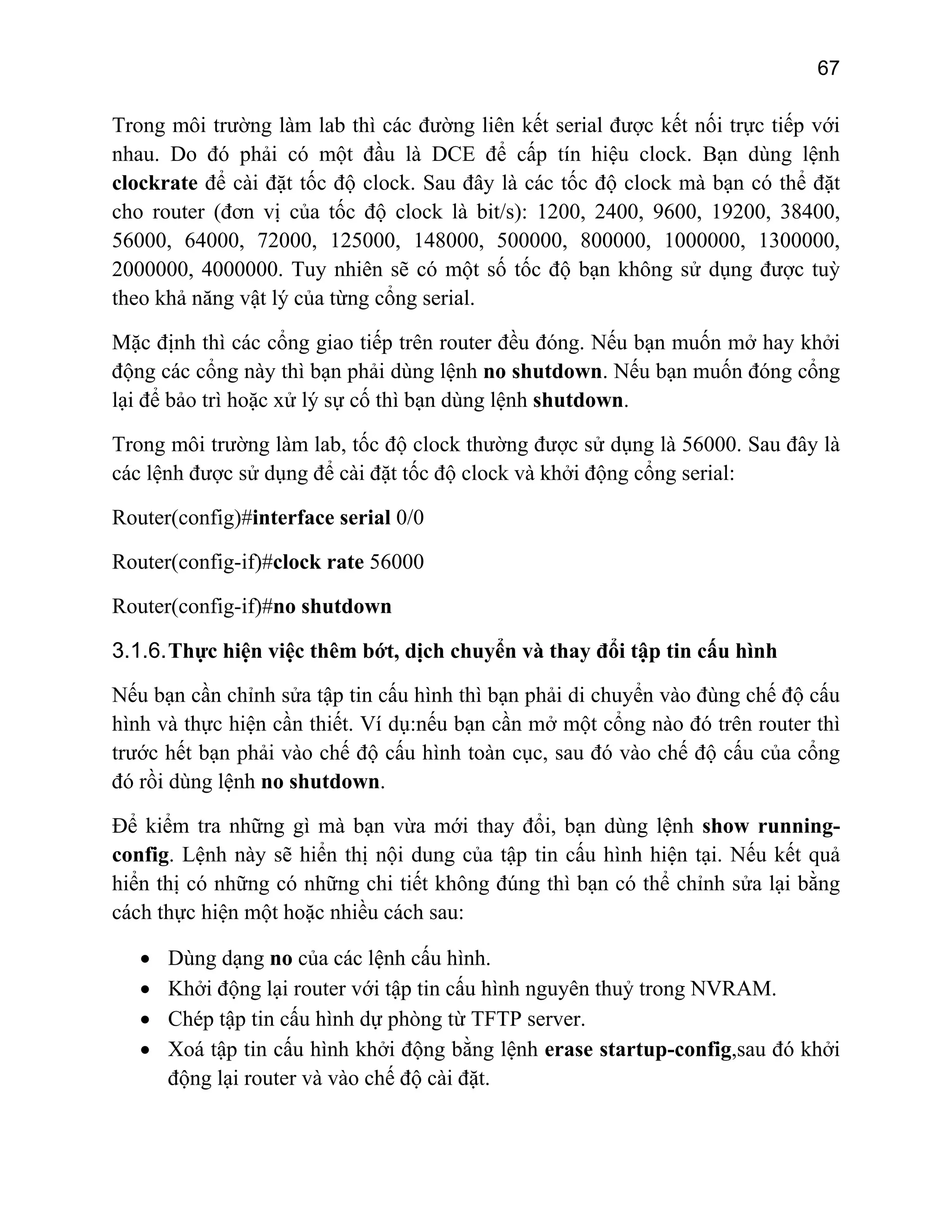 67

Trong môi trường làm lab thì các đường liên kết serial được kết nối trực tiếp với
nhau. Do đó phải có một đầu là DCE để cấp tín hiệu clock. Bạn dùng lệnh
clockrate để cài đặt tốc độ clock. Sau đây là các tốc độ clock mà bạn có thể đặt
cho router (đơn vị của tốc độ clock là bit/s): 1200, 2400, 9600, 19200, 38400,
56000, 64000, 72000, 125000, 148000, 500000, 800000, 1000000, 1300000,
2000000, 4000000. Tuy nhiên sẽ có một số tốc độ bạn không sử dụng được tuỳ
theo khả năng vật lý của từng cổng serial.
Mặc định thì các cổng giao tiếp trên router đều đóng. Nếu bạn muốn mở hay khởi
động các cổng này thì bạn phải dùng lệnh no shutdown. Nếu bạn muốn đóng cổng
lại để bảo trì hoặc xử lý sự cố thì bạn dùng lệnh shutdown.
Trong môi trường làm lab, tốc độ clock thường được sử dụng là 56000. Sau đây là
các lệnh được sử dụng để cài đặt tốc độ clock và khởi động cổng serial:
Router(config)#interface serial 0/0
Router(config-if)#clock rate 56000
Router(config-if)#no shutdown
3.1.6. Thực hiện việc thêm bớt, dịch chuyển và thay đổi tập tin cấu hình
Nếu bạn cần chỉnh sửa tập tin cấu hình thì bạn phải di chuyển vào đùng chế độ cấu
hình và thực hiện cần thiết. Ví dụ:nếu bạn cần mở một cổng nào đó trên router thì
trước hết bạn phải vào chế độ cấu hình toàn cục, sau đó vào chế độ cấu của cổng
đó rồi dùng lệnh no shutdown.
Để kiểm tra những gì mà bạn vừa mới thay đổi, bạn dùng lệnh show runningconfig. Lệnh này sẽ hiển thị nội dung của tập tin cấu hình hiện tại. Nếu kết quả
hiển thị có những có những chi tiết không đúng thì bạn có thể chỉnh sửa lại bằng
cách thực hiện một hoặc nhiều cách sau:
•
•
•
•

Dùng dạng no của các lệnh cấu hình.
Khởi động lại router với tập tin cấu hình nguyên thuỷ trong NVRAM.
Chép tập tin cấu hình dự phòng từ TFTP server.
Xoá tập tin cấu hình khởi động bằng lệnh erase startup-config,sau đó khởi
động lại router và vào chế độ cài đặt.

 