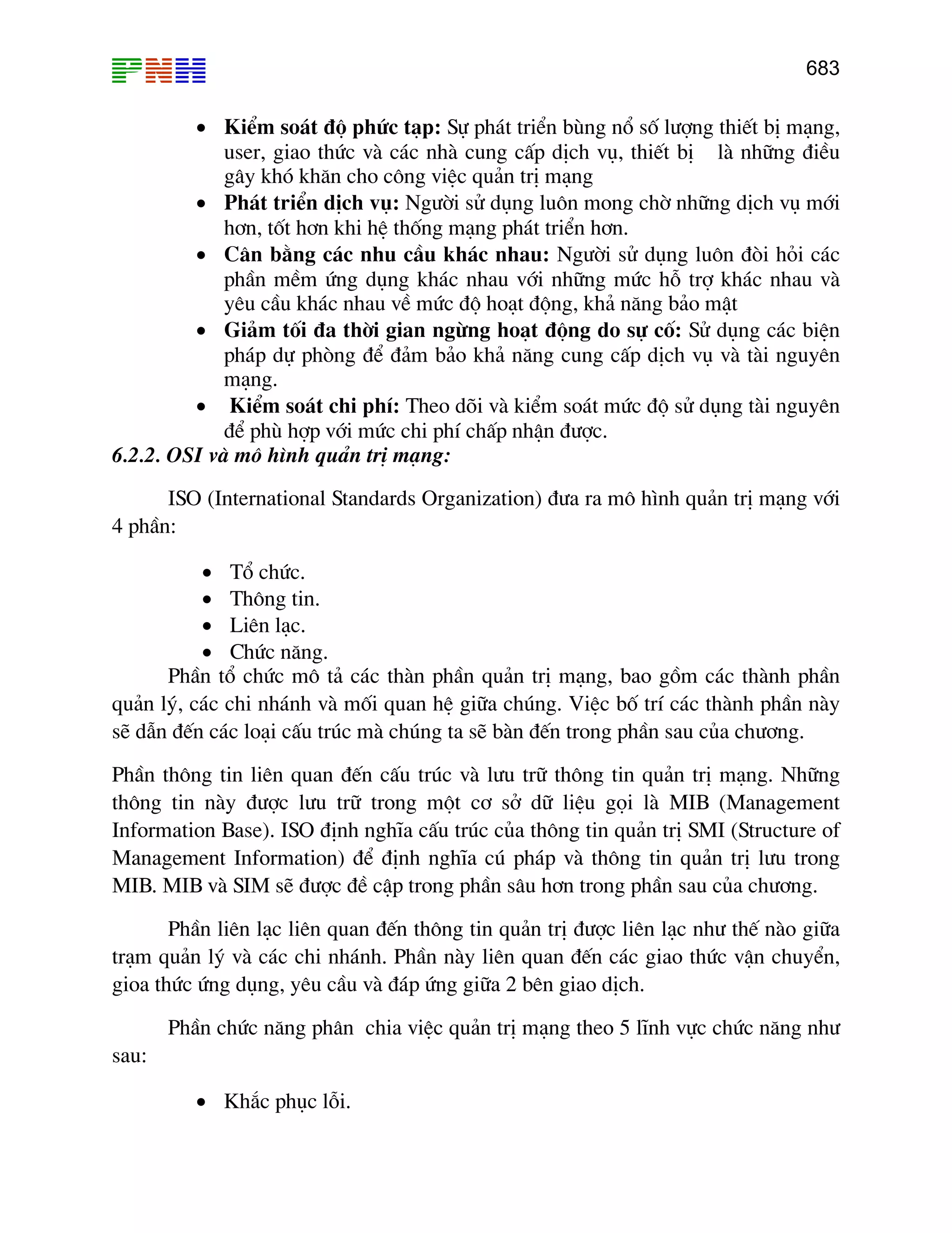 683

• KiÓm so¸t ®é phøc t¹p: Sù ph¸t triÓn bïng næ sè l−îng thiÕt bÞ m¹ng,
user, giao thøc vµ c¸c nhµ cung cÊp dÞch vô, thiÕt bÞ lµ nh÷ng ®iÒu
g©y khã kh¨n cho c«ng viÖc qu¶n trÞ m¹ng
• Ph¸t triÓn dÞch vô: Ng−êi sö dông lu«n mong chê nh÷ng dÞch vô míi
h¬n, tèt h¬n khi hÖ thèng m¹ng ph¸t triÓn h¬n.
• C©n b»ng c¸c nhu cÇu kh¸c nhau: Ng−êi sö dông lu«n ®ßi hái c¸c
phÇn mÒm øng dông kh¸c nhau víi nh÷ng møc hç trî kh¸c nhau vµ
yªu cÇu kh¸c nhau vÒ møc ®é ho¹t ®éng, kh¶ n¨ng b¶o mËt
• Gi¶m tèi ®a thêi gian ngõng ho¹t ®éng do sù cè: Sö dông c¸c biÖn
ph¸p dù phßng ®Ó ®¶m b¶o kh¶ n¨ng cung cÊp dÞch vô vµ tµi nguyªn
m¹ng.
• KiÓm so¸t chi phÝ: Theo dâi vµ kiÓm so¸t møc ®é sö dông tµi nguyªn
®Ó phï hîp víi møc chi phÝ chÊp nhËn ®−îc.
6.2.2. OSI vµ m« h×nh qu¶n trÞ m¹ng:
ISO (International Standards Organization) ®−a ra m« h×nh qu¶n trÞ m¹ng víi
4 phÇn:
• Tæ chøc.
• Th«ng tin.
• Liªn l¹c.
• Chøc n¨ng.
PhÇn tæ chøc m« t¶ c¸c thµn phÇn qu¶n trÞ m¹ng, bao gåm c¸c thµnh phÇn
qu¶n lý, c¸c chi nh¸nh vµ mèi quan hÖ gi÷a chóng. ViÖc bè trÝ c¸c thµnh phÇn nµy
sÏ dÉn ®Õn c¸c lo¹i cÊu tróc mµ chóng ta sÏ bµn ®Õn trong phÇn sau cña ch−¬ng.
PhÇn th«ng tin liªn quan ®Õn cÊu tróc vµ l−u tr÷ th«ng tin qu¶n trÞ m¹ng. Nh÷ng
th«ng tin nµy ®−îc l−u tr÷ trong mét c¬ së d÷ liÖu gäi lµ MIB (Management
Information Base). ISO ®Þnh nghÜa cÊu tróc cña th«ng tin qu¶n trÞ SMI (Structure of
Management Information) ®Ó ®Þnh nghÜa có ph¸p vµ th«ng tin qu¶n trÞ l−u trong
MIB. MIB vµ SIM sÏ ®−îc ®Ò cËp trong phÇn s©u h¬n trong phÇn sau cña ch−¬ng.
PhÇn liªn l¹c liªn quan ®Õn th«ng tin qu¶n trÞ ®−îc liªn l¹c nh− thÕ nµo gi÷a
tr¹m qu¶n lý vµ c¸c chi nh¸nh. PhÇn nµy liªn quan ®Õn c¸c giao thøc vËn chuyÓn,
gioa thøc øng dông, yªu cÇu vµ ®¸p øng gi÷a 2 bªn giao dÞch.
PhÇn chøc n¨ng ph©n chia viÖc qu¶n trÞ m¹ng theo 5 lÜnh vùc chøc n¨ng nh−
sau:
• Kh¾c phôc lçi.

 