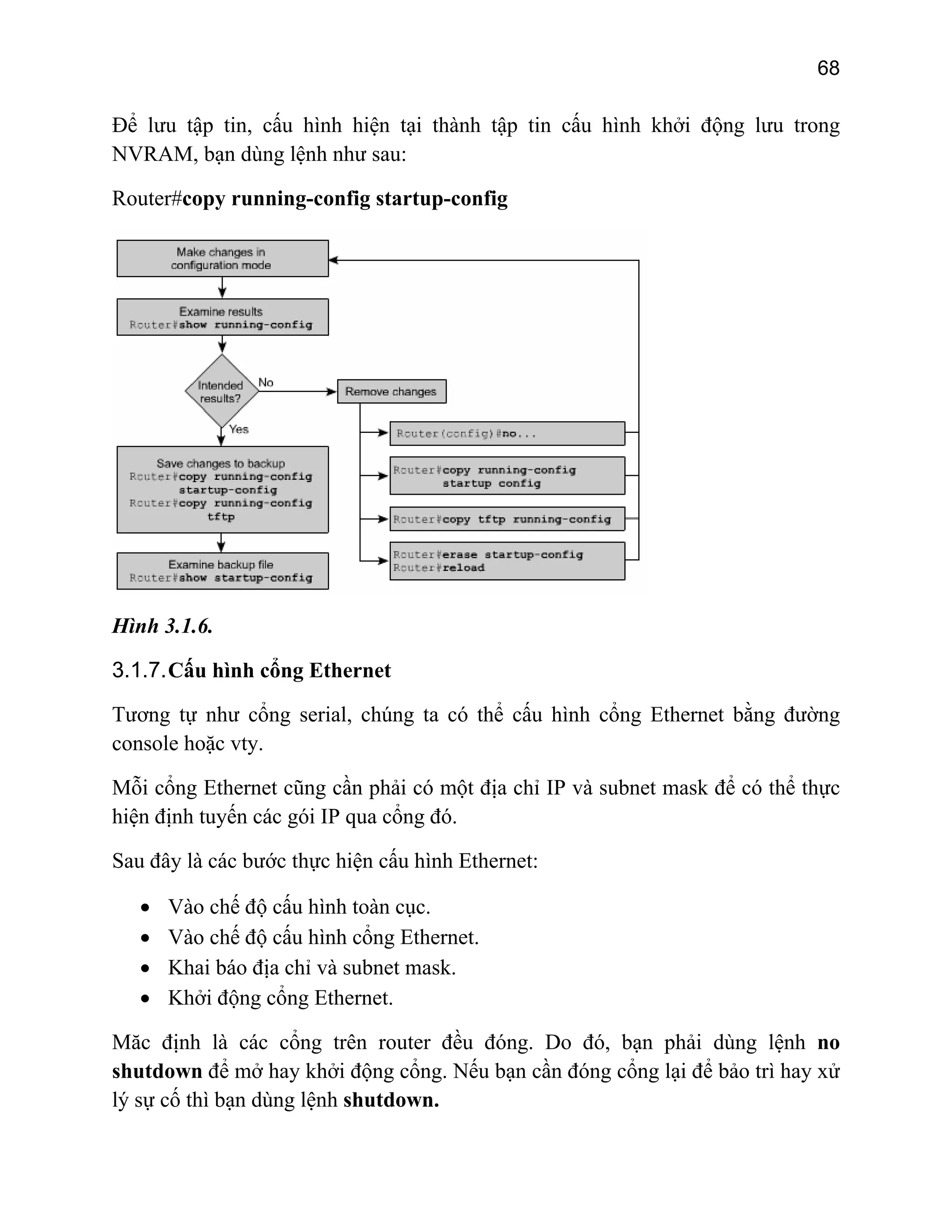68

Để lưu tập tin, cấu hình hiện tại thành tập tin cấu hình khởi động lưu trong
NVRAM, bạn dùng lệnh như sau:
Router#copy running-config startup-config

Hình 3.1.6.
3.1.7. Cấu hình cổng Ethernet
Tương tự như cổng serial, chúng ta có thể cấu hình cổng Ethernet bằng đường
console hoặc vty.
Mỗi cổng Ethernet cũng cần phải có một địa chỉ IP và subnet mask để có thể thực
hiện định tuyến các gói IP qua cổng đó.
Sau đây là các bước thực hiện cấu hình Ethernet:
•
•
•
•

Vào chế độ cấu hình toàn cục.
Vào chế độ cấu hình cổng Ethernet.
Khai báo địa chỉ và subnet mask.
Khởi động cổng Ethernet.

Măc định là các cổng trên router đều đóng. Do đó, bạn phải dùng lệnh no
shutdown để mở hay khởi động cổng. Nếu bạn cần đóng cổng lại để bảo trì hay xử
lý sự cố thì bạn dùng lệnh shutdown.

 