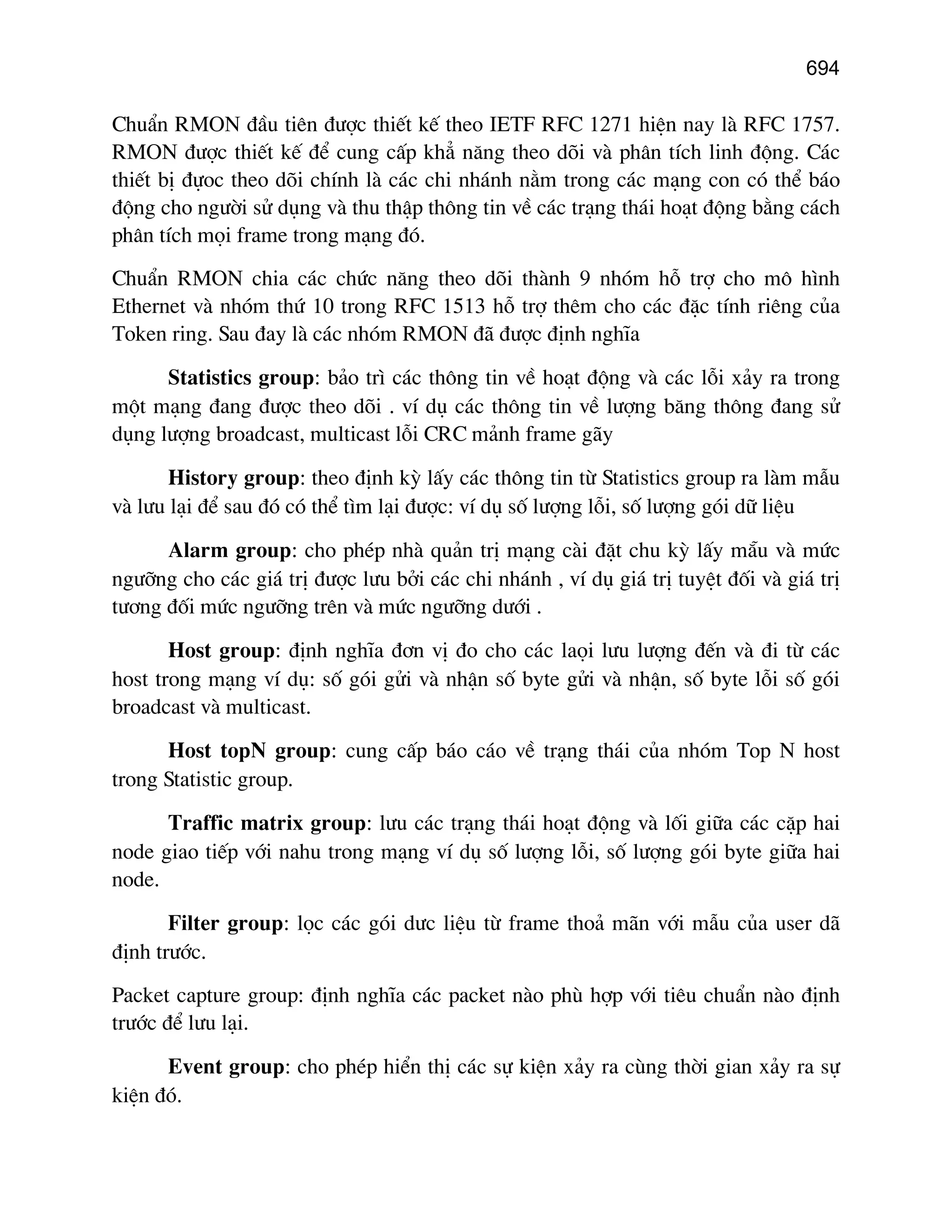 694

ChuÈn RMON ®Çu tiªn ®−îc thiÕt kÕ theo IETF RFC 1271 hiÖn nay lµ RFC 1757.
RMON ®−îc thiÕt kÕ ®Ó cung cÊp kh¼ n¨ng theo dâi vµ ph©n tÝch linh ®éng. C¸c
thiÕt bÞ ®ùoc theo dâi chÝnh lµ c¸c chi nh¸nh n»m trong c¸c m¹ng con cã thÓ b¸o
®éng cho ng−êi sö dông vµ thu thËp th«ng tin vÒ c¸c tr¹ng th¸i ho¹t ®éng b»ng c¸ch
ph©n tÝch mäi frame trong m¹ng ®ã.
ChuÈn RMON chia c¸c chøc n¨ng theo dâi thµnh 9 nhãm hç trî cho m« h×nh
Ethernet vµ nhãm thø 10 trong RFC 1513 hç trî thªm cho c¸c ®Æc tÝnh riªng cña
Token ring. Sau ®ay lµ c¸c nhãm RMON ®· ®−îc ®Þnh nghÜa
Statistics group: b¶o tr× c¸c th«ng tin vÒ ho¹t ®éng vµ c¸c lçi x¶y ra trong
mét m¹ng ®ang ®−îc theo dâi . vÝ dô c¸c th«ng tin vÒ l−îng b¨ng th«ng ®ang sö
dông l−îng broadcast, multicast lçi CRC m¶nh frame g·y
History group: theo ®Þnh kú lÊy c¸c th«ng tin tõ Statistics group ra lµm mÉu
vµ l−u l¹i ®Ó sau ®ã cã thÓ t×m l¹i ®−îc: vÝ dô sè l−îng lçi, sè l−îng gãi d÷ liÖu
Alarm group: cho phÐp nhµ qu¶n trÞ m¹ng cµi ®Æt chu kú lÊy m½u vµ møc
ng−ìng cho c¸c gi¸ trÞ ®−îc l−u bëi c¸c chi nh¸nh , vÝ dô gi¸ trÞ tuyÖt ®èi vµ gi¸ trÞ
t−¬ng ®èi møc ng−ìng trªn vµ møc ng−ìng d−íi .
Host group: ®Þnh nghÜa ®¬n vÞ ®o cho c¸c laäi l−u l−îng ®Õn vµ ®i tõ c¸c
host trong m¹ng vÝ dô: sè gãi göi vµ nhËn sè byte göi vµ nhËn, sè byte lçi sè gãi
broadcast vµ multicast.
Host topN group: cung cÊp b¸o c¸o vÒ tr¹ng th¸i cña nhãm Top N host
trong Statistic group.
Traffic matrix group: l−u c¸c tr¹ng th¸i ho¹t ®éng vµ lèi gi÷a c¸c cÆp hai
node giao tiÕp víi nahu trong m¹ng vÝ dô sè l−îng lçi, sè l−îng gãi byte gi÷a hai
node.
Filter group: läc c¸c gãi d−c liÖu tõ frame tho¶ m·n víi mÉu cña user d·
®Þnh tr−íc.
Packet capture group: ®Þnh nghÜa c¸c packet nµo phï hîp víi tiªu chuÈn nµo ®Þnh
tr−íc ®Ó l−u l¹i.
Event group: cho phÐp hiÓn thÞ c¸c sù kiÖn x¶y ra cïng thêi gian x¶y ra sù
kiÖn ®ã.

 