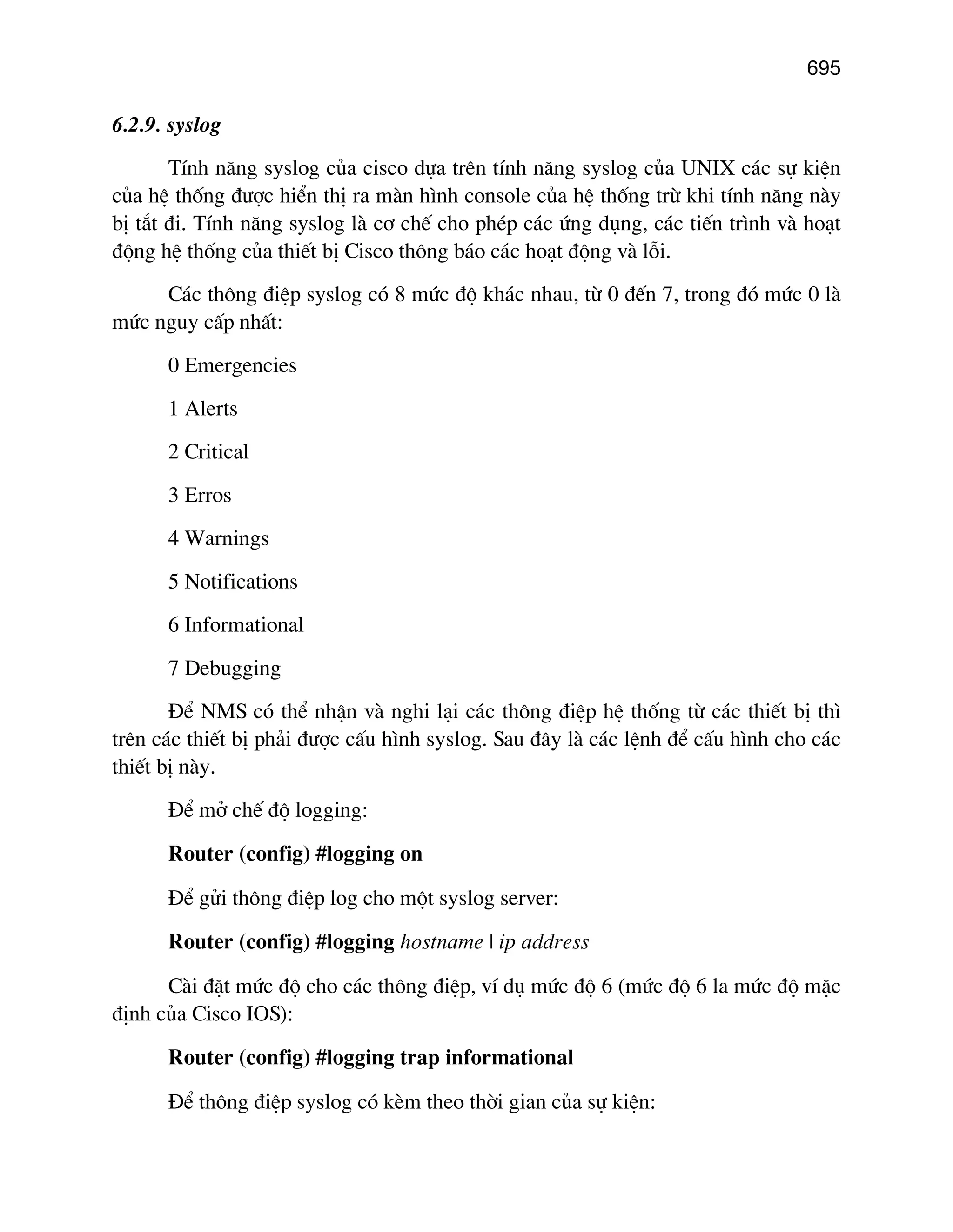 695

6.2.9. syslog
TÝnh n¨ng syslog cña cisco dùa trªn tÝnh n¨ng syslog cña UNIX c¸c sù kiÖn
cña hÖ thèng ®−îc hiÓn thÞ ra mµn h×nh console cña hÖ thèng trõ khi tÝnh n¨ng nµy
bÞ t¾t ®i. TÝnh n¨ng syslog lµ c¬ chÕ cho phÐp c¸c øng dông, c¸c tiÕn tr×nh vµ ho¹t
®éng hÖ thèng cña thiÕt bÞ Cisco th«ng b¸o c¸c ho¹t ®éng vµ lçi.
C¸c th«ng ®iÖp syslog cã 8 møc ®é kh¸c nhau, tõ 0 ®Õn 7, trong ®ã møc 0 lµ
møc nguy cÊp nhÊt:
0 Emergencies
1 Alerts
2 Critical
3 Erros
4 Warnings
5 Notifications
6 Informational
7 Debugging
§Ó NMS cã thÓ nhËn vµ nghi l¹i c¸c th«ng ®iÖp hÖ thèng tõ c¸c thiÕt bÞ th×
trªn c¸c thiÕt bÞ ph¶i ®−îc cÊu h×nh syslog. Sau ®©y lµ c¸c lÖnh ®Ó cÊu h×nh cho c¸c
thiÕt bÞ nµy.
§Ó më chÕ ®é logging:
Router (config) #logging on
§Ó göi th«ng ®iÖp log cho mét syslog server:
Router (config) #logging hostname | ip address
Cµi ®Æt møc ®é cho c¸c th«ng ®iÖp, vÝ dô møc ®é 6 (møc ®é 6 la møc ®é mÆc
®Þnh cña Cisco IOS):
Router (config) #logging trap informational
§Ó th«ng ®iÖp syslog cã kÌm theo thêi gian cña sù kiÖn:

 