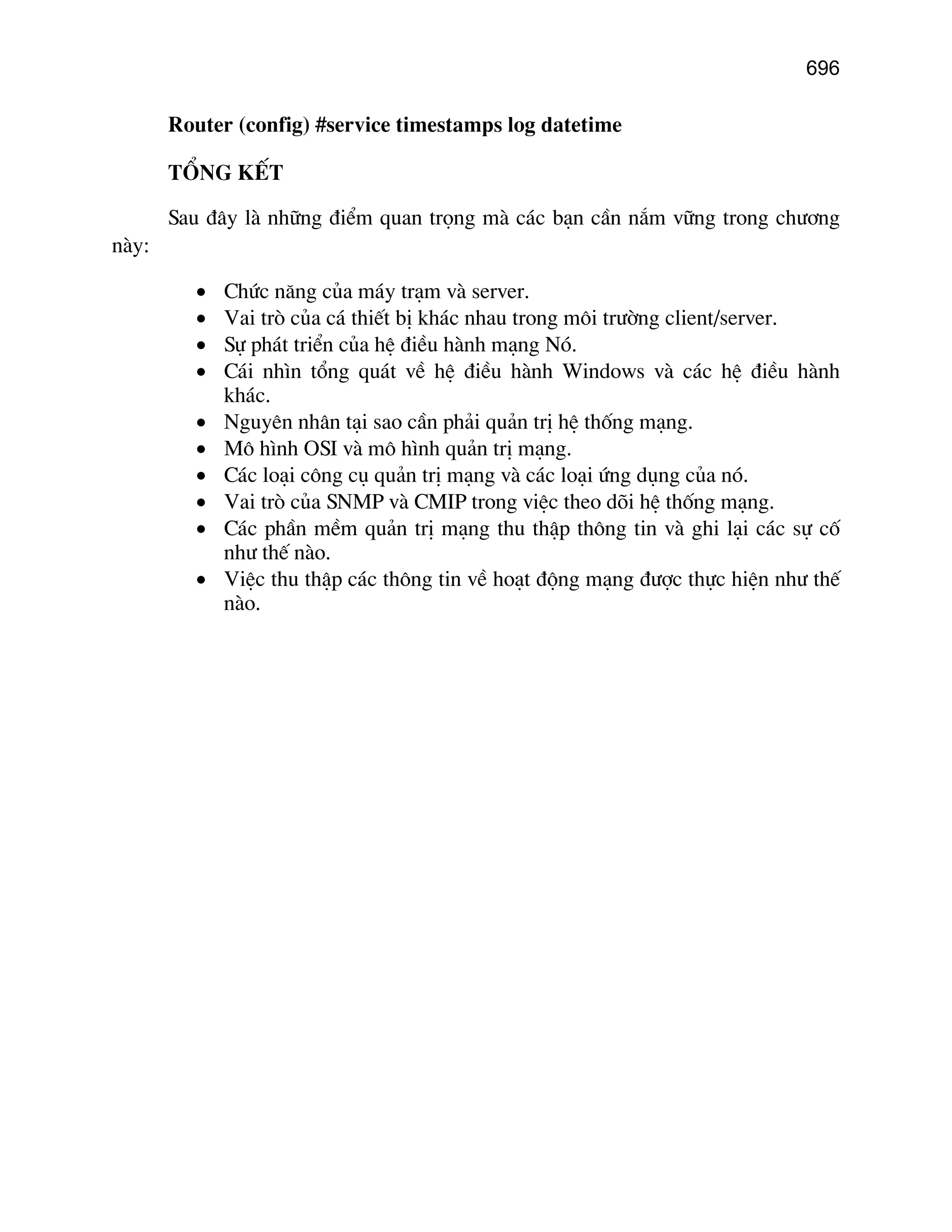 696

Router (config) #service timestamps log datetime
Tæng kÕt
Sau ®©y lµ nh÷ng ®iÓm quan träng mµ c¸c b¹n cÇn n¾m v÷ng trong ch−¬ng
nµy:
•
•
•
•
•
•
•
•
•
•

Chøc n¨ng cña m¸y tr¹m vµ server.
Vai trß cña c¸ thiÕt bÞ kh¸c nhau trong m«i tr−êng client/server.
Sù ph¸t triÓn cña hÖ ®iÒu hµnh m¹ng Nã.
C¸i nh×n tæng qu¸t vÒ hÖ ®iÒu hµnh Windows vµ c¸c hÖ ®iÒu hµnh
kh¸c.
Nguyªn nh©n t¹i sao cÇn ph¶i qu¶n trÞ hÖ thèng m¹ng.
M« h×nh OSI vµ m« h×nh qu¶n trÞ m¹ng.
C¸c lo¹i c«ng cô qu¶n trÞ m¹ng vµ c¸c lo¹i øng dông cña nã.
Vai trß cña SNMP vµ CMIP trong viÖc theo dâi hÖ thèng m¹ng.
C¸c phÇn mÒm qu¶n trÞ m¹ng thu thËp th«ng tin vµ ghi l¹i c¸c sù cè
nh− thÕ nµo.
ViÖc thu thËp c¸c th«ng tin vÒ ho¹t ®éng m¹ng ®−îc thùc hiÖn nh− thÕ
nµo.

 
