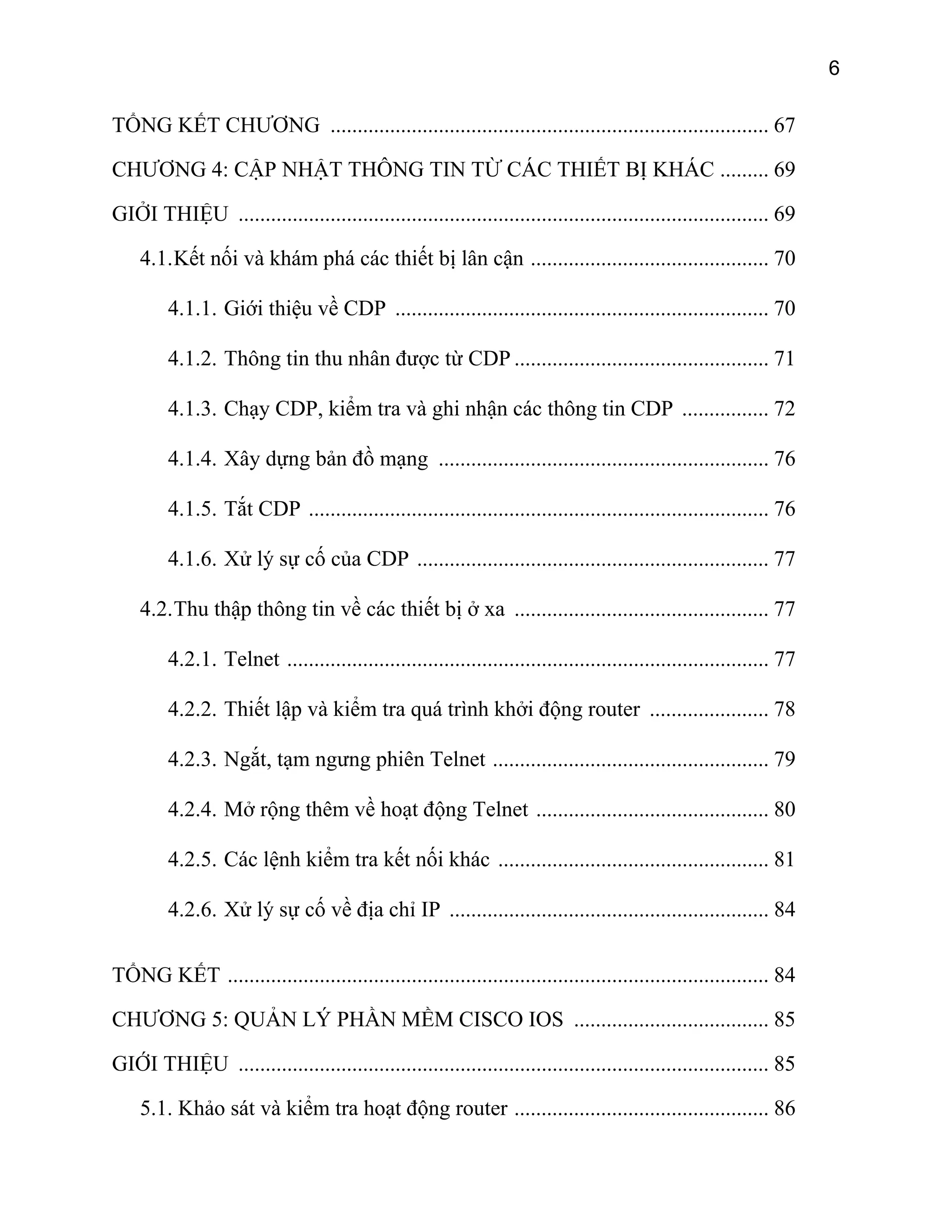6

TỔNG KẾT CHƯƠNG ................................................................................. 67
CHƯƠNG 4: CẬP NHẬT THÔNG TIN TỪ CÁC THIẾT BỊ KHÁC ......... 69
GIỞI THIỆU .................................................................................................. 69
4.1. Kết nối và khám phá các thiết bị lân cận ............................................ 70
4.1.1. Giới thiệu về CDP ..................................................................... 70
4.1.2. Thông tin thu nhân được từ CDP ............................................... 71
4.1.3. Chạy CDP, kiểm tra và ghi nhận các thông tin CDP ................ 72
4.1.4. Xây dựng bản đồ mạng ............................................................. 76
4.1.5. Tắt CDP ..................................................................................... 76
4.1.6. Xử lý sự cố của CDP ................................................................. 77
4.2. Thu thập thông tin về các thiết bị ở xa ............................................... 77
4.2.1. Telnet ......................................................................................... 77
4.2.2. Thiết lập và kiểm tra quá trình khởi động router ...................... 78
4.2.3. Ngắt, tạm ngưng phiên Telnet ................................................... 79
4.2.4. Mở rộng thêm về hoạt động Telnet ........................................... 80
4.2.5. Các lệnh kiểm tra kết nối khác .................................................. 81
4.2.6. Xử lý sự cố về địa chỉ IP ........................................................... 84
TỔNG KẾT .................................................................................................... 84
CHƯƠNG 5: QUẢN LÝ PHẦN MỀM CISCO IOS .................................... 85
GIỚI THIỆU .................................................................................................. 85
5.1. Khảo sát và kiểm tra hoạt động router ............................................... 86

 