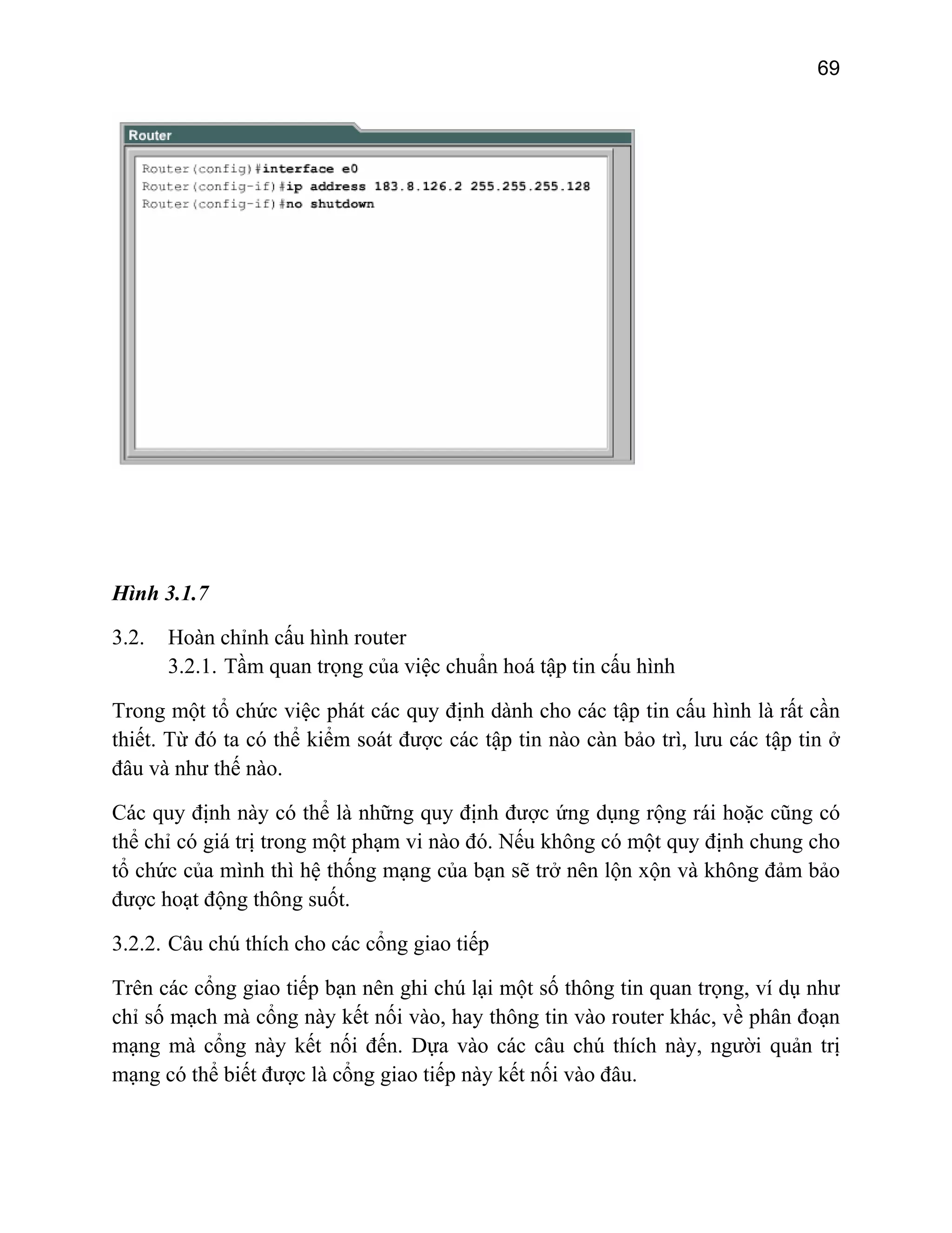 69

Hình 3.1.7
3.2.

Hoàn chỉnh cấu hình router
3.2.1. Tầm quan trọng của việc chuẩn hoá tập tin cấu hình

Trong một tổ chức việc phát các quy định dành cho các tập tin cấu hình là rất cần
thiết. Từ đó ta có thể kiểm soát được các tập tin nào càn bảo trì, lưu các tập tin ở
đâu và như thế nào.
Các quy định này có thể là những quy định được ứng dụng rộng rái hoặc cũng có
thể chỉ có giá trị trong một phạm vi nào đó. Nếu không có một quy định chung cho
tổ chức của mình thì hệ thống mạng của bạn sẽ trở nên lộn xộn và không đảm bảo
được hoạt động thông suốt.
3.2.2. Câu chú thích cho các cổng giao tiếp
Trên các cổng giao tiếp bạn nên ghi chú lại một số thông tin quan trọng, ví dụ như
chỉ số mạch mà cổng này kết nối vào, hay thông tin vào router khác, về phân đoạn
mạng mà cổng này kết nối đến. Dựa vào các câu chú thích này, người quản trị
mạng có thể biết được là cổng giao tiếp này kết nối vào đâu.

 