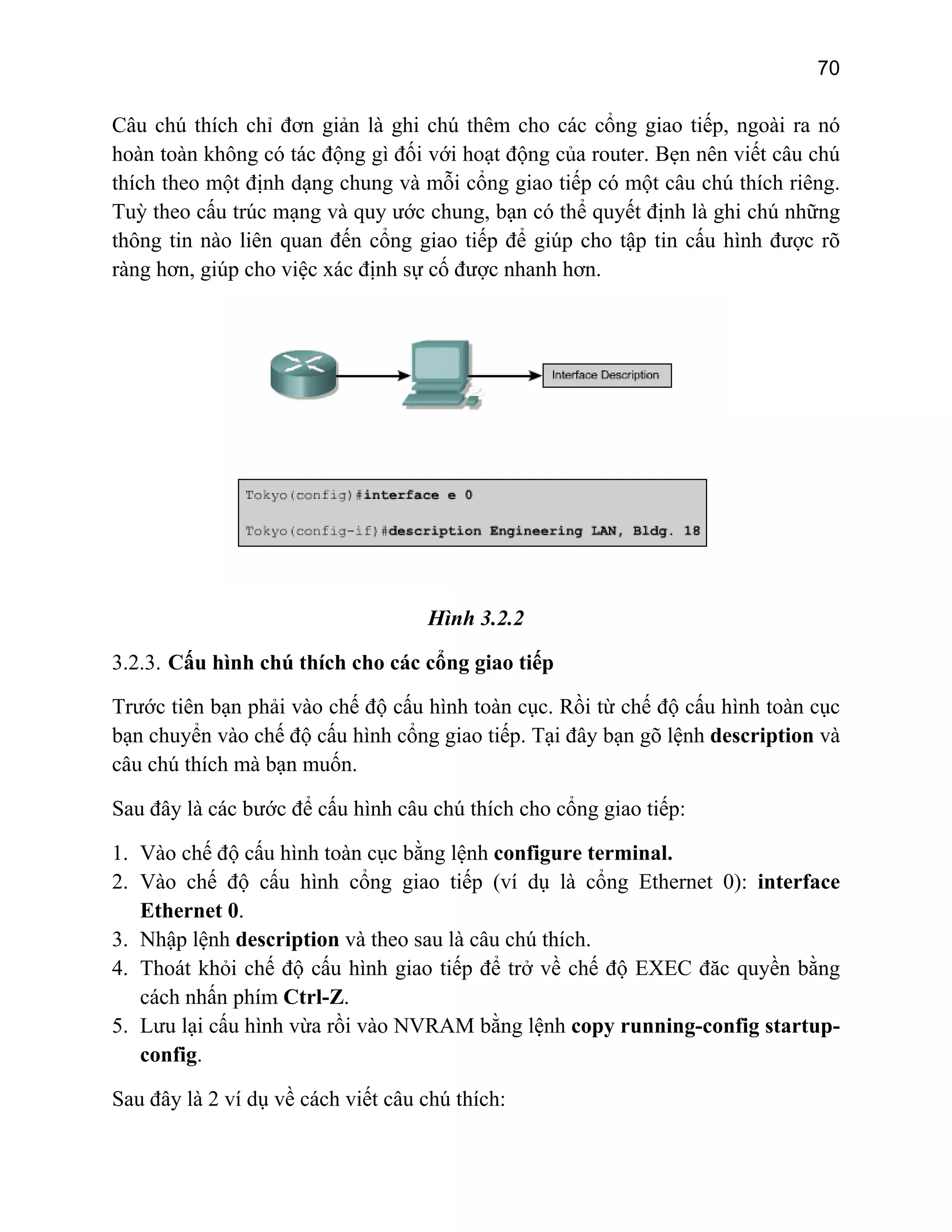 70

Câu chú thích chỉ đơn giản là ghi chú thêm cho các cổng giao tiếp, ngoài ra nó
hoàn toàn không có tác động gì đối với hoạt động của router. Bẹn nên viết câu chú
thích theo một định dạng chung và mỗi cổng giao tiếp có một câu chú thích riêng.
Tuỳ theo cấu trúc mạng và quy ước chung, bạn có thể quyết định là ghi chú những
thông tin nào liên quan đến cổng giao tiếp để giúp cho tập tin cấu hình được rõ
ràng hơn, giúp cho việc xác định sự cố được nhanh hơn.

Hình 3.2.2
3.2.3. Cấu hình chú thích cho các cổng giao tiếp
Trước tiên bạn phải vào chế độ cấu hình toàn cục. Rồi từ chế độ cấu hình toàn cục
bạn chuyển vào chế độ cấu hình cổng giao tiếp. Tại đây bạn gõ lệnh description và
câu chú thích mà bạn muốn.
Sau đây là các bước để cấu hình câu chú thích cho cổng giao tiếp:
1. Vào chế độ cấu hình toàn cục bằng lệnh configure terminal.
2. Vào chế độ cấu hình cổng giao tiếp (ví dụ là cổng Ethernet 0): interface
Ethernet 0.
3. Nhập lệnh description và theo sau là câu chú thích.
4. Thoát khỏi chế độ cấu hình giao tiếp để trở về chế độ EXEC đăc quyền bằng
cách nhấn phím Ctrl-Z.
5. Lưu lại cấu hình vừa rồi vào NVRAM bằng lệnh copy running-config startupconfig.
Sau đây là 2 ví dụ về cách viết câu chú thích:

 