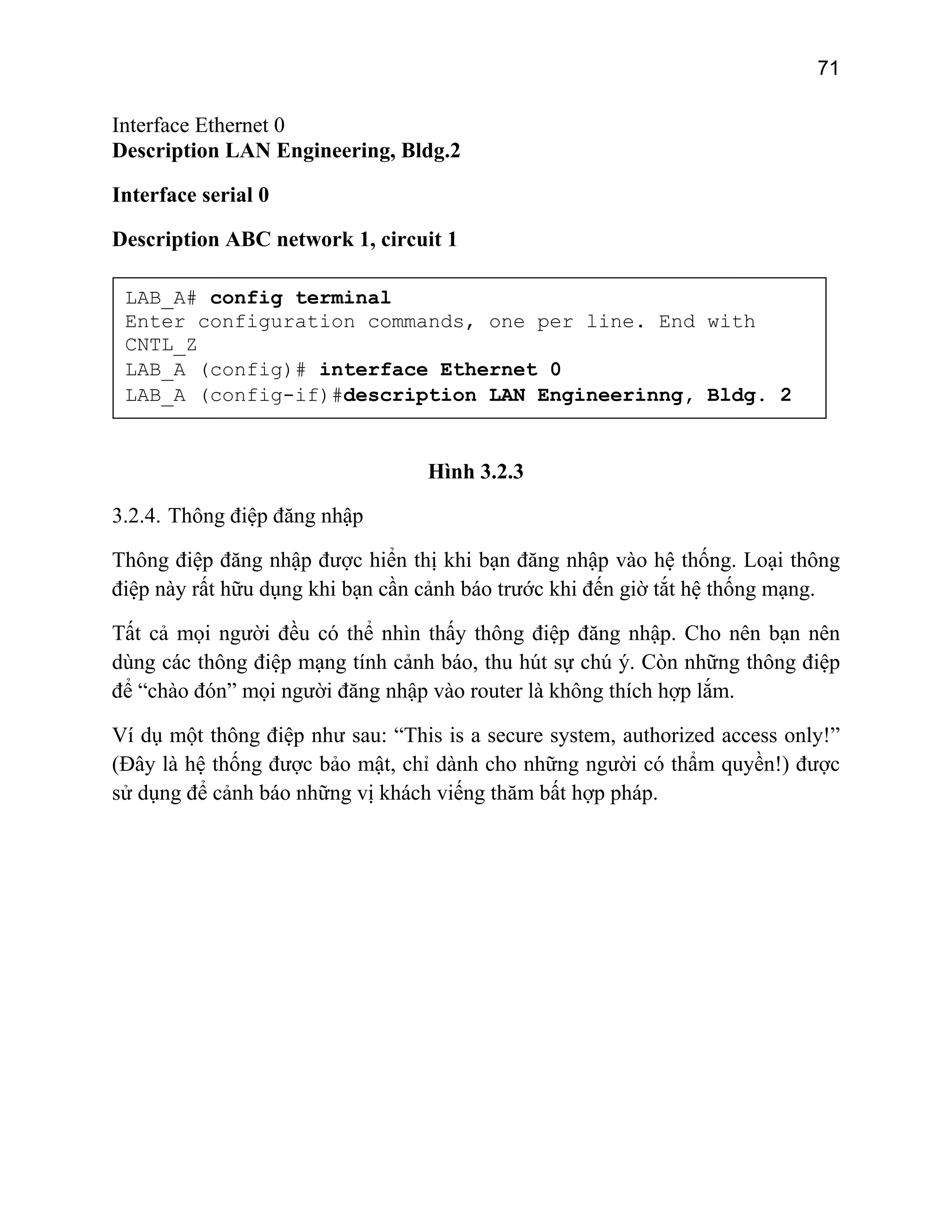 71

Interface Ethernet 0
Description LAN Engineering, Bldg.2
Interface serial 0
Description ABC network 1, circuit 1
LAB_A# config terminal
Enter configuration commands, one per line. End with
CNTL_Z
LAB_A (config)# interface Ethernet 0
LAB_A (config-if)#description LAN Engineerinng, Bldg. 2

Hình 3.2.3
3.2.4. Thông điệp đăng nhập
Thông điệp đăng nhập được hiển thị khi bạn đăng nhập vào hệ thống. Loại thông
điệp này rất hữu dụng khi bạn cần cảnh báo trước khi đến giờ tắt hệ thống mạng.
Tất cả mọi người đều có thể nhìn thấy thông điệp đăng nhập. Cho nên bạn nên
dùng các thông điệp mạng tính cảnh báo, thu hút sự chú ý. Còn những thông điệp
để “chào đón” mọi người đăng nhập vào router là không thích hợp lắm.
Ví dụ một thông điệp như sau: “This is a secure system, authorized access only!”
(Đây là hệ thống được bảo mật, chỉ dành cho những người có thẩm quyền!) được
sử dụng để cảnh báo những vị khách viếng thăm bất hợp pháp.

 