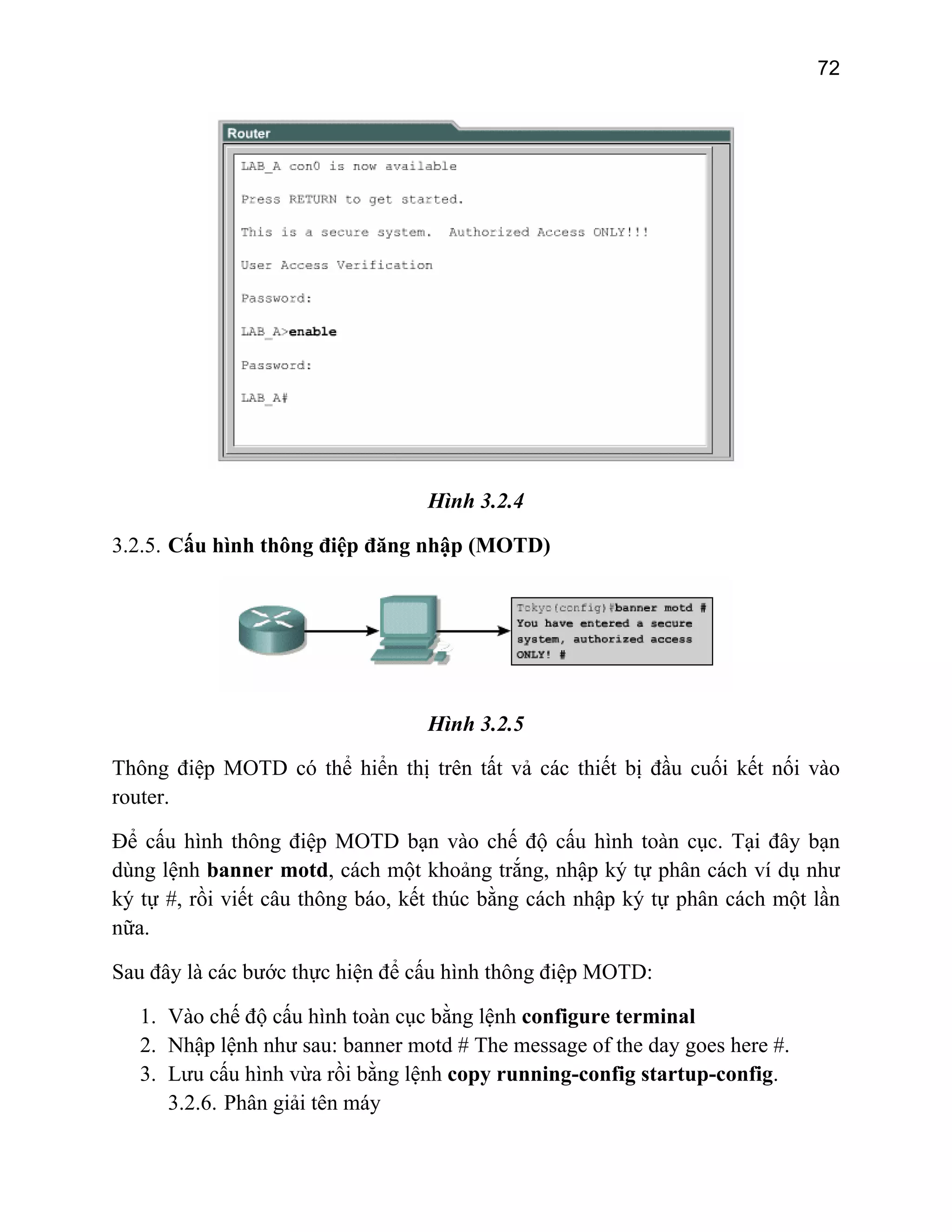 72

Hình 3.2.4
3.2.5. Cấu hình thông điệp đăng nhập (MOTD)

Hình 3.2.5
Thông điệp MOTD có thể hiển thị trên tất vả các thiết bị đầu cuối kết nối vào
router.
Để cấu hình thông điệp MOTD bạn vào chế độ cấu hình toàn cục. Tại đây bạn
dùng lệnh banner motd, cách một khoảng trắng, nhập ký tự phân cách ví dụ như
ký tự #, rồi viết câu thông báo, kết thúc bằng cách nhập ký tự phân cách một lần
nữa.
Sau đây là các bước thực hiện để cấu hình thông điệp MOTD:
1. Vào chế độ cấu hình toàn cục bằng lệnh configure terminal
2. Nhập lệnh như sau: banner motd # The message of the day goes here #.
3. Lưu cấu hình vừa rồi bằng lệnh copy running-config startup-config.
3.2.6. Phân giải tên máy

 