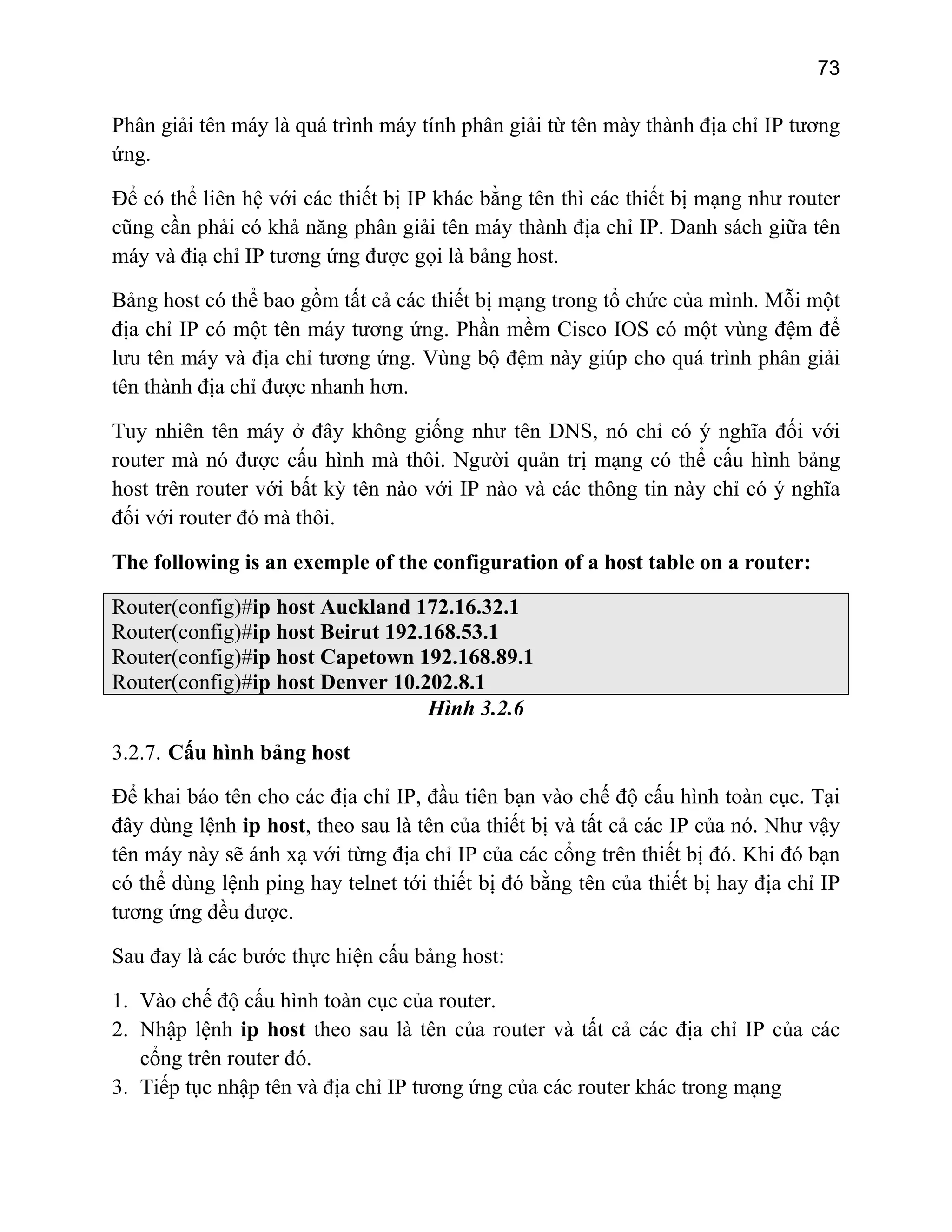 73

Phân giải tên máy là quá trình máy tính phân giải từ tên mày thành địa chỉ IP tương
ứng.
Để có thể liên hệ với các thiết bị IP khác bằng tên thì các thiết bị mạng như router
cũng cần phải có khả năng phân giải tên máy thành địa chỉ IP. Danh sách giữa tên
máy và điạ chỉ IP tương ứng được gọi là bảng host.
Bảng host có thể bao gồm tất cả các thiết bị mạng trong tổ chức của mình. Mỗi một
địa chỉ IP có một tên máy tương ứng. Phần mềm Cisco IOS có một vùng đệm để
lưu tên máy và địa chỉ tương ứng. Vùng bộ đệm này giúp cho quá trình phân giải
tên thành địa chỉ được nhanh hơn.
Tuy nhiên tên máy ở đây không giống như tên DNS, nó chỉ có ý nghĩa đối với
router mà nó được cấu hình mà thôi. Người quản trị mạng có thể cấu hình bảng
host trên router với bất kỳ tên nào với IP nào và các thông tin này chỉ có ý nghĩa
đối với router đó mà thôi.
The following is an exemple of the configuration of a host table on a router:
Router(config)#ip host Auckland 172.16.32.1
Router(config)#ip host Beirut 192.168.53.1
Router(config)#ip host Capetown 192.168.89.1
Router(config)#ip host Denver 10.202.8.1
Hình 3.2.6
3.2.7. Cấu hình bảng host
Để khai báo tên cho các địa chỉ IP, đầu tiên bạn vào chế độ cấu hình toàn cục. Tại
đây dùng lệnh ip host, theo sau là tên của thiết bị và tất cả các IP của nó. Như vậy
tên máy này sẽ ánh xạ với từng địa chỉ IP của các cổng trên thiết bị đó. Khi đó bạn
có thể dùng lệnh ping hay telnet tới thiết bị đó bằng tên của thiết bị hay địa chỉ IP
tương ứng đều được.
Sau đay là các bước thực hiện cấu bảng host:
1. Vào chế độ cấu hình toàn cục của router.
2. Nhập lệnh ip host theo sau là tên của router và tất cả các địa chỉ IP của các
cổng trên router đó.
3. Tiếp tục nhập tên và địa chỉ IP tương ứng của các router khác trong mạng

 