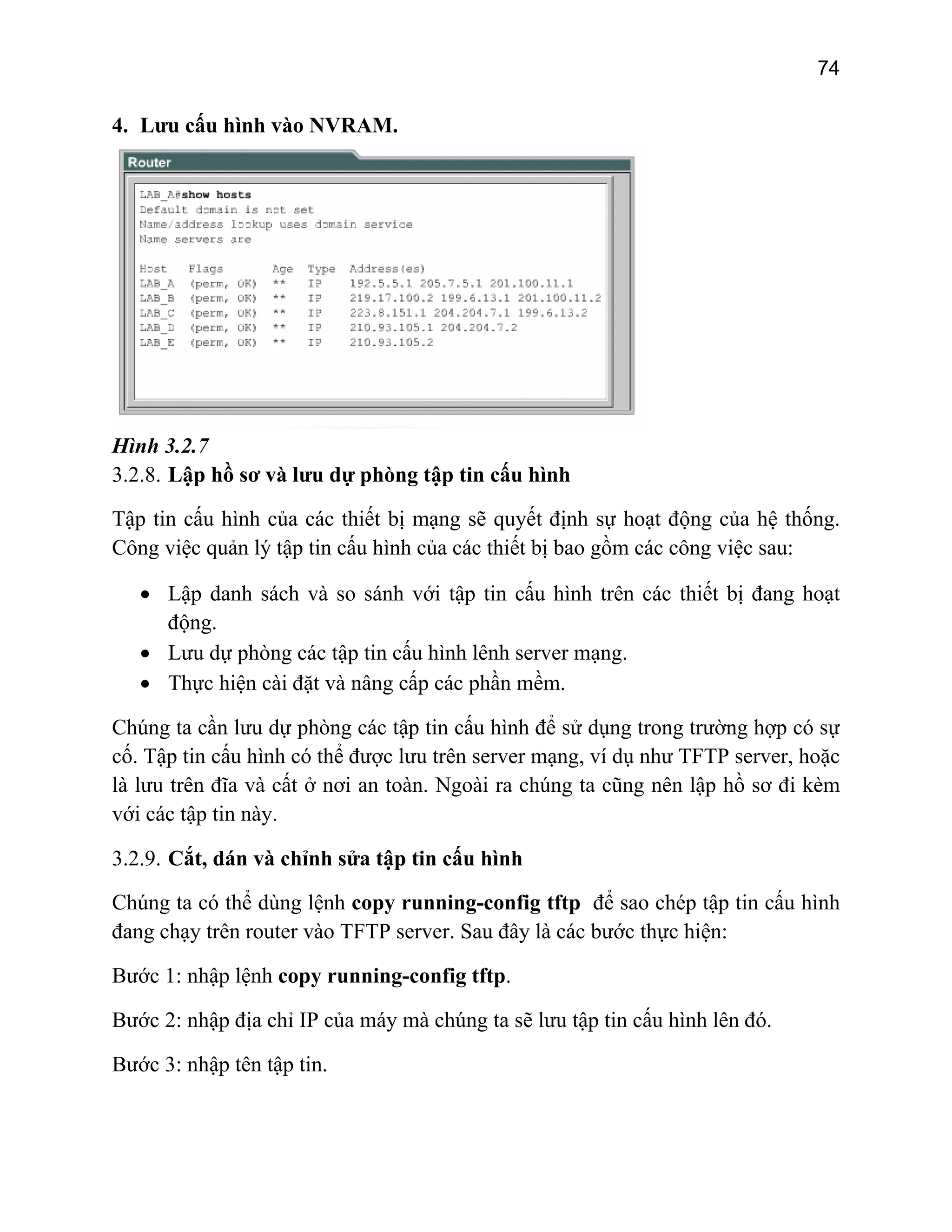 74

4. Lưu cấu hình vào NVRAM.

Hình 3.2.7
3.2.8. Lập hồ sơ và lưu dự phòng tập tin cấu hình
Tập tin cấu hình của các thiết bị mạng sẽ quyết định sự hoạt động của hệ thống.
Công việc quản lý tập tin cấu hình của các thiết bị bao gồm các công việc sau:
• Lập danh sách và so sánh với tập tin cấu hình trên các thiết bị đang hoạt
động.
• Lưu dự phòng các tập tin cấu hình lênh server mạng.
• Thực hiện cài đặt và nâng cấp các phần mềm.
Chúng ta cần lưu dự phòng các tập tin cấu hình để sử dụng trong trường hợp có sự
cố. Tập tin cấu hình có thể được lưu trên server mạng, ví dụ như TFTP server, hoặc
là lưu trên đĩa và cất ở nơi an toàn. Ngoài ra chúng ta cũng nên lập hồ sơ đi kèm
với các tập tin này.
3.2.9. Cắt, dán và chỉnh sửa tập tin cấu hình
Chúng ta có thể dùng lệnh copy running-config tftp để sao chép tập tin cấu hình
đang chạy trên router vào TFTP server. Sau đây là các bước thực hiện:
Bước 1: nhập lệnh copy running-config tftp.
Bước 2: nhập địa chỉ IP của máy mà chúng ta sẽ lưu tập tin cấu hình lên đó.
Bước 3: nhập tên tập tin.

 