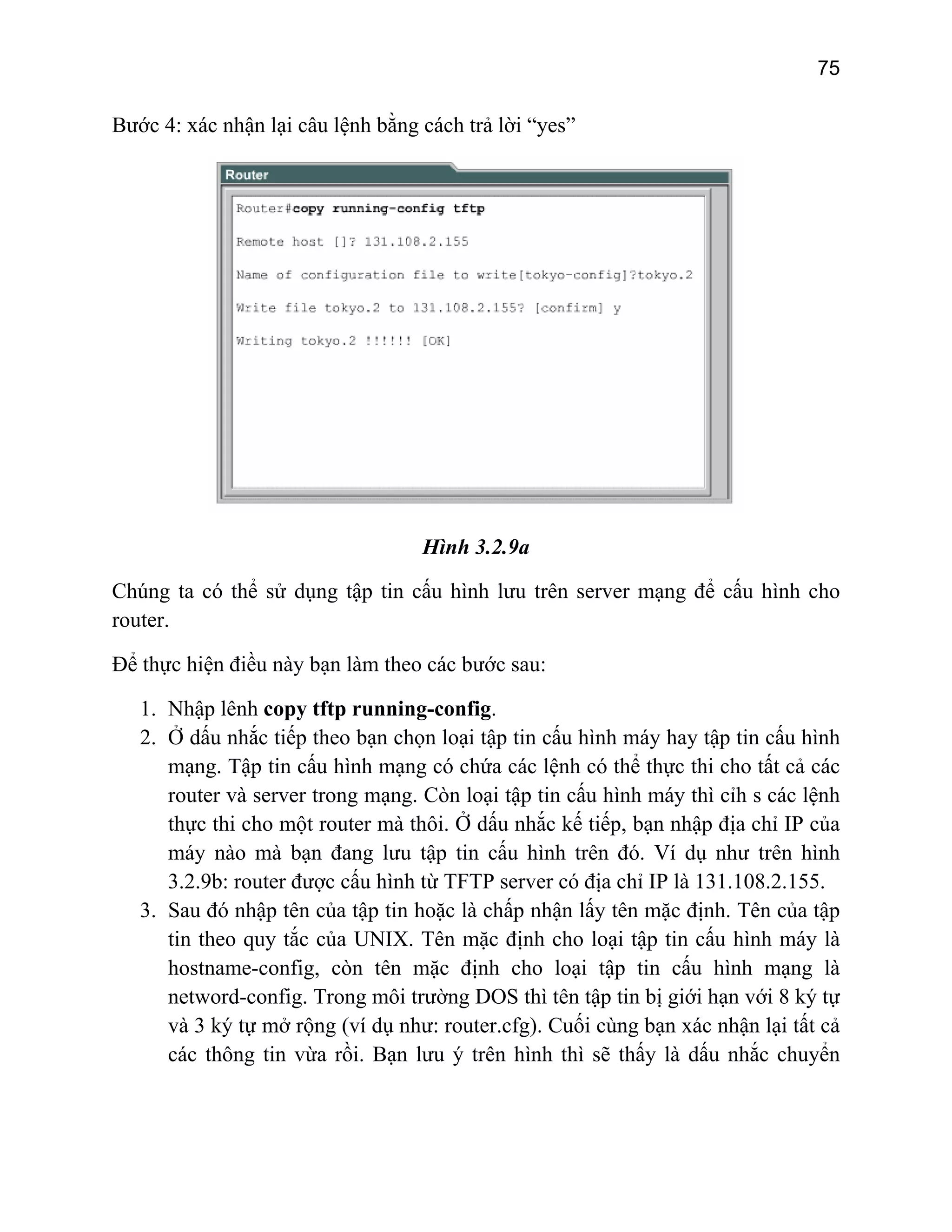 75

Bước 4: xác nhận lại câu lệnh bằng cách trả lời “yes”

Hình 3.2.9a
Chúng ta có thể sử dụng tập tin cấu hình lưu trên server mạng để cấu hình cho
router.
Để thực hiện điều này bạn làm theo các bước sau:
1. Nhập lênh copy tftp running-config.
2. Ở dấu nhắc tiếp theo bạn chọn loại tập tin cấu hình máy hay tập tin cấu hình
mạng. Tập tin cấu hình mạng có chứa các lệnh có thể thực thi cho tất cả các
router và server trong mạng. Còn loại tập tin cấu hình máy thì cỉh s các lệnh
thực thi cho một router mà thôi. Ở dấu nhắc kế tiếp, bạn nhập địa chỉ IP của
máy nào mà bạn đang lưu tập tin cấu hình trên đó. Ví dụ như trên hình
3.2.9b: router được cấu hình từ TFTP server có địa chỉ IP là 131.108.2.155.
3. Sau đó nhập tên của tập tin hoặc là chấp nhận lấy tên mặc định. Tên của tập
tin theo quy tắc của UNIX. Tên mặc định cho loại tập tin cấu hình máy là
hostname-config, còn tên mặc định cho loại tập tin cấu hình mạng là
netword-config. Trong môi trường DOS thì tên tập tin bị giới hạn với 8 ký tự
và 3 ký tự mở rộng (ví dụ như: router.cfg). Cuối cùng bạn xác nhận lại tất cả
các thông tin vừa rồi. Bạn lưu ý trên hình thì sẽ thấy là dấu nhắc chuyển

 