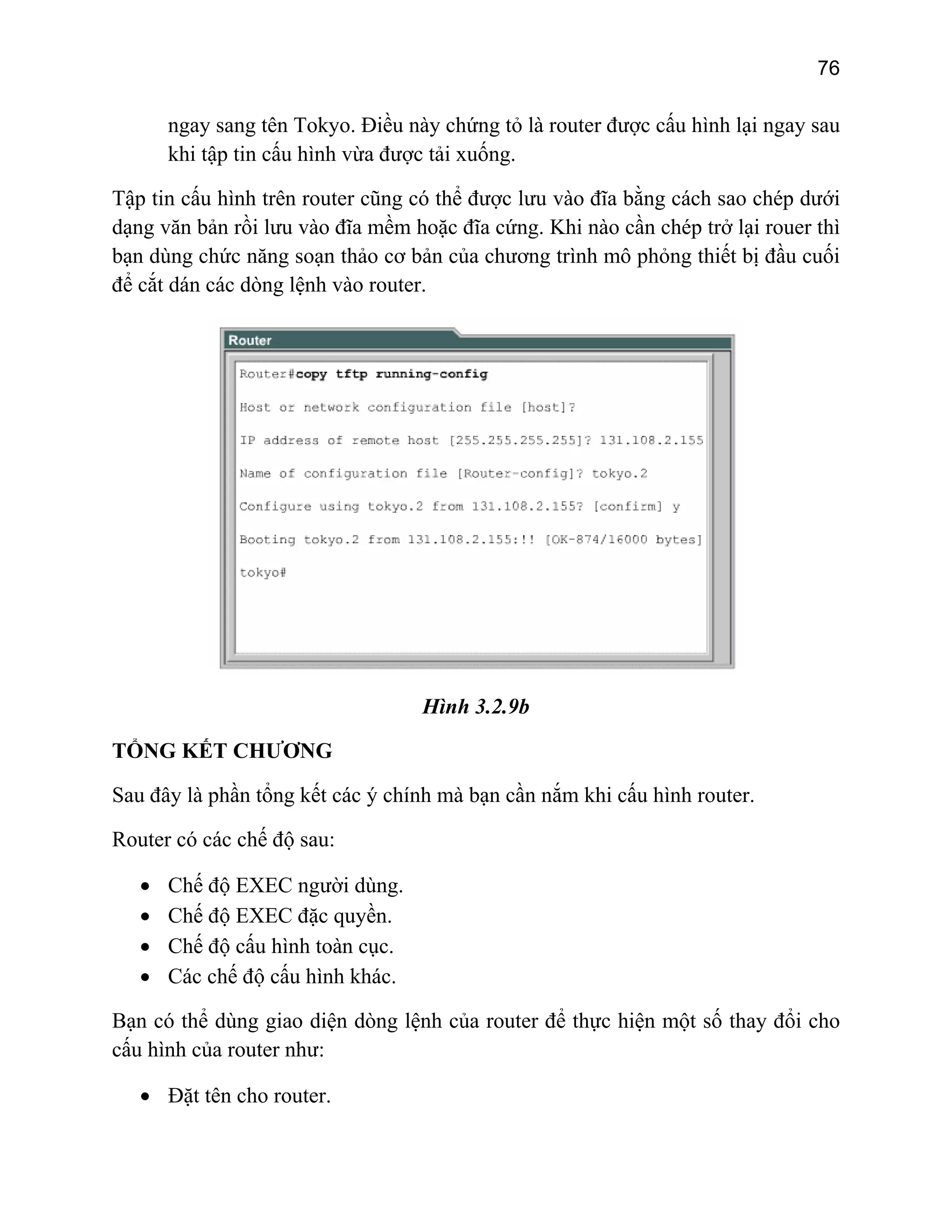 76

ngay sang tên Tokyo. Điều này chứng tỏ là router được cấu hình lại ngay sau
khi tập tin cấu hình vừa được tải xuống.
Tập tin cấu hình trên router cũng có thể được lưu vào đĩa bằng cách sao chép dưới
dạng văn bản rồi lưu vào đĩa mềm hoặc đĩa cứng. Khi nào cần chép trở lại rouer thì
bạn dùng chức năng soạn thảo cơ bản của chương trình mô phỏng thiết bị đầu cuối
để cắt dán các dòng lệnh vào router.

Hình 3.2.9b
TỔNG KẾT CHƯƠNG
Sau đây là phần tổng kết các ý chính mà bạn cần nắm khi cấu hình router.
Router có các chế độ sau:
•
•
•
•

Chế độ EXEC người dùng.
Chế độ EXEC đặc quyền.
Chế độ cấu hình toàn cục.
Các chế độ cấu hình khác.

Bạn có thể dùng giao diện dòng lệnh của router để thực hiện một số thay đổi cho
cấu hình của router như:
• Đặt tên cho router.

 