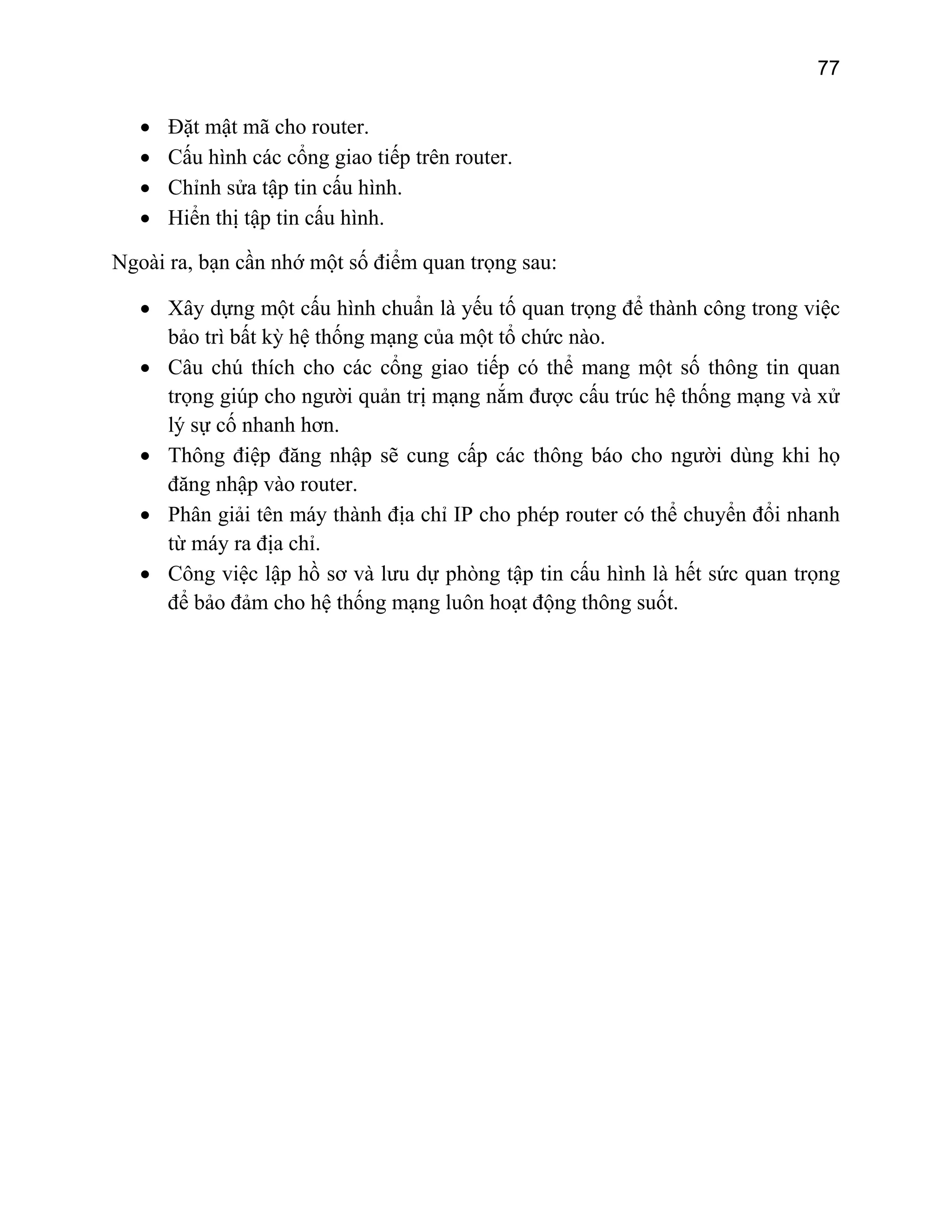 77

•
•
•
•

Đặt mật mã cho router.
Cấu hình các cổng giao tiếp trên router.
Chỉnh sửa tập tin cấu hình.
Hiển thị tập tin cấu hình.

Ngoài ra, bạn cần nhớ một số điểm quan trọng sau:
• Xây dựng một cấu hình chuẩn là yếu tố quan trọng để thành công trong việc
bảo trì bất kỳ hệ thống mạng của một tổ chức nào.
• Câu chú thích cho các cổng giao tiếp có thể mang một số thông tin quan
trọng giúp cho người quản trị mạng nắm được cấu trúc hệ thống mạng và xử
lý sự cố nhanh hơn.
• Thông điệp đăng nhập sẽ cung cấp các thông báo cho người dùng khi họ
đăng nhập vào router.
• Phân giải tên máy thành địa chỉ IP cho phép router có thể chuyển đổi nhanh
từ máy ra địa chỉ.
• Công việc lập hồ sơ và lưu dự phòng tập tin cấu hình là hết sức quan trọng
để bảo đảm cho hệ thống mạng luôn hoạt động thông suốt.

 
