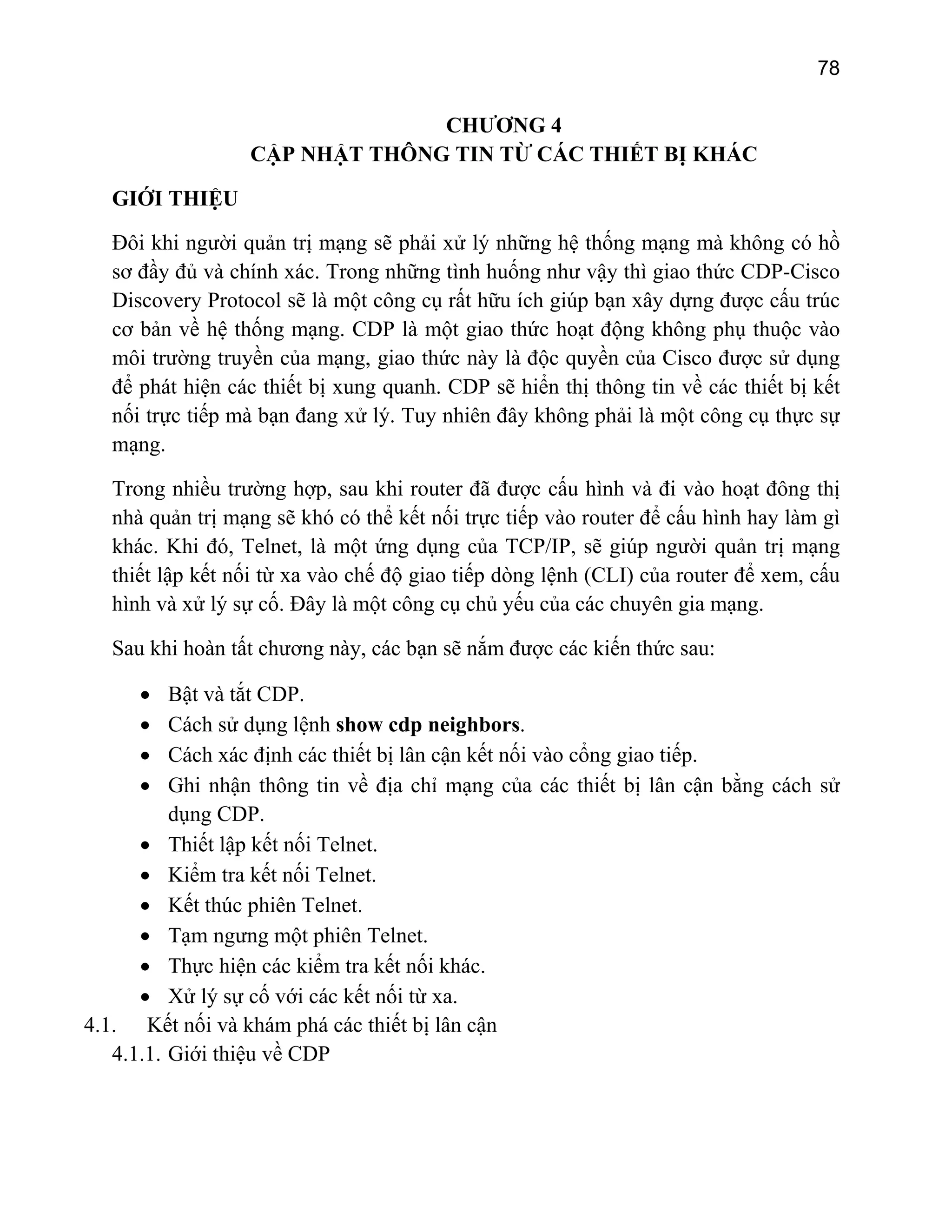 78

CHƯƠNG 4
CẬP NHẬT THÔNG TIN TỪ CÁC THIẾT BỊ KHÁC
GIỚI THIỆU
Đôi khi người quản trị mạng sẽ phải xử lý những hệ thống mạng mà không có hồ
sơ đầy đủ và chính xác. Trong những tình huống như vậy thì giao thức CDP-Cisco
Discovery Protocol sẽ là một công cụ rất hữu ích giúp bạn xây dựng được cấu trúc
cơ bản về hệ thống mạng. CDP là một giao thức hoạt động không phụ thuộc vào
môi trường truyền của mạng, giao thức này là độc quyền của Cisco được sử dụng
để phát hiện các thiết bị xung quanh. CDP sẽ hiển thị thông tin về các thiết bị kết
nối trực tiếp mà bạn đang xử lý. Tuy nhiên đây không phải là một công cụ thực sự
mạng.
Trong nhiều trường hợp, sau khi router đã được cấu hình và đi vào hoạt đông thị
nhà quản trị mạng sẽ khó có thể kết nối trực tiếp vào router để cấu hình hay làm gì
khác. Khi đó, Telnet, là một ứng dụng của TCP/IP, sẽ giúp người quản trị mạng
thiết lập kết nối từ xa vào chế độ giao tiếp dòng lệnh (CLI) của router để xem, cấu
hình và xử lý sự cố. Đây là một công cụ chủ yếu của các chuyên gia mạng.
Sau khi hoàn tất chương này, các bạn sẽ nắm được các kiến thức sau:
Bật và tắt CDP.
Cách sử dụng lệnh show cdp neighbors.
Cách xác định các thiết bị lân cận kết nối vào cổng giao tiếp.
Ghi nhận thông tin về địa chỉ mạng của các thiết bị lân cận bằng cách sử
dụng CDP.
• Thiết lập kết nối Telnet.
• Kiểm tra kết nối Telnet.
• Kết thúc phiên Telnet.
• Tạm ngưng một phiên Telnet.
• Thực hiện các kiểm tra kết nối khác.
• Xử lý sự cố với các kết nối từ xa.
4.1. Kết nối và khám phá các thiết bị lân cận
4.1.1. Giới thiệu về CDP
•
•
•
•

 
