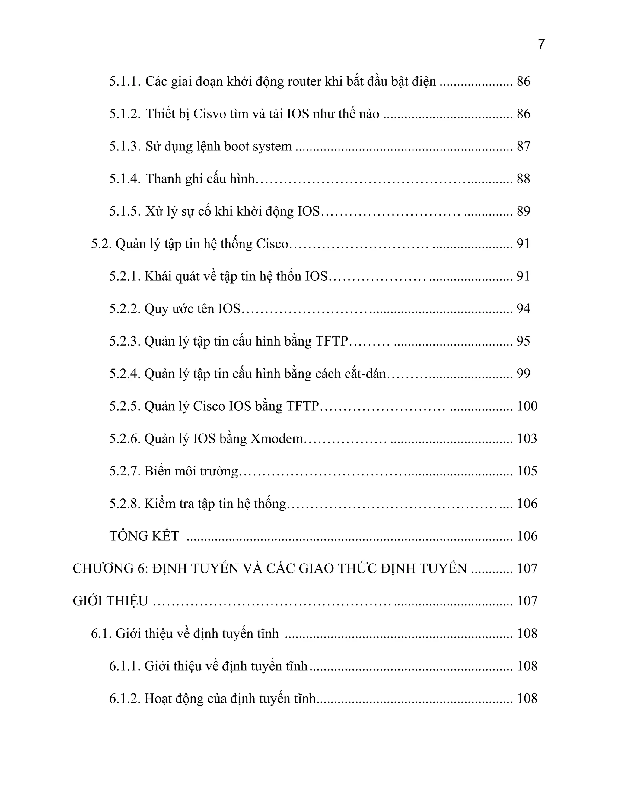 7

5.1.1. Các giai đoạn khởi động router khi bắt đầu bật điện ..................... 86
5.1.2. Thiết bị Cisvo tìm và tải IOS như thế nào ..................................... 86
5.1.3. Sử dụng lệnh boot system .............................................................. 87
5.1.4. Thanh ghi cấu hình………………………………………............. 88
5.1.5. Xử lý sự cố khi khởi động IOS………………………… .............. 89
5.2. Quản lý tập tin hệ thống Cisco………………………… ....................... 91
5.2.1. Khái quát về tập tin hệ thốn IOS………………… ........................ 91
5.2.2. Quy ước tên IOS………………………......................................... 94
5.2.3. Quản lý tập tin cấu hình bằng TFTP……… .................................. 95
5.2.4. Quản lý tập tin cấu hình bằng cách cắt-dán………........................ 99
5.2.5. Quản lý Cisco IOS bằng TFTP……………………… .................. 100
5.2.6. Quản lý IOS bằng Xmodem……………… ................................... 103
5.2.7. Biến môi trường……………………………….............................. 105
5.2.8. Kiểm tra tập tin hệ thống……………………………………….... 106
TỔNG KẾT ............................................................................................. 106
CHƯƠNG 6: ĐỊNH TUYẾN VÀ CÁC GIAO THỨC ĐỊNH TUYẾN ............ 107
GIỚI THIỆU …………………………………………….................................. 107
6.1. Giới thiệu về định tuyến tĩnh ................................................................. 108
6.1.1. Giới thiệu về định tuyến tĩnh .......................................................... 108
6.1.2. Hoạt động của định tuyến tĩnh........................................................ 108

 